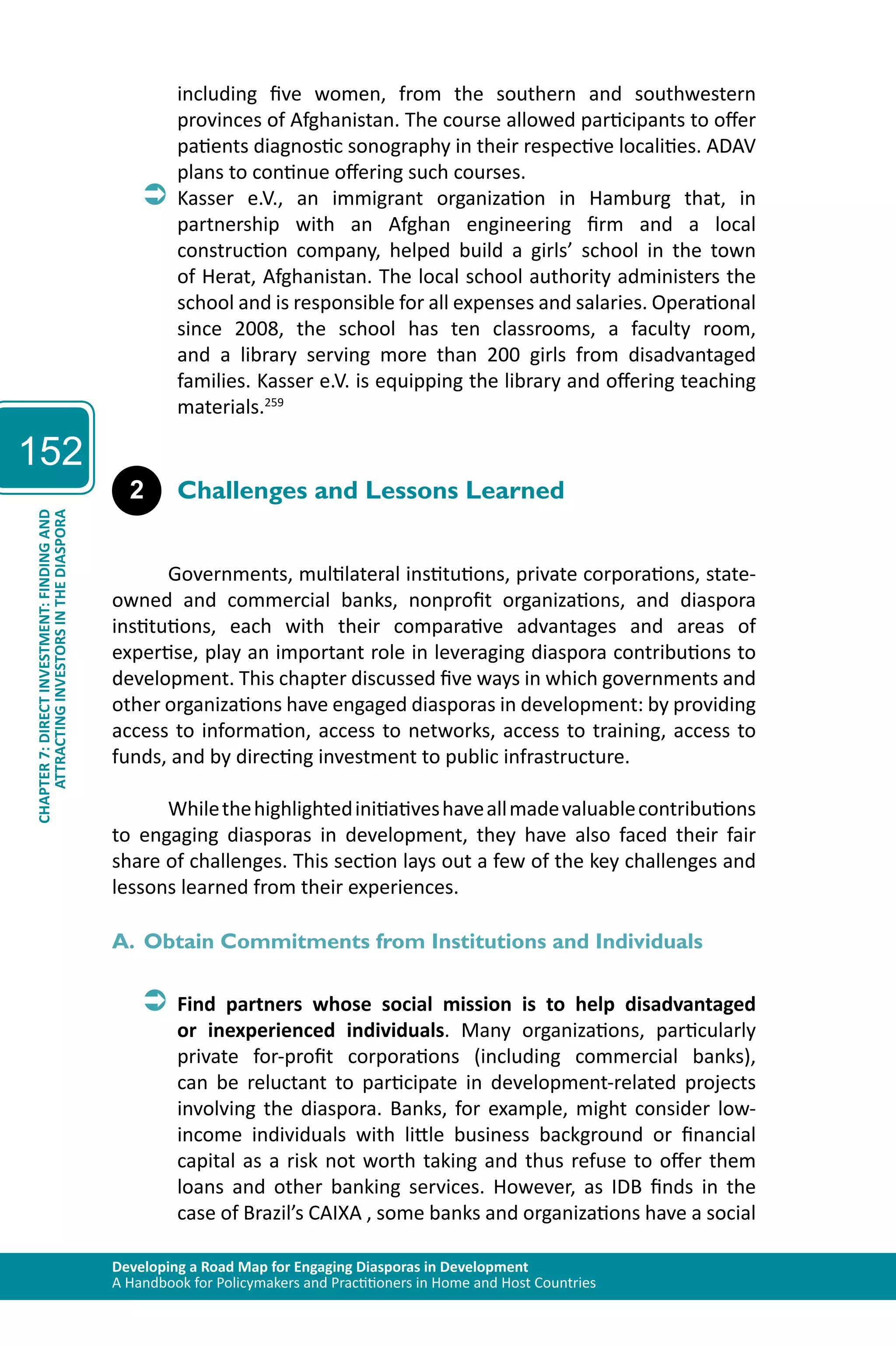 Developing a Road Map for Engaging Diasporas in Development 
A Handbook for Policymakers and Practitioners in Home and Host Countries 
152 
ATTRACTING INVESTORS IN THE DIASPORA 
CHAPTER 7: DIRECT INVESTMENT: FINDING AND 
including five women, from the southern and southwestern 
provinces of Afghanistan. The course allowed participants to offer 
patients diagnostic sonography in their respective localities. ADAV 
plans to continue offering such courses. 
ÂÂKasser e.V., an immigrant organization in Hamburg that, in 
partnership with an Afghan engineering firm and a local 
construction company, helped build a girls’ school in the town 
of Herat, Afghanistan. The local school authority administers the 
school and is responsible for all expenses and salaries. Operational 
since 2008, the school has ten classrooms, a faculty room, 
and a library serving more than 200 girls from disadvantaged 
families. Kasser e.V. is equipping the library and offering teaching 
materials.259 
2 Challenges and Lessons Learned 
Governments, multilateral institutions, private corporations, state-owned 
and commercial banks, nonprofit organizations, and diaspora 
institutions, each with their comparative advantages and areas of 
expertise, play an important role in leveraging diaspora contributions to 
development. This chapter discussed five ways in which governments and 
other organizations have engaged diasporas in development: by providing 
access to information, access to networks, access to training, access to 
funds, and by directing investment to public infrastructure. 
While the highlighted initiatives have all made valuable contributions 
to engaging diasporas in development, they have also faced their fair 
share of challenges. This section lays out a few of the key challenges and 
lessons learned from their experiences. 
A. Obtain Commitments from Institutions and Individuals 
ÂÂFind partners whose social mission is to help disadvantaged 
or inexperienced individuals. Many organizations, particularly 
private for-profit corporations (including commercial banks), 
can be reluctant to participate in development-related projects 
involving the diaspora. Banks, for example, might consider low-income 
individuals with little business background or financial 
capital as a risk not worth taking and thus refuse to offer them 
loans and other banking services. However, as IDB finds in the 
case of Brazil’s CAIXA , some banks and organizations have a social 
 
