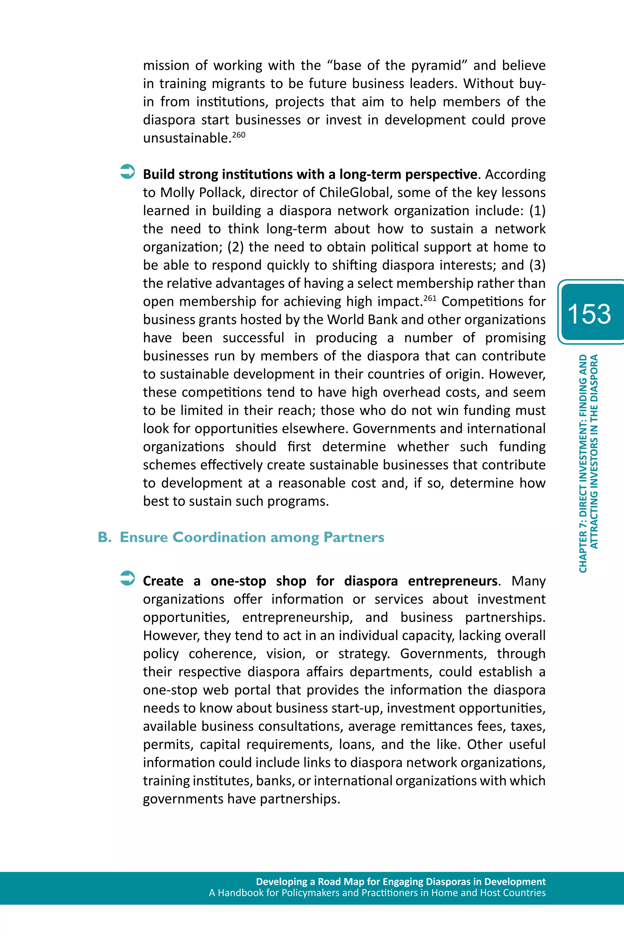 Developing a Road Map for Engaging Diasporas in Development 
A Handbook for Policymakers and Practitioners in Home and Host Countries 
153 
ATTRACTING INVESTORS IN THE DIASPORA 
CHAPTER 7: DIRECT INVESTMENT: FINDING AND 
mission of working with the “base of the pyramid” and believe 
in training migrants to be future business leaders. Without buy-in 
from institutions, projects that aim to help members of the 
diaspora start businesses or invest in development could prove 
unsustainable.260 
ÂÂBuild strong institutions with a long-term perspective. According 
to Molly Pollack, director of ChileGlobal, some of the key lessons 
learned in building a diaspora network organization include: (1) 
the need to think long-term about how to sustain a network 
organization; (2) the need to obtain political support at home to 
be able to respond quickly to shifting diaspora interests; and (3) 
the relative advantages of having a select membership rather than 
open membership for achieving high impact.261 Competitions for 
business grants hosted by the World Bank and other organizations 
have been successful in producing a number of promising 
businesses run by members of the diaspora that can contribute 
to sustainable development in their countries of origin. However, 
these competitions tend to have high overhead costs, and seem 
to be limited in their reach; those who do not win funding must 
look for opportunities elsewhere. Governments and international 
organizations should first determine whether such funding 
schemes effectively create sustainable businesses that contribute 
to development at a reasonable cost and, if so, determine how 
best to sustain such programs. 
B. Ensure Coordination among Partners 
ÂÂCreate a one-stop shop for diaspora entrepreneurs. Many 
organizations offer information or services about investment 
opportunities, entrepreneurship, and business partnerships. 
However, they tend to act in an individual capacity, lacking overall 
policy coherence, vision, or strategy. Governments, through 
their respective diaspora affairs departments, could establish a 
one-stop web portal that provides the information the diaspora 
needs to know about business start-up, investment opportunities, 
available business consultations, average remittances fees, taxes, 
permits, capital requirements, loans, and the like. Other useful 
information could include links to diaspora network organizations, 
training institutes, banks, or international organizations with which 
governments have partnerships. 
 