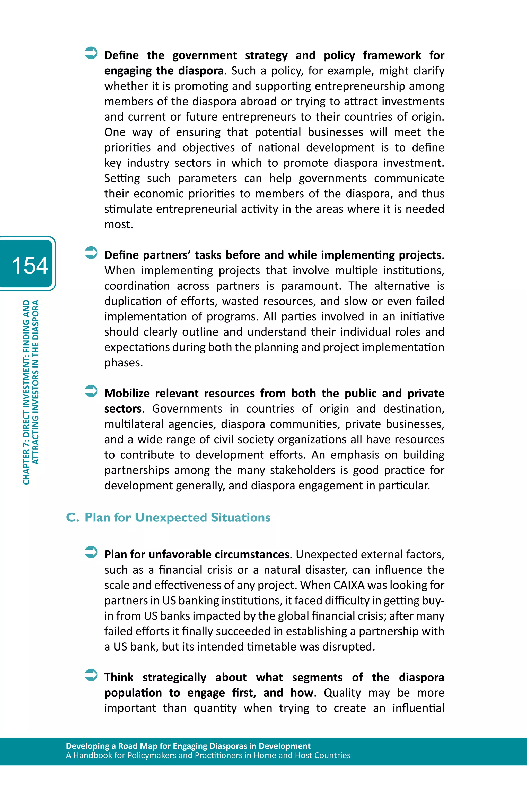 Developing a Road Map for Engaging Diasporas in Development 
A Handbook for Policymakers and Practitioners in Home and Host Countries 
154 
ATTRACTING INVESTORS IN THE DIASPORA 
CHAPTER 7: DIRECT INVESTMENT: FINDING AND 
ÂÂDefine the government strategy and policy framework for 
engaging the diaspora. Such a policy, for example, might clarify 
whether it is promoting and supporting entrepreneurship among 
members of the diaspora abroad or trying to attract investments 
and current or future entrepreneurs to their countries of origin. 
One way of ensuring that potential businesses will meet the 
priorities and objectives of national development is to define 
key industry sectors in which to promote diaspora investment. 
Setting such parameters can help governments communicate 
their economic priorities to members of the diaspora, and thus 
stimulate entrepreneurial activity in the areas where it is needed 
most. 
ÂÂDefine partners’ tasks before and while implementing projects. 
When implementing projects that involve multiple institutions, 
coordination across partners is paramount. The alternative is 
duplication of efforts, wasted resources, and slow or even failed 
implementation of programs. All parties involved in an initiative 
should clearly outline and understand their individual roles and 
expectations during both the planning and project implementation 
phases. 
ÂÂMobilize relevant resources from both the public and private 
sectors. Governments in countries of origin and destination, 
multilateral agencies, diaspora communities, private businesses, 
and a wide range of civil society organizations all have resources 
to contribute to development efforts. An emphasis on building 
partnerships among the many stakeholders is good practice for 
development generally, and diaspora engagement in particular. 
C. Plan for Unexpected Situations 
ÂÂPlan for unfavorable circumstances. Unexpected external factors, 
such as a financial crisis or a natural disaster, can influence the 
scale and effectiveness of any project. When CAIXA was looking for 
partners in US banking institutions, it faced difficulty in getting buy-in 
from US banks impacted by the global financial crisis; after many 
failed efforts it finally succeeded in establishing a partnership with 
a US bank, but its intended timetable was disrupted. 
ÂÂThink strategically about what segments of the diaspora 
population to engage first, and how. Quality may be more 
important than quantity when trying to create an influential 
 
