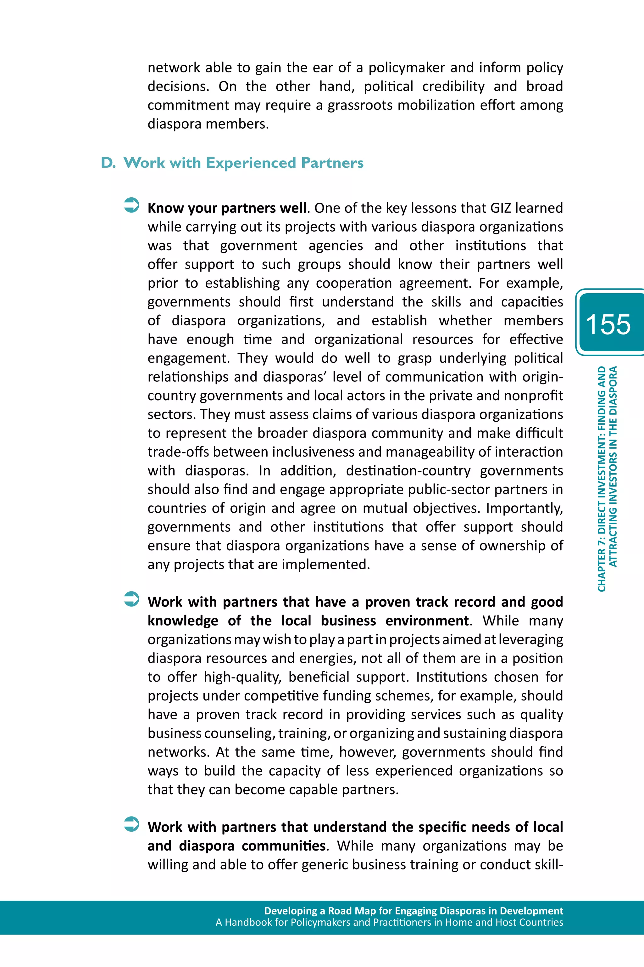Developing a Road Map for Engaging Diasporas in Development 
A Handbook for Policymakers and Practitioners in Home and Host Countries 
155 
ATTRACTING INVESTORS IN THE DIASPORA 
CHAPTER 7: DIRECT INVESTMENT: FINDING AND 
network able to gain the ear of a policymaker and inform policy 
decisions. On the other hand, political credibility and broad 
commitment may require a grassroots mobilization effort among 
diaspora members. 
D. Work with Experienced Partners 
ÂÂKnow your partners well. One of the key lessons that GIZ learned 
while carrying out its projects with various diaspora organizations 
was that government agencies and other institutions that 
offer support to such groups should know their partners well 
prior to establishing any cooperation agreement. For example, 
governments should first understand the skills and capacities 
of diaspora organizations, and establish whether members 
have enough time and organizational resources for effective 
engagement. They would do well to grasp underlying political 
relationships and diasporas’ level of communication with origin-country 
governments and local actors in the private and nonprofit 
sectors. They must assess claims of various diaspora organizations 
to represent the broader diaspora community and make difficult 
trade-offs between inclusiveness and manageability of interaction 
with diasporas. In addition, destination-country governments 
should also find and engage appropriate public-sector partners in 
countries of origin and agree on mutual objectives. Importantly, 
governments and other institutions that offer support should 
ensure that diaspora organizations have a sense of ownership of 
any projects that are implemented. 
ÂÂWork with partners that have a proven track record and good 
knowledge of the local business environment. While many 
organizations may wish to play a part in projects aimed at leveraging 
diaspora resources and energies, not all of them are in a position 
to offer high-quality, beneficial support. Institutions chosen for 
projects under competitive funding schemes, for example, should 
have a proven track record in providing services such as quality 
business counseling, training, or organizing and sustaining diaspora 
networks. At the same time, however, governments should find 
ways to build the capacity of less experienced organizations so 
that they can become capable partners. 
ÂÂWork with partners that understand the specific needs of local 
and diaspora communities. While many organizations may be 
willing and able to offer generic business training or conduct skill- 
 