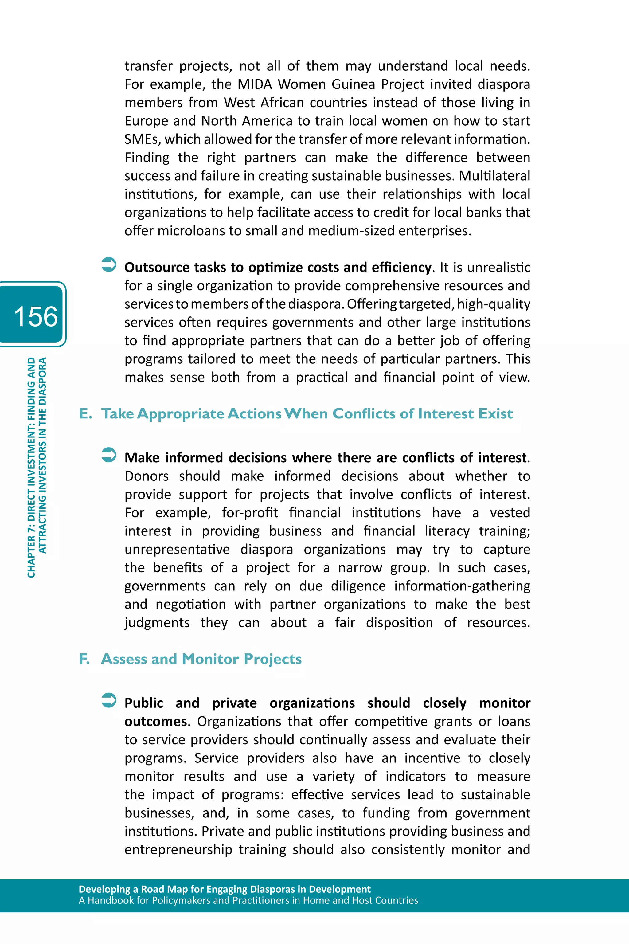 Developing a Road Map for Engaging Diasporas in Development 
A Handbook for Policymakers and Practitioners in Home and Host Countries 
156 
ATTRACTING INVESTORS IN THE DIASPORA 
CHAPTER 7: DIRECT INVESTMENT: FINDING AND 
transfer projects, not all of them may understand local needs. 
For example, the MIDA Women Guinea Project invited diaspora 
members from West African countries instead of those living in 
Europe and North America to train local women on how to start 
SMEs, which allowed for the transfer of more relevant information. 
Finding the right partners can make the difference between 
success and failure in creating sustainable businesses. Multilateral 
institutions, for example, can use their relationships with local 
organizations to help facilitate access to credit for local banks that 
offer microloans to small and medium-sized enterprises. 
ÂÂOutsource tasks to optimize costs and efficiency. It is unrealistic 
for a single organization to provide comprehensive resources and 
services to members of the diaspora. Offering targeted, high-quality 
services often requires governments and other large institutions 
to find appropriate partners that can do a better job of offering 
programs tailored to meet the needs of particular partners. This 
makes sense both from a practical and financial point of view. 
E. Take Appropriate Actions When Conflicts of Interest Exist 
ÂÂMake informed decisions where there are conflicts of interest. 
Donors should make informed decisions about whether to 
provide support for projects that involve conflicts of interest. 
For example, for-profit financial institutions have a vested 
interest in providing business and financial literacy training; 
unrepresentative diaspora organizations may try to capture 
the benefits of a project for a narrow group. In such cases, 
governments can rely on due diligence information-gathering 
and negotiation with partner organizations to make the best 
judgments they can about a fair disposition of resources. 
F. Assess and Monitor Projects 
ÂÂPublic and private organizations should closely monitor 
outcomes. Organizations that offer competitive grants or loans 
to service providers should continually assess and evaluate their 
programs. Service providers also have an incentive to closely 
monitor results and use a variety of indicators to measure 
the impact of programs: effective services lead to sustainable 
businesses, and, in some cases, to funding from government 
institutions. Private and public institutions providing business and 
entrepreneurship training should also consistently monitor and 
 