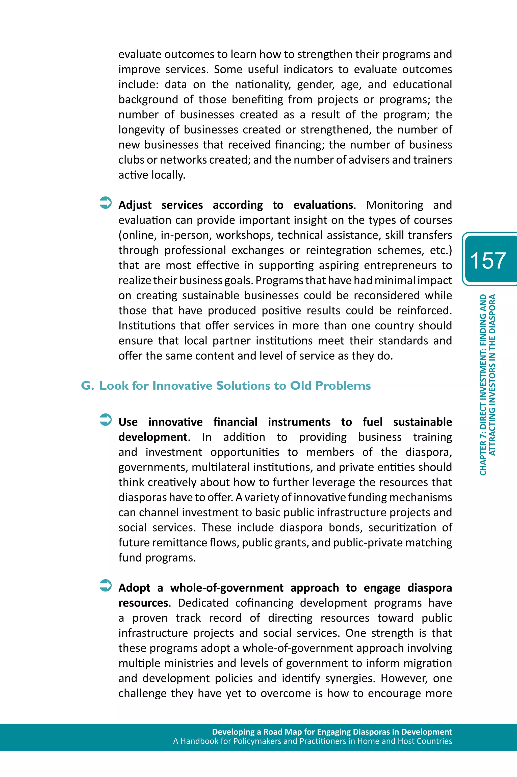 Developing a Road Map for Engaging Diasporas in Development 
A Handbook for Policymakers and Practitioners in Home and Host Countries 
157 
ATTRACTING INVESTORS IN THE DIASPORA 
CHAPTER 7: DIRECT INVESTMENT: FINDING AND 
evaluate outcomes to learn how to strengthen their programs and 
improve services. Some useful indicators to evaluate outcomes 
include: data on the nationality, gender, age, and educational 
background of those benefiting from projects or programs; the 
number of businesses created as a result of the program; the 
longevity of businesses created or strengthened, the number of 
new businesses that received financing; the number of business 
clubs or networks created; and the number of advisers and trainers 
active locally. 
ÂÂAdjust services according to evaluations. Monitoring and 
evaluation can provide important insight on the types of courses 
(online, in-person, workshops, technical assistance, skill transfers 
through professional exchanges or reintegration schemes, etc.) 
that are most effective in supporting aspiring entrepreneurs to 
realize their business goals. Programs that have had minimal impact 
on creating sustainable businesses could be reconsidered while 
those that have produced positive results could be reinforced. 
Institutions that offer services in more than one country should 
ensure that local partner institutions meet their standards and 
offer the same content and level of service as they do. 
G. Look for Innovative Solutions to Old Problems 
ÂÂUse innovative financial instruments to fuel sustainable 
development. In addition to providing business training 
and investment opportunities to members of the diaspora, 
governments, multilateral institutions, and private entities should 
think creatively about how to further leverage the resources that 
diasporas have to offer. A variety of innovative funding mechanisms 
can channel investment to basic public infrastructure projects and 
social services. These include diaspora bonds, securitization of 
future remittance flows, public grants, and public-private matching 
fund programs. 
ÂÂAdopt a whole-of-government approach to engage diaspora 
resources. Dedicated cofinancing development programs have 
a proven track record of directing resources toward public 
infrastructure projects and social services. One strength is that 
these programs adopt a whole-of-government approach involving 
multiple ministries and levels of government to inform migration 
and development policies and identify synergies. However, one 
challenge they have yet to overcome is how to encourage more 
 