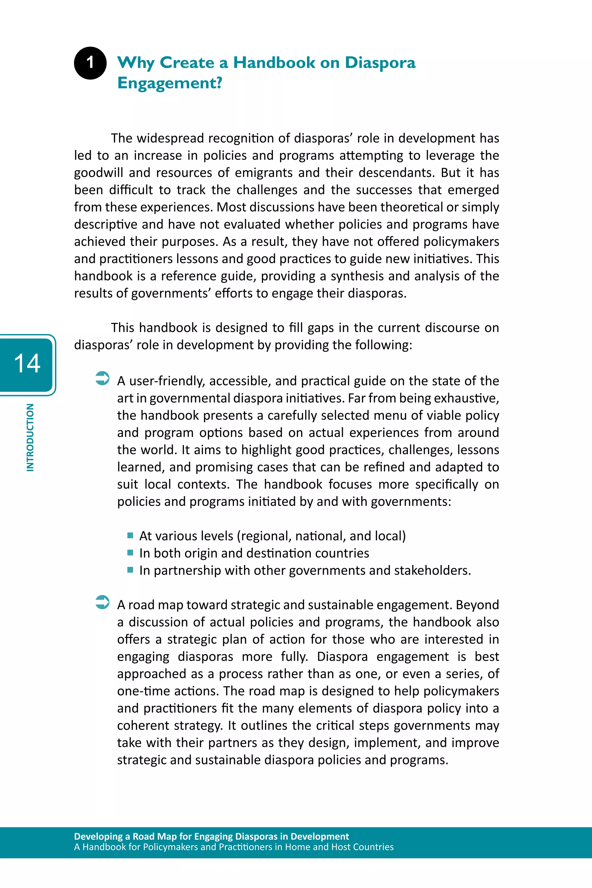 Developing a Road Map for Engaging Diasporas in Development 
A Handbook for Policymakers and Practitioners in Home and Host Countries 
14 
INTRODUCTION 
1 Why Create a Handbook on Diaspora 
Engagement? 
The widespread recognition of diasporas’ role in development has 
led to an increase in policies and programs attempting to leverage the 
goodwill and resources of emigrants and their descendants. But it has 
been difficult to track the challenges and the successes that emerged 
from these experiences. Most discussions have been theoretical or simply 
descriptive and have not evaluated whether policies and programs have 
achieved their purposes. As a result, they have not offered policymakers 
and practitioners lessons and good practices to guide new initiatives. This 
handbook is a reference guide, providing a synthesis and analysis of the 
results of governments’ efforts to engage their diasporas. 
This handbook is designed to fill gaps in the current discourse on 
diasporas’ role in development by providing the following: 
ÂÂA user-friendly, accessible, and practical guide on the state of the 
art in governmental diaspora initiatives. Far from being exhaustive, 
the handbook presents a carefully selected menu of viable policy 
and program options based on actual experiences from around 
the world. It aims to highlight good practices, challenges, lessons 
learned, and promising cases that can be refined and adapted to 
suit local contexts. The handbook focuses more specifically on 
policies and programs initiated by and with governments: 
■■At various levels (regional, national, and local) 
■■In both origin and destination countries 
■■In partnership with other governments and stakeholders. 
ÂÂA road map toward strategic and sustainable engagement. Beyond 
a discussion of actual policies and programs, the handbook also 
offers a strategic plan of action for those who are interested in 
engaging diasporas more fully. Diaspora engagement is best 
approached as a process rather than as one, or even a series, of 
one-time actions. The road map is designed to help policymakers 
and practitioners fit the many elements of diaspora policy into a 
coherent strategy. It outlines the critical steps governments may 
take with their partners as they design, implement, and improve 
strategic and sustainable diaspora policies and programs. 
 