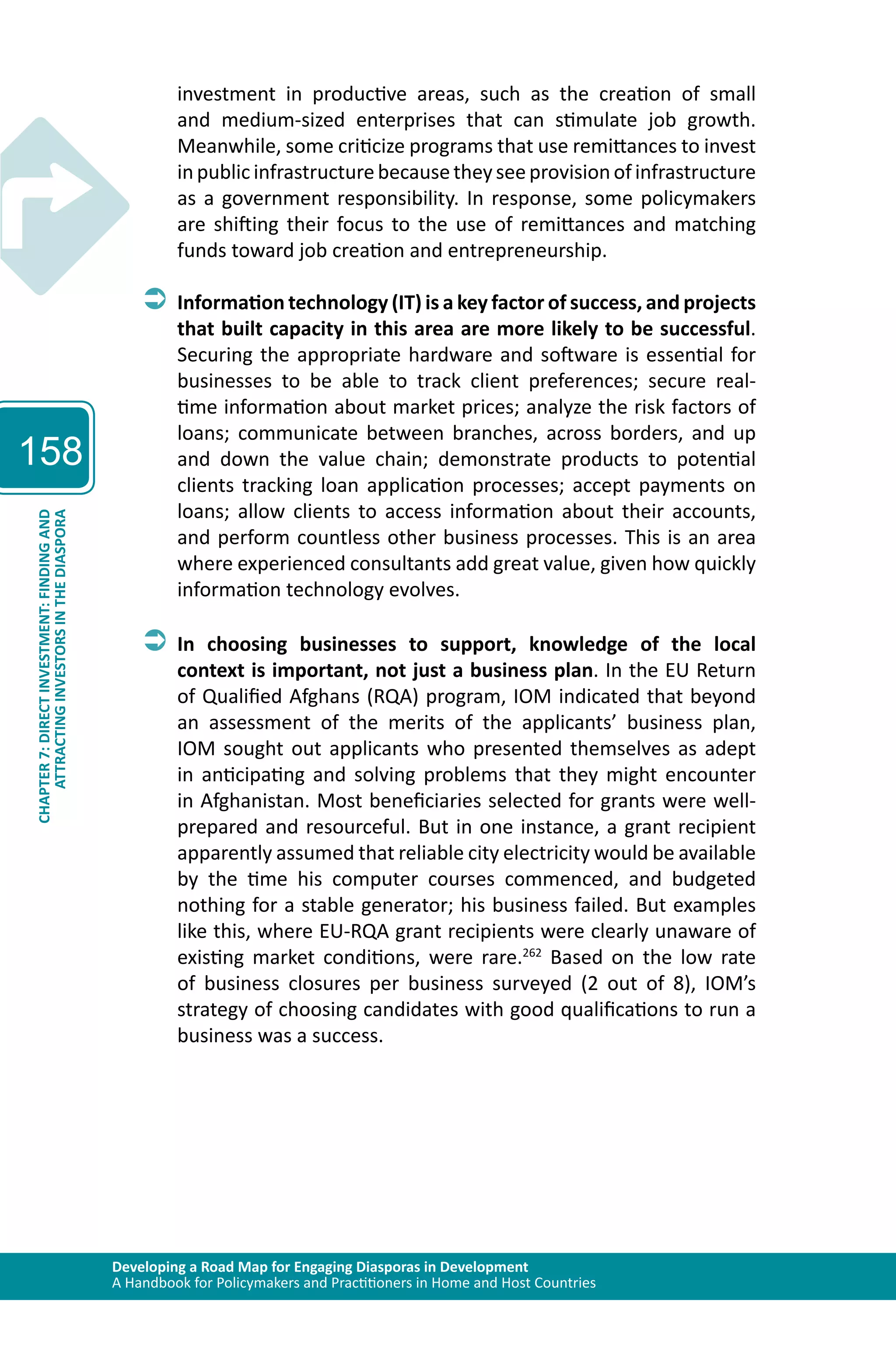 Developing a Road Map for Engaging Diasporas in Development 
A Handbook for Policymakers and Practitioners in Home and Host Countries 
158 
ATTRACTING INVESTORS IN THE DIASPORA 
CHAPTER 7: DIRECT INVESTMENT: FINDING AND 
investment in productive areas, such as the creation of small 
and medium-sized enterprises that can stimulate job growth. 
Meanwhile, some criticize programs that use remittances to invest 
in public infrastructure because they see provision of infrastructure 
as a government responsibility. In response, some policymakers 
are shifting their focus to the use of remittances and matching 
funds toward job creation and entrepreneurship. 
ÂÂInformation technology (IT) is a key factor of success, and projects 
that built capacity in this area are more likely to be successful. 
Securing the appropriate hardware and software is essential for 
businesses to be able to track client preferences; secure real-time 
information about market prices; analyze the risk factors of 
loans; communicate between branches, across borders, and up 
and down the value chain; demonstrate products to potential 
clients tracking loan application processes; accept payments on 
loans; allow clients to access information about their accounts, 
and perform countless other business processes. This is an area 
where experienced consultants add great value, given how quickly 
information technology evolves. 
ÂÂIn choosing businesses to support, knowledge of the local 
context is important, not just a business plan. In the EU Return 
of Qualified Afghans (RQA) program, IOM indicated that beyond 
an assessment of the merits of the applicants’ business plan, 
IOM sought out applicants who presented themselves as adept 
in anticipating and solving problems that they might encounter 
in Afghanistan. Most beneficiaries selected for grants were well-prepared 
and resourceful. But in one instance, a grant recipient 
apparently assumed that reliable city electricity would be available 
by the time his computer courses commenced, and budgeted 
nothing for a stable generator; his business failed. But examples 
like this, where EU-RQA grant recipients were clearly unaware of 
existing market conditions, were rare.262 Based on the low rate 
of business closures per business surveyed (2 out of 8), IOM’s 
strategy of choosing candidates with good qualifications to run a 
business was a success. 
 