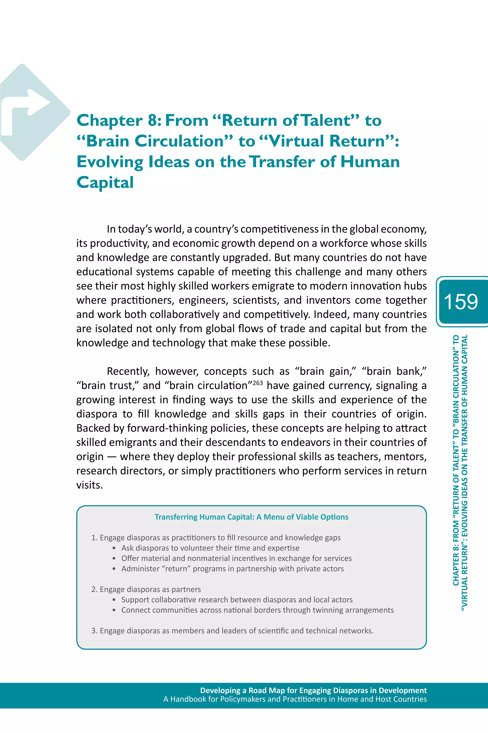Developing a Road Map for Engaging Diasporas in Development 
A Handbook for Policymakers and Practitioners in Home and Host Countries 
159 
“VIRTUAL RETURN”: EVOLVING IDEAS ON THE TRANSFER OF HUMAN CAPITAL 
CHAPTER 8: FROM “RETURN OF TALENT” TO “BRAIN CIRCULATION” TO 
Chapter 8: From “Return of Talent” to 
“Brain Circulation” to “Virtual Return”: 
Evolving Ideas on the Transfer of Human 
Capital 
In today’s world, a country’s competitiveness in the global economy, 
its productivity, and economic growth depend on a workforce whose skills 
and knowledge are constantly upgraded. But many countries do not have 
educational systems capable of meeting this challenge and many others 
see their most highly skilled workers emigrate to modern innovation hubs 
where practitioners, engineers, scientists, and inventors come together 
and work both collaboratively and competitively. Indeed, many countries 
are isolated not only from global flows of trade and capital but from the 
knowledge and technology that make these possible. 
Recently, however, concepts such as “brain gain,” “brain bank,” 
“brain trust,” and “brain circulation”263 have gained currency, signaling a 
growing interest in finding ways to use the skills and experience of the 
diaspora to fill knowledge and skills gaps in their countries of origin. 
Backed by forward-thinking policies, these concepts are helping to attract 
skilled emigrants and their descendants to endeavors in their countries of 
origin — where they deploy their professional skills as teachers, mentors, 
research directors, or simply practitioners who perform services in return 
visits. 
Transferring Human Capital: A Menu of Viable Options 
1. Engage diasporas as practitioners to fill resource and knowledge gaps 
• Ask diasporas to volunteer their time and expertise 
• Offer material and nonmaterial incentives in exchange for services 
• Administer “return” programs in partnership with private actors 
2. Engage diasporas as partners 
• Support collaborative research between diasporas and local actors 
• Connect communities across national borders through twinning arrangements 
3. Engage diasporas as members and leaders of scientific and technical networks. 
 