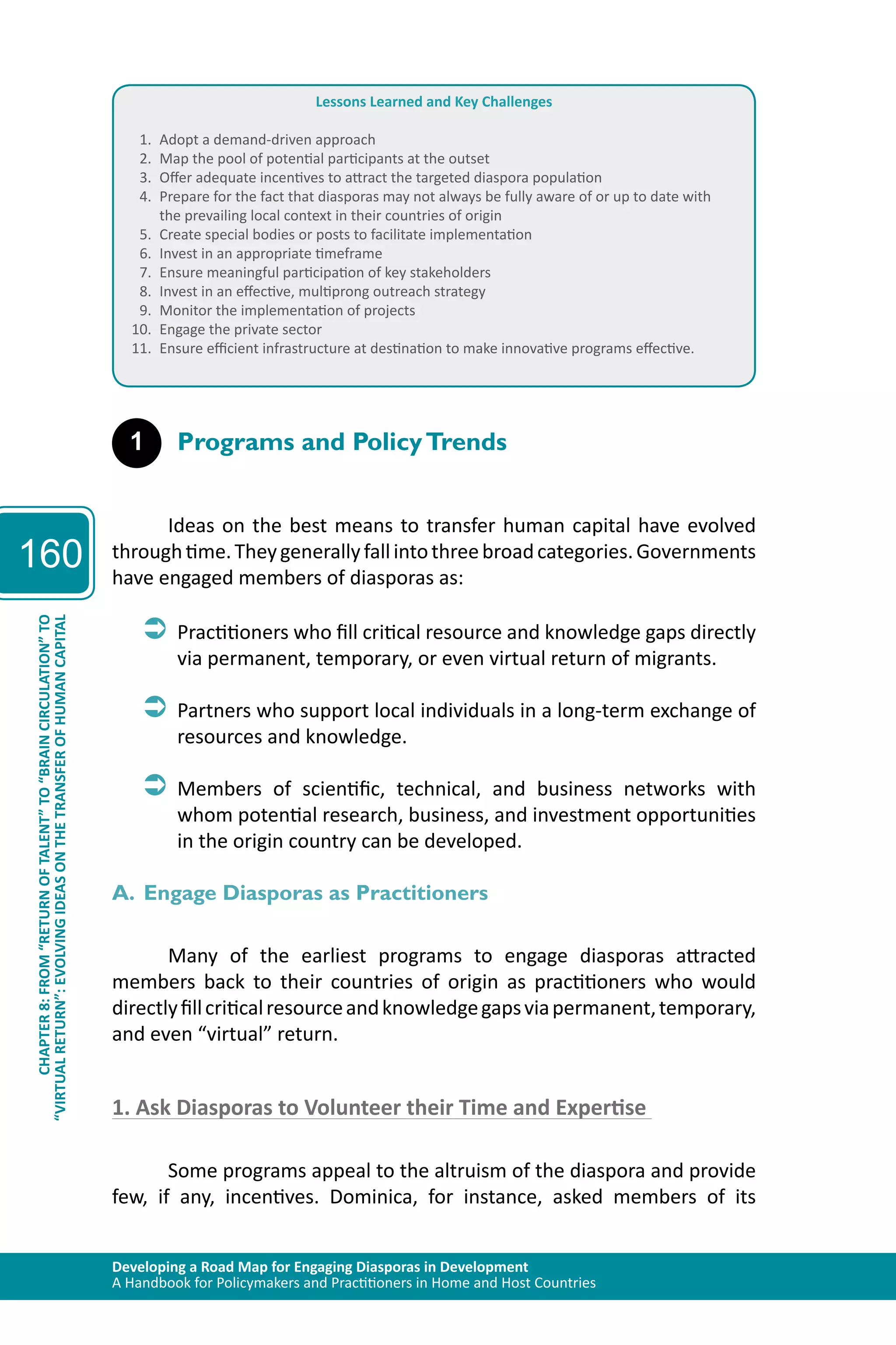 Developing a Road Map for Engaging Diasporas in Development 
A Handbook for Policymakers and Practitioners in Home and Host Countries 
160 
“VIRTUAL RETURN”: EVOLVING IDEAS ON THE TRANSFER OF HUMAN CAPITAL 
CHAPTER 8: FROM “RETURN OF TALENT” TO “BRAIN CIRCULATION” TO 
Lessons Learned and Key Challenges 
1. Adopt a demand-driven approach 
2. Map the pool of potential participants at the outset 
3. Offer adequate incentives to attract the targeted diaspora population 
4. Prepare for the fact that diasporas may not always be fully aware of or up to date with 
the prevailing local context in their countries of origin 
5. Create special bodies or posts to facilitate implementation 
6. Invest in an appropriate timeframe 
7. Ensure meaningful participation of key stakeholders 
8. Invest in an effective, multiprong outreach strategy 
9. Monitor the implementation of projects 
10. Engage the private sector 
11. Ensure efficient infrastructure at destination to make innovative programs effective. 
1 Programs and Policy Trends 
Ideas on the best means to transfer human capital have evolved 
through time. They generally fall into three broad categories. Governments 
have engaged members of diasporas as: 
ÂÂPractitioners who fill critical resource and knowledge gaps directly 
via permanent, temporary, or even virtual return of migrants. 
ÂÂPartners who support local individuals in a long-term exchange of 
resources and knowledge. 
ÂÂMembers of scientific, technical, and business networks with 
whom potential research, business, and investment opportunities 
in the origin country can be developed. 
A. Engage Diasporas as Practitioners 
Many of the earliest programs to engage diasporas attracted 
members back to their countries of origin as practitioners who would 
directly fill critical resource and knowledge gaps via permanent, temporary, 
and even “virtual” return. 
1. Ask Diasporas to Volunteer their Time and Expertise 
Some programs appeal to the altruism of the diaspora and provide 
few, if any, incentives. Dominica, for instance, asked members of its 
 