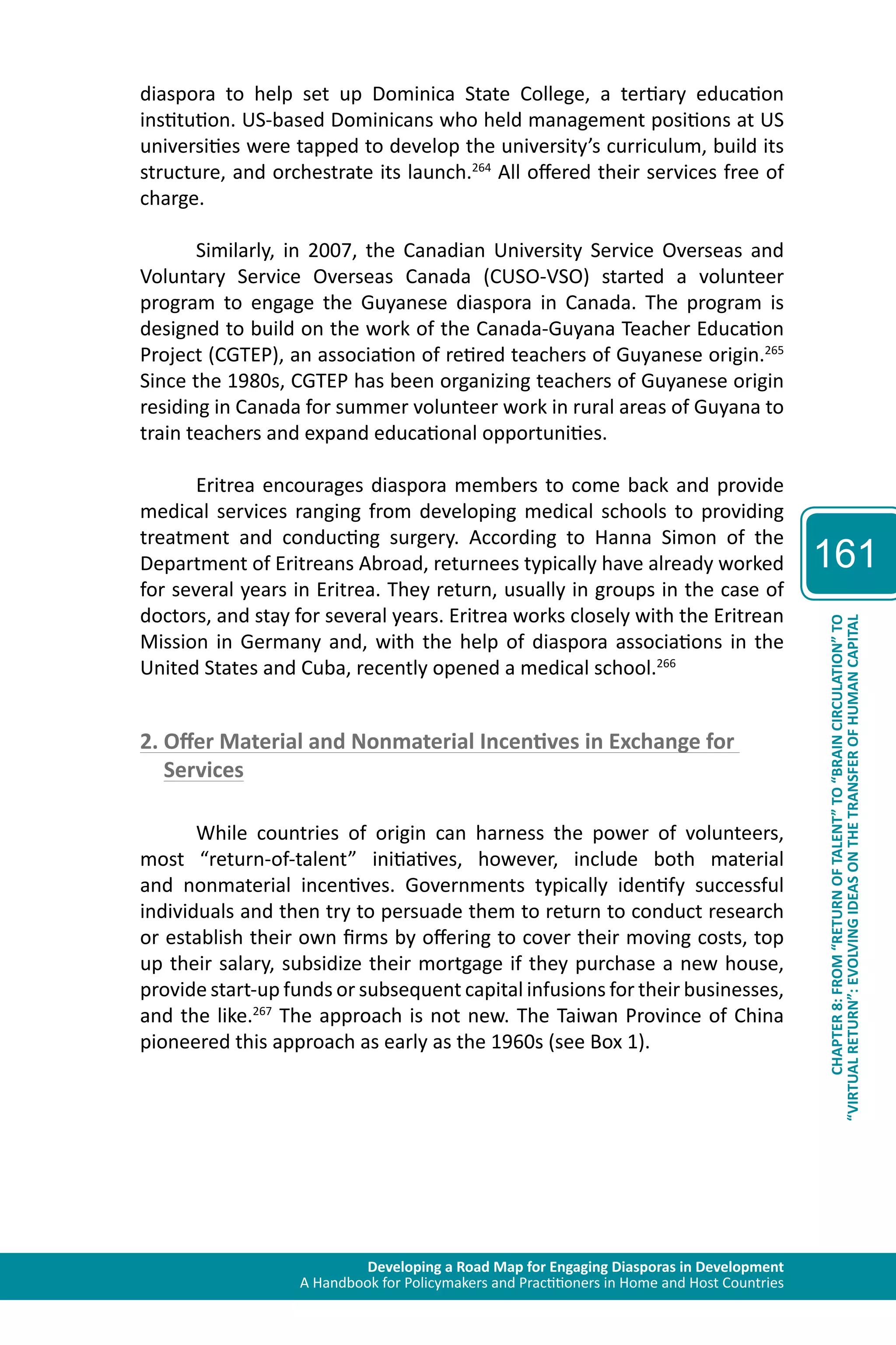 Developing a Road Map for Engaging Diasporas in Development 
A Handbook for Policymakers and Practitioners in Home and Host Countries 
161 
“VIRTUAL RETURN”: EVOLVING IDEAS ON THE TRANSFER OF HUMAN CAPITAL 
CHAPTER 8: FROM “RETURN OF TALENT” TO “BRAIN CIRCULATION” TO 
diaspora to help set up Dominica State College, a tertiary education 
institution. US-based Dominicans who held management positions at US 
universities were tapped to develop the university’s curriculum, build its 
structure, and orchestrate its launch.264 All offered their services free of 
charge. 
Similarly, in 2007, the Canadian University Service Overseas and 
Voluntary Service Overseas Canada (CUSO-VSO) started a volunteer 
program to engage the Guyanese diaspora in Canada. The program is 
designed to build on the work of the Canada-Guyana Teacher Education 
Project (CGTEP), an association of retired teachers of Guyanese origin.265 
Since the 1980s, CGTEP has been organizing teachers of Guyanese origin 
residing in Canada for summer volunteer work in rural areas of Guyana to 
train teachers and expand educational opportunities. 
Eritrea encourages diaspora members to come back and provide 
medical services ranging from developing medical schools to providing 
treatment and conducting surgery. According to Hanna Simon of the 
Department of Eritreans Abroad, returnees typically have already worked 
for several years in Eritrea. They return, usually in groups in the case of 
doctors, and stay for several years. Eritrea works closely with the Eritrean 
Mission in Germany and, with the help of diaspora associations in the 
United States and Cuba, recently opened a medical school.266 
2. Offer Material and Nonmaterial Incentives in Exchange for 
Services 
While countries of origin can harness the power of volunteers, 
most “return-of-talent” initiatives, however, include both material 
and nonmaterial incentives. Governments typically identify successful 
individuals and then try to persuade them to return to conduct research 
or establish their own firms by offering to cover their moving costs, top 
up their salary, subsidize their mortgage if they purchase a new house, 
provide start-up funds or subsequent capital infusions for their businesses, 
and the like.267 The approach is not new. The Taiwan Province of China 
pioneered this approach as early as the 1960s (see Box 1). 
 
