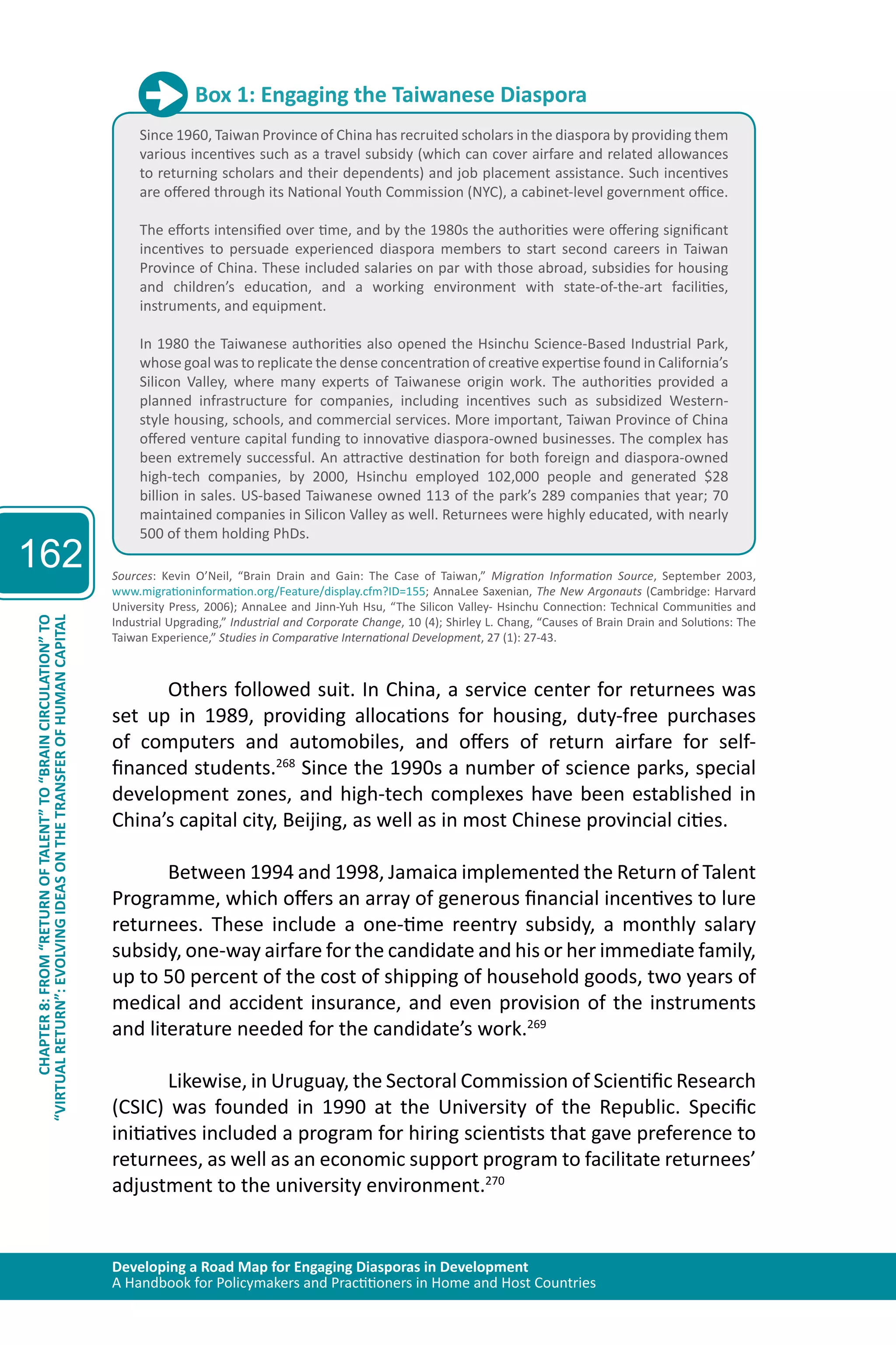 Developing a Road Map for Engaging Diasporas in Development 
A Handbook for Policymakers and Practitioners in Home and Host Countries 
162 
“VIRTUAL RETURN”: EVOLVING IDEAS ON THE TRANSFER OF HUMAN CAPITAL 
CHAPTER 8: FROM “RETURN OF TALENT” TO “BRAIN CIRCULATION” TO 
Box 1: Engaging the Taiwanese Diaspora 
Since 1960, Taiwan Province of China has recruited scholars in the diaspora by providing them 
various incentives such as a travel subsidy (which can cover airfare and related allowances 
to returning scholars and their dependents) and job placement assistance. Such incentives 
are offered through its National Youth Commission (NYC), a cabinet-level government office. 
The efforts intensified over time, and by the 1980s the authorities were offering significant 
incentives to persuade experienced diaspora members to start second careers in Taiwan 
Province of China. These included salaries on par with those abroad, subsidies for housing 
and children’s education, and a working environment with state-of-the-art facilities, 
instruments, and equipment. 
In 1980 the Taiwanese authorities also opened the Hsinchu Science-Based Industrial Park, 
whose goal was to replicate the dense concentration of creative expertise found in California’s 
Silicon Valley, where many experts of Taiwanese origin work. The authorities provided a 
planned infrastructure for companies, including incentives such as subsidized Western-style 
housing, schools, and commercial services. More important, Taiwan Province of China 
offered venture capital funding to innovative diaspora-owned businesses. The complex has 
been extremely successful. An attractive destination for both foreign and diaspora-owned 
high-tech companies, by 2000, Hsinchu employed 102,000 people and generated $28 
billion in sales. US-based Taiwanese owned 113 of the park’s 289 companies that year; 70 
maintained companies in Silicon Valley as well. Returnees were highly educated, with nearly 
500 of them holding PhDs. 
Sources: Kevin O’Neil, “Brain Drain and Gain: The Case of Taiwan,” Migration Information Source, September 2003, 
www.migrationinformation.org/Feature/display.cfm?ID=155; AnnaLee Saxenian, The New Argonauts (Cambridge: Harvard 
University Press, 2006); AnnaLee and Jinn-Yuh Hsu, “The Silicon Valley- Hsinchu Connection: Technical Communities and 
Industrial Upgrading,” Industrial and Corporate Change, 10 (4); Shirley L. Chang, “Causes of Brain Drain and Solutions: The 
Taiwan Experience,” Studies in Comparative International Development, 27 (1): 27-43. 
Others followed suit. In China, a service center for returnees was 
set up in 1989, providing allocations for housing, duty-free purchases 
of computers and automobiles, and offers of return airfare for self-financed 
students.268 Since the 1990s a number of science parks, special 
development zones, and high-tech complexes have been established in 
China’s capital city, Beijing, as well as in most Chinese provincial cities. 
Between 1994 and 1998, Jamaica implemented the Return of Talent 
Programme, which offers an array of generous financial incentives to lure 
returnees. These include a one-time reentry subsidy, a monthly salary 
subsidy, one-way airfare for the candidate and his or her immediate family, 
up to 50 percent of the cost of shipping of household goods, two years of 
medical and accident insurance, and even provision of the instruments 
and literature needed for the candidate’s work.269 
Likewise, in Uruguay, the Sectoral Commission of Scientific Research 
(CSIC) was founded in 1990 at the University of the Republic. Specific 
initiatives included a program for hiring scientists that gave preference to 
returnees, as well as an economic support program to facilitate returnees’ 
adjustment to the university environment.270 
 