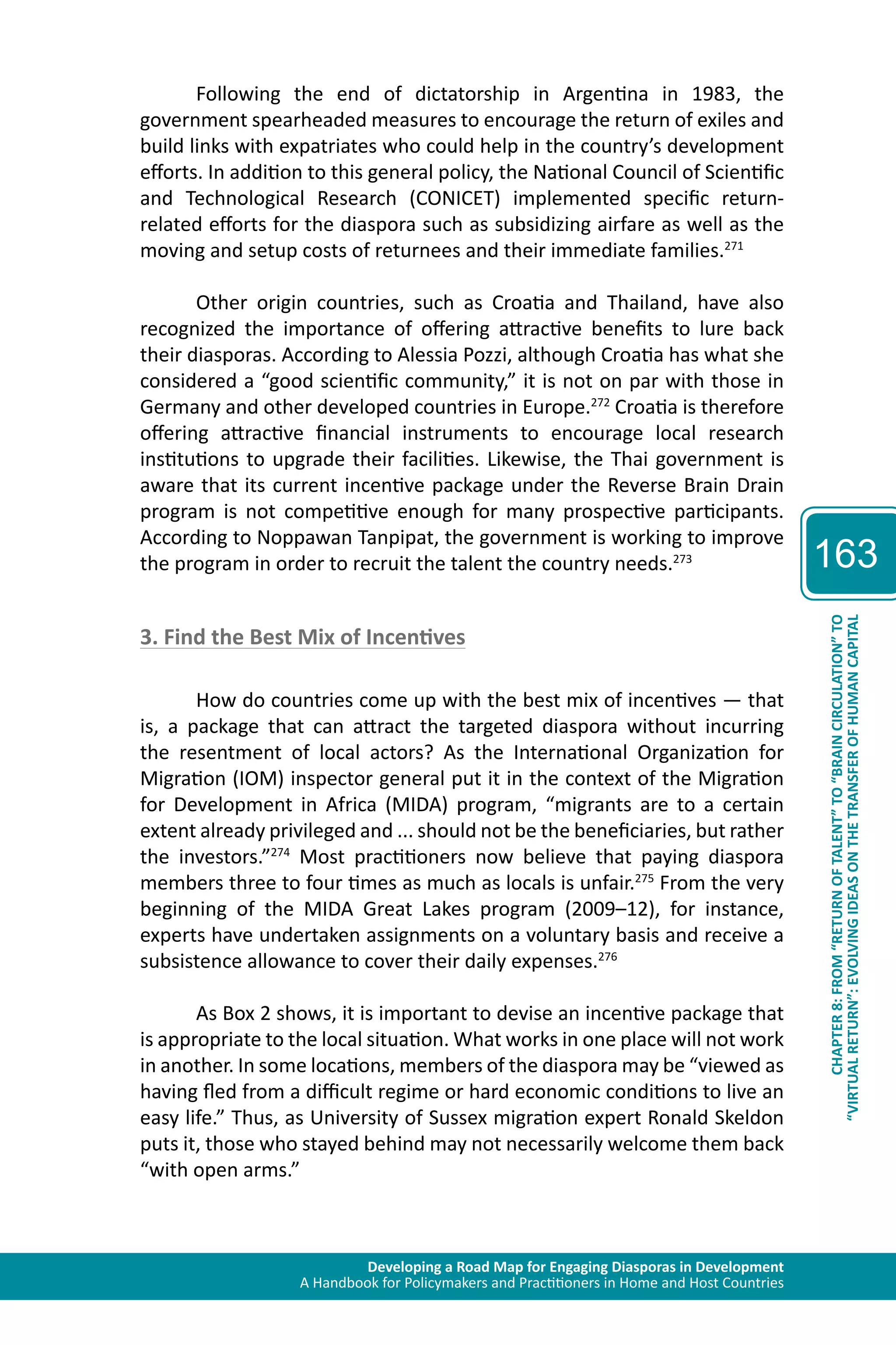 Developing a Road Map for Engaging Diasporas in Development 
A Handbook for Policymakers and Practitioners in Home and Host Countries 
163 
“VIRTUAL RETURN”: EVOLVING IDEAS ON THE TRANSFER OF HUMAN CAPITAL 
CHAPTER 8: FROM “RETURN OF TALENT” TO “BRAIN CIRCULATION” TO 
Following the end of dictatorship in Argentina in 1983, the 
government spearheaded measures to encourage the return of exiles and 
build links with expatriates who could help in the country’s development 
efforts. In addition to this general policy, the National Council of Scientific 
and Technological Research (CONICET) implemented specific return-related 
efforts for the diaspora such as subsidizing airfare as well as the 
moving and setup costs of returnees and their immediate families.271 
Other origin countries, such as Croatia and Thailand, have also 
recognized the importance of offering attractive benefits to lure back 
their diasporas. According to Alessia Pozzi, although Croatia has what she 
considered a “good scientific community,” it is not on par with those in 
Germany and other developed countries in Europe.272 Croatia is therefore 
offering attractive financial instruments to encourage local research 
institutions to upgrade their facilities. Likewise, the Thai government is 
aware that its current incentive package under the Reverse Brain Drain 
program is not competitive enough for many prospective participants. 
According to Noppawan Tanpipat, the government is working to improve 
the program in order to recruit the talent the country needs.273 
3. Find the Best Mix of Incentives 
How do countries come up with the best mix of incentives — that 
is, a package that can attract the targeted diaspora without incurring 
the resentment of local actors? As the International Organization for 
Migration (IOM) inspector general put it in the context of the Migration 
for Development in Africa (MIDA) program, “migrants are to a certain 
extent already privileged and ... should not be the beneficiaries, but rather 
the investors.”274 Most practitioners now believe that paying diaspora 
members three to four times as much as locals is unfair.275 From the very 
beginning of the MIDA Great Lakes program (2009–12), for instance, 
experts have undertaken assignments on a voluntary basis and receive a 
subsistence allowance to cover their daily expenses.276 
As Box 2 shows, it is important to devise an incentive package that 
is appropriate to the local situation. What works in one place will not work 
in another. In some locations, members of the diaspora may be “viewed as 
having fled from a difficult regime or hard economic conditions to live an 
easy life.” Thus, as University of Sussex migration expert Ronald Skeldon 
puts it, those who stayed behind may not necessarily welcome them back 
“with open arms.” 
 