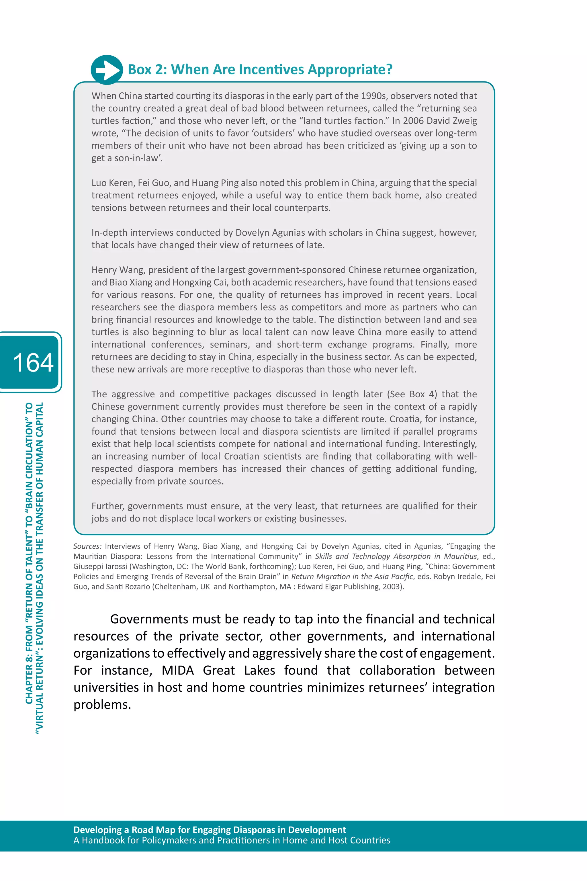 Developing a Road Map for Engaging Diasporas in Development 
A Handbook for Policymakers and Practitioners in Home and Host Countries 
164 
“VIRTUAL RETURN”: EVOLVING IDEAS ON THE TRANSFER OF HUMAN CAPITAL 
CHAPTER 8: FROM “RETURN OF TALENT” TO “BRAIN CIRCULATION” TO 
Box 2: When Are Incentives Appropriate? 
When China started courting its diasporas in the early part of the 1990s, observers noted that 
the country created a great deal of bad blood between returnees, called the “returning sea 
turtles faction,” and those who never left, or the “land turtles faction.” In 2006 David Zweig 
wrote, “The decision of units to favor ‘outsiders’ who have studied overseas over long-term 
members of their unit who have not been abroad has been criticized as ‘giving up a son to 
get a son-in-law’. 
Luo Keren, Fei Guo, and Huang Ping also noted this problem in China, arguing that the special 
treatment returnees enjoyed, while a useful way to entice them back home, also created 
tensions between returnees and their local counterparts. 
In-depth interviews conducted by Dovelyn Agunias with scholars in China suggest, however, 
that locals have changed their view of returnees of late. 
Henry Wang, president of the largest government-sponsored Chinese returnee organization, 
and Biao Xiang and Hongxing Cai, both academic researchers, have found that tensions eased 
for various reasons. For one, the quality of returnees has improved in recent years. Local 
researchers see the diaspora members less as competitors and more as partners who can 
bring financial resources and knowledge to the table. The distinction between land and sea 
turtles is also beginning to blur as local talent can now leave China more easily to attend 
international conferences, seminars, and short-term exchange programs. Finally, more 
returnees are deciding to stay in China, especially in the business sector. As can be expected, 
these new arrivals are more receptive to diasporas than those who never left. 
The aggressive and competitive packages discussed in length later (See Box 4) that the 
Chinese government currently provides must therefore be seen in the context of a rapidly 
changing China. Other countries may choose to take a different route. Croatia, for instance, 
found that tensions between local and diaspora scientists are limited if parallel programs 
exist that help local scientists compete for national and international funding. Interestingly, 
an increasing number of local Croatian scientists are finding that collaborating with well-respected 
diaspora members has increased their chances of getting additional funding, 
especially from private sources. 
Further, governments must ensure, at the very least, that returnees are qualified for their 
jobs and do not displace local workers or existing businesses. 
Sources: Interviews of Henry Wang, Biao Xiang, and Hongxing Cai by Dovelyn Agunias, cited in Agunias, “Engaging the 
Mauritian Diaspora: Lessons from the International Community” in Skills and Technology Absorption in Mauritius, ed., 
Giuseppi Iarossi (Washington, DC: The World Bank, forthcoming); Luo Keren, Fei Guo, and Huang Ping, “China: Government 
Policies and Emerging Trends of Reversal of the Brain Drain” in Return Migration in the Asia Pacific, eds. Robyn Iredale, Fei 
Guo, and Santi Rozario (Cheltenham, UK and Northampton, MA : Edward Elgar Publishing, 2003). 
Governments must be ready to tap into the financial and technical 
resources of the private sector, other governments, and international 
organizations to effectively and aggressively share the cost of engagement. 
For instance, MIDA Great Lakes found that collaboration between 
universities in host and home countries minimizes returnees’ integration 
problems. 
 