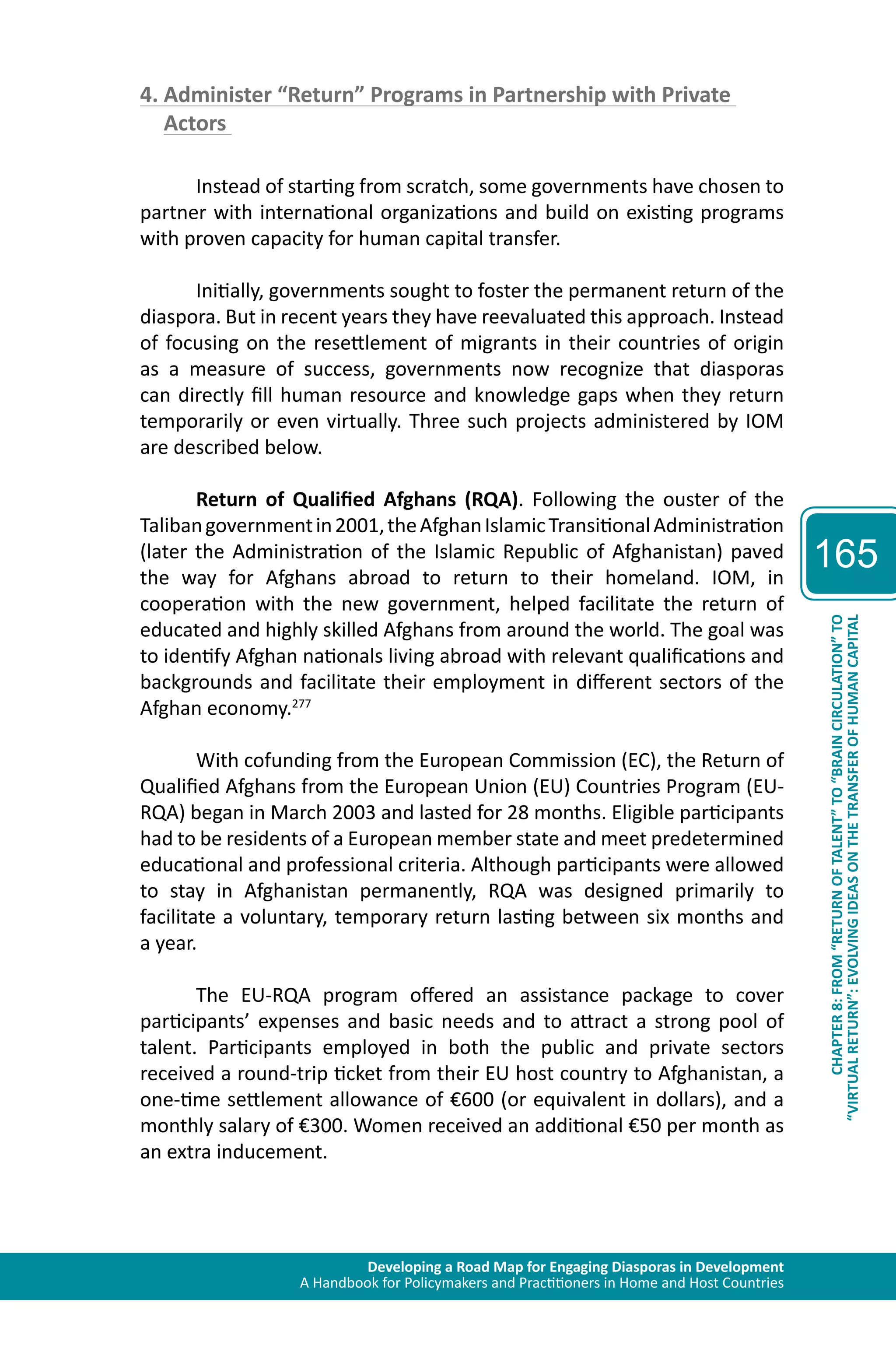 Developing a Road Map for Engaging Diasporas in Development 
A Handbook for Policymakers and Practitioners in Home and Host Countries 
165 
“VIRTUAL RETURN”: EVOLVING IDEAS ON THE TRANSFER OF HUMAN CAPITAL 
CHAPTER 8: FROM “RETURN OF TALENT” TO “BRAIN CIRCULATION” TO 
4. Administer “Return” Programs in Partnership with Private 
Actors 
Instead of starting from scratch, some governments have chosen to 
partner with international organizations and build on existing programs 
with proven capacity for human capital transfer. 
Initially, governments sought to foster the permanent return of the 
diaspora. But in recent years they have reevaluated this approach. Instead 
of focusing on the resettlement of migrants in their countries of origin 
as a measure of success, governments now recognize that diasporas 
can directly fill human resource and knowledge gaps when they return 
temporarily or even virtually. Three such projects administered by IOM 
are described below. 
Return of Qualified Afghans (RQA). Following the ouster of the 
Taliban government in 2001, the Afghan Islamic Transitional Administration 
(later the Administration of the Islamic Republic of Afghanistan) paved 
the way for Afghans abroad to return to their homeland. IOM, in 
cooperation with the new government, helped facilitate the return of 
educated and highly skilled Afghans from around the world. The goal was 
to identify Afghan nationals living abroad with relevant qualifications and 
backgrounds and facilitate their employment in different sectors of the 
Afghan economy.277 
With cofunding from the European Commission (EC), the Return of 
Qualified Afghans from the European Union (EU) Countries Program (EU-RQA) 
began in March 2003 and lasted for 28 months. Eligible participants 
had to be residents of a European member state and meet predetermined 
educational and professional criteria. Although participants were allowed 
to stay in Afghanistan permanently, RQA was designed primarily to 
facilitate a voluntary, temporary return lasting between six months and 
a year. 
The EU-RQA program offered an assistance package to cover 
participants’ expenses and basic needs and to attract a strong pool of 
talent. Participants employed in both the public and private sectors 
received a round-trip ticket from their EU host country to Afghanistan, a 
one-time settlement allowance of €600 (or equivalent in dollars), and a 
monthly salary of €300. Women received an additional €50 per month as 
an extra inducement. 
 