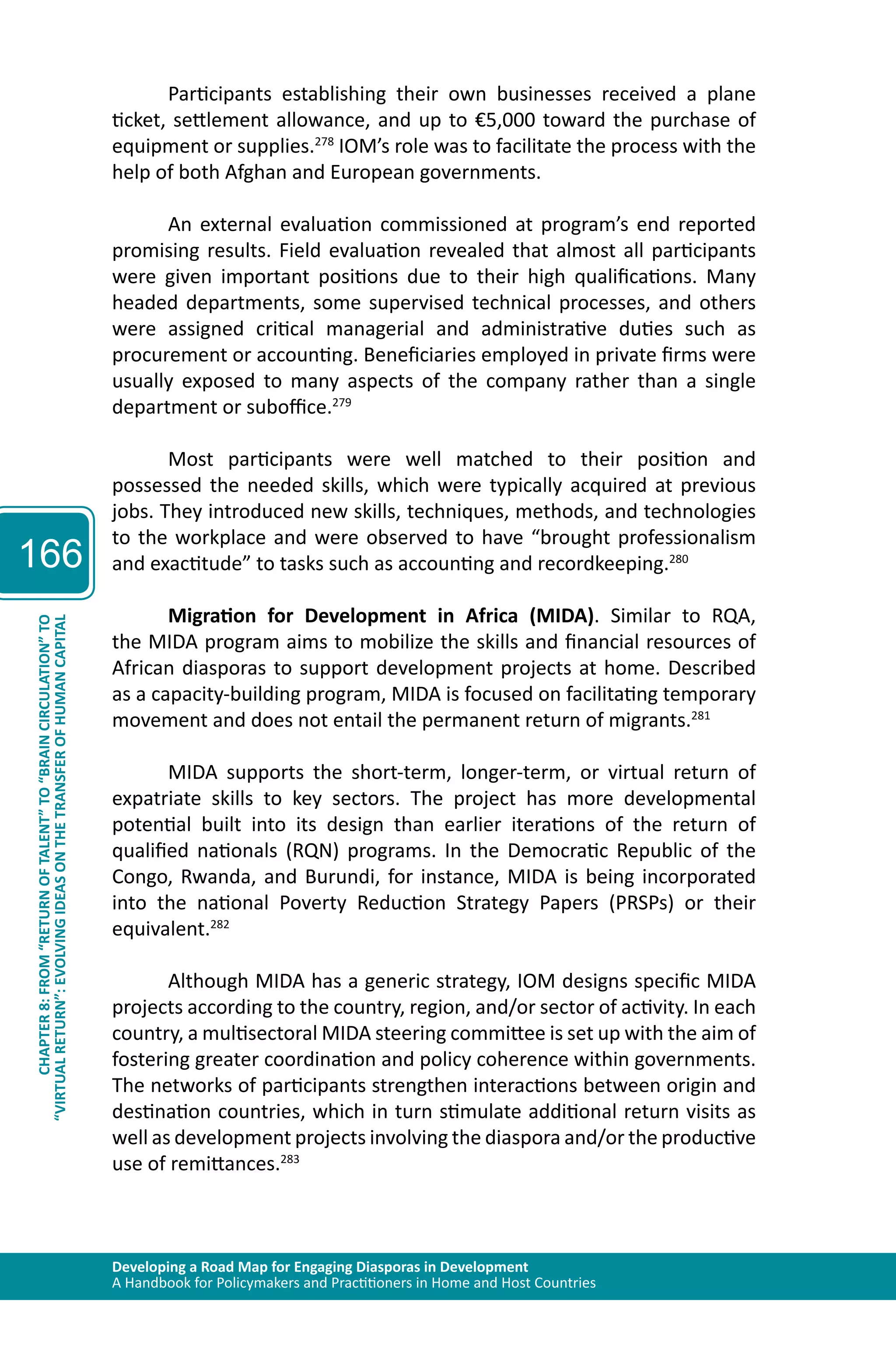 Developing a Road Map for Engaging Diasporas in Development 
A Handbook for Policymakers and Practitioners in Home and Host Countries 
166 
“VIRTUAL RETURN”: EVOLVING IDEAS ON THE TRANSFER OF HUMAN CAPITAL 
CHAPTER 8: FROM “RETURN OF TALENT” TO “BRAIN CIRCULATION” TO 
Participants establishing their own businesses received a plane 
ticket, settlement allowance, and up to €5,000 toward the purchase of 
equipment or supplies.278 IOM’s role was to facilitate the process with the 
help of both Afghan and European governments. 
An external evaluation commissioned at program’s end reported 
promising results. Field evaluation revealed that almost all participants 
were given important positions due to their high qualifications. Many 
headed departments, some supervised technical processes, and others 
were assigned critical managerial and administrative duties such as 
procurement or accounting. Beneficiaries employed in private firms were 
usually exposed to many aspects of the company rather than a single 
department or suboffice.279 
Most participants were well matched to their position and 
possessed the needed skills, which were typically acquired at previous 
jobs. They introduced new skills, techniques, methods, and technologies 
to the workplace and were observed to have “brought professionalism 
and exactitude” to tasks such as accounting and recordkeeping.280 
Migration for Development in Africa (MIDA). Similar to RQA, 
the MIDA program aims to mobilize the skills and financial resources of 
African diasporas to support development projects at home. Described 
as a capacity-building program, MIDA is focused on facilitating temporary 
movement and does not entail the permanent return of migrants.281 
MIDA supports the short-term, longer-term, or virtual return of 
expatriate skills to key sectors. The project has more developmental 
potential built into its design than earlier iterations of the return of 
qualified nationals (RQN) programs. In the Democratic Republic of the 
Congo, Rwanda, and Burundi, for instance, MIDA is being incorporated 
into the national Poverty Reduction Strategy Papers (PRSPs) or their 
equivalent.282 
Although MIDA has a generic strategy, IOM designs specific MIDA 
projects according to the country, region, and/or sector of activity. In each 
country, a multisectoral MIDA steering committee is set up with the aim of 
fostering greater coordination and policy coherence within governments. 
The networks of participants strengthen interactions between origin and 
destination countries, which in turn stimulate additional return visits as 
well as development projects involving the diaspora and/or the productive 
use of remittances.283 
 