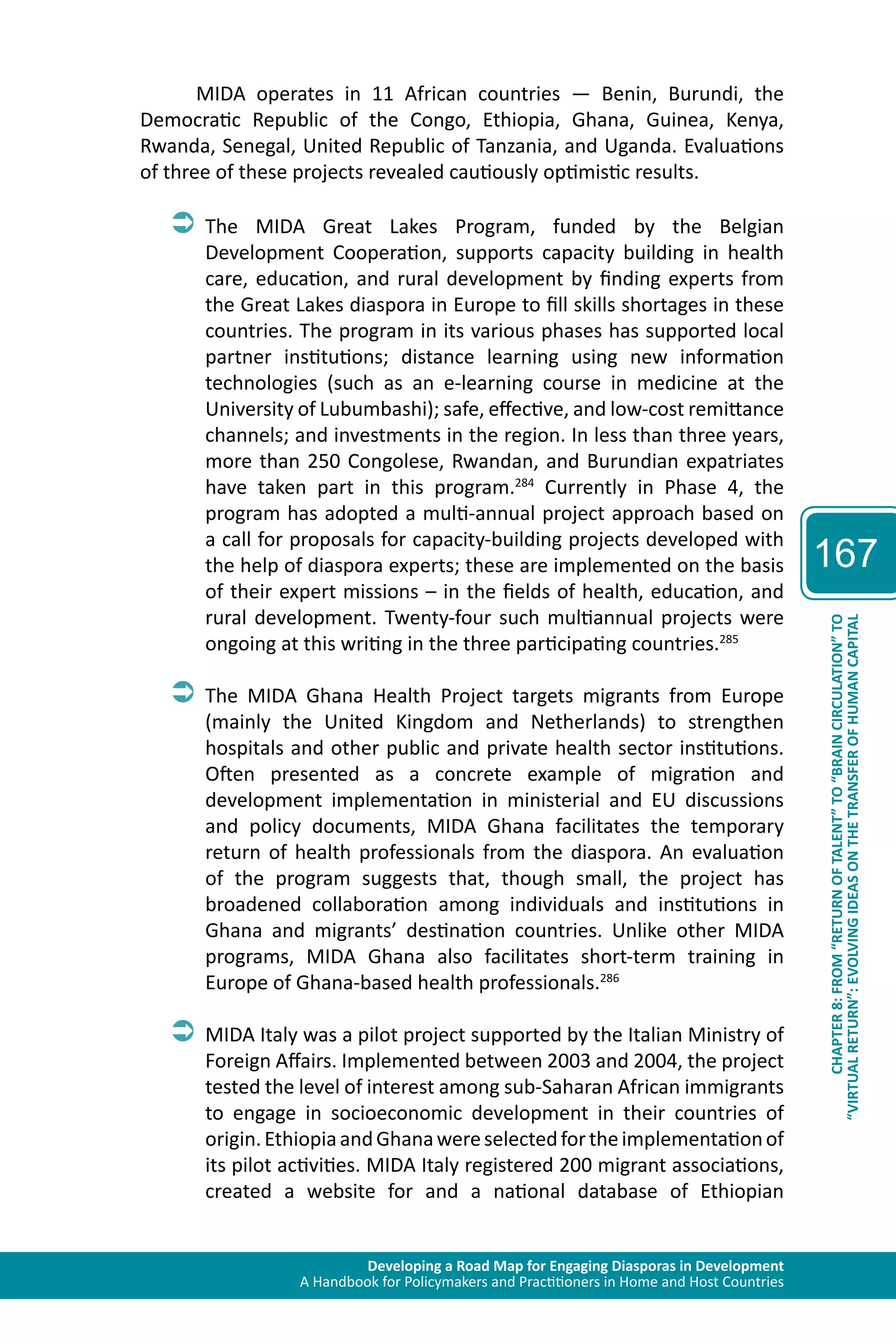 Developing a Road Map for Engaging Diasporas in Development 
A Handbook for Policymakers and Practitioners in Home and Host Countries 
167 
“VIRTUAL RETURN”: EVOLVING IDEAS ON THE TRANSFER OF HUMAN CAPITAL 
CHAPTER 8: FROM “RETURN OF TALENT” TO “BRAIN CIRCULATION” TO 
MIDA operates in 11 African countries — Benin, Burundi, the 
Democratic Republic of the Congo, Ethiopia, Ghana, Guinea, Kenya, 
Rwanda, Senegal, United Republic of Tanzania, and Uganda. Evaluations 
of three of these projects revealed cautiously optimistic results. 
ÂÂThe MIDA Great Lakes Program, funded by the Belgian 
Development Cooperation, supports capacity building in health 
care, education, and rural development by finding experts from 
the Great Lakes diaspora in Europe to fill skills shortages in these 
countries. The program in its various phases has supported local 
partner institutions; distance learning using new information 
technologies (such as an e-learning course in medicine at the 
University of Lubumbashi); safe, effective, and low-cost remittance 
channels; and investments in the region. In less than three years, 
more than 250 Congolese, Rwandan, and Burundian expatriates 
have taken part in this program.284 Currently in Phase 4, the 
program has adopted a multi-annual project approach based on 
a call for proposals for capacity-building projects developed with 
the help of diaspora experts; these are implemented on the basis 
of their expert missions – in the fields of health, education, and 
rural development. Twenty-four such multiannual projects were 
ongoing at this writing in the three participating countries.285 
ÂÂThe MIDA Ghana Health Project targets migrants from Europe 
(mainly the United Kingdom and Netherlands) to strengthen 
hospitals and other public and private health sector institutions. 
Often presented as a concrete example of migration and 
development implementation in ministerial and EU discussions 
and policy documents, MIDA Ghana facilitates the temporary 
return of health professionals from the diaspora. An evaluation 
of the program suggests that, though small, the project has 
broadened collaboration among individuals and institutions in 
Ghana and migrants’ destination countries. Unlike other MIDA 
programs, MIDA Ghana also facilitates short-term training in 
Europe of Ghana-based health professionals.286 
ÂÂMIDA Italy was a pilot project supported by the Italian Ministry of 
Foreign Affairs. Implemented between 2003 and 2004, the project 
tested the level of interest among sub-Saharan African immigrants 
to engage in socioeconomic development in their countries of 
origin. Ethiopia and Ghana were selected for the implementation of 
its pilot activities. MIDA Italy registered 200 migrant associations, 
created a website for and a national database of Ethiopian 
 