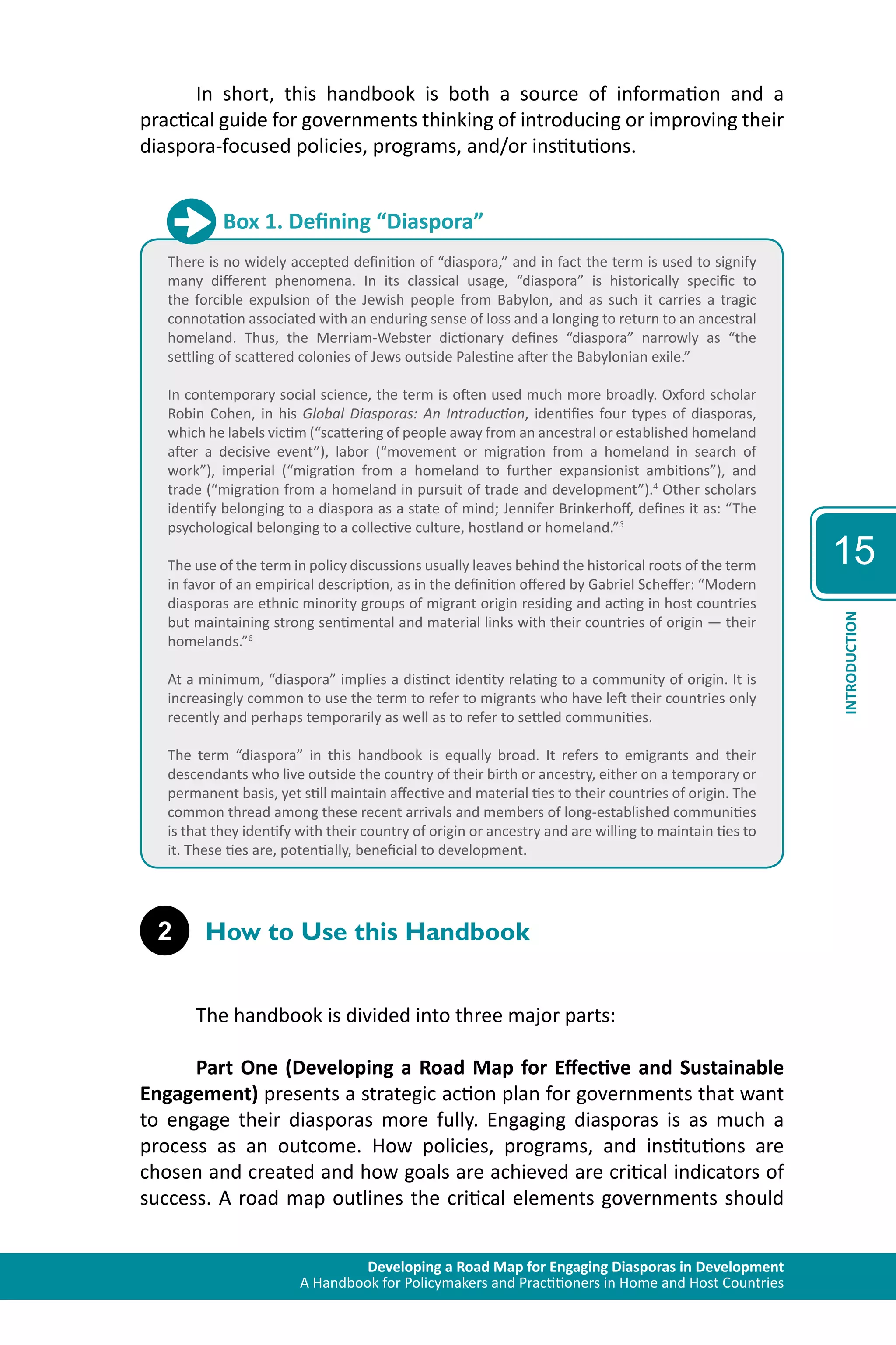 Developing a Road Map for Engaging Diasporas in Development 
A Handbook for Policymakers and Practitioners in Home and Host Countries 
15 
INTRODUCTION 
In short, this handbook is both a source of information and a 
practical guide for governments thinking of introducing or improving their 
diaspora-focused policies, programs, and/or institutions. 
Box 1. Defining “Diaspora” 
There is no widely accepted definition of “diaspora,” and in fact the term is used to signify 
many different phenomena. In its classical usage, “diaspora” is historically specific to 
the forcible expulsion of the Jewish people from Babylon, and as such it carries a tragic 
connotation associated with an enduring sense of loss and a longing to return to an ancestral 
homeland. Thus, the Merriam-Webster dictionary defines “diaspora” narrowly as “the 
settling of scattered colonies of Jews outside Palestine after the Babylonian exile.” 
In contemporary social science, the term is often used much more broadly. Oxford scholar 
Robin Cohen, in his Global Diasporas: An Introduction, identifies four types of diasporas, 
which he labels victim (“scattering of people away from an ancestral or established homeland 
after a decisive event”), labor (“movement or migration from a homeland in search of 
work”), imperial (“migration from a homeland to further expansionist ambitions”), and 
trade (“migration from a homeland in pursuit of trade and development”).4 Other scholars 
identify belonging to a diaspora as a state of mind; Jennifer Brinkerhoff, defines it as: “The 
psychological belonging to a collective culture, hostland or homeland.”5 
The use of the term in policy discussions usually leaves behind the historical roots of the term 
in favor of an empirical description, as in the definition offered by Gabriel Scheffer: “Modern 
diasporas are ethnic minority groups of migrant origin residing and acting in host countries 
but maintaining strong sentimental and material links with their countries of origin — their 
homelands.”6 
At a minimum, “diaspora” implies a distinct identity relating to a community of origin. It is 
increasingly common to use the term to refer to migrants who have left their countries only 
recently and perhaps temporarily as well as to refer to settled communities. 
The term “diaspora” in this handbook is equally broad. It refers to emigrants and their 
descendants who live outside the country of their birth or ancestry, either on a temporary or 
permanent basis, yet still maintain affective and material ties to their countries of origin. The 
common thread among these recent arrivals and members of long-established communities 
is that they identify with their country of origin or ancestry and are willing to maintain ties to 
it. These ties are, potentially, beneficial to development. 
2 How to Use this Handbook 
The handbook is divided into three major parts: 
Part One (Developing a Road Map for Effective and Sustainable 
Engagement) presents a strategic action plan for governments that want 
to engage their diasporas more fully. Engaging diasporas is as much a 
process as an outcome. How policies, programs, and institutions are 
chosen and created and how goals are achieved are critical indicators of 
success. A road map outlines the critical elements governments should 
 
