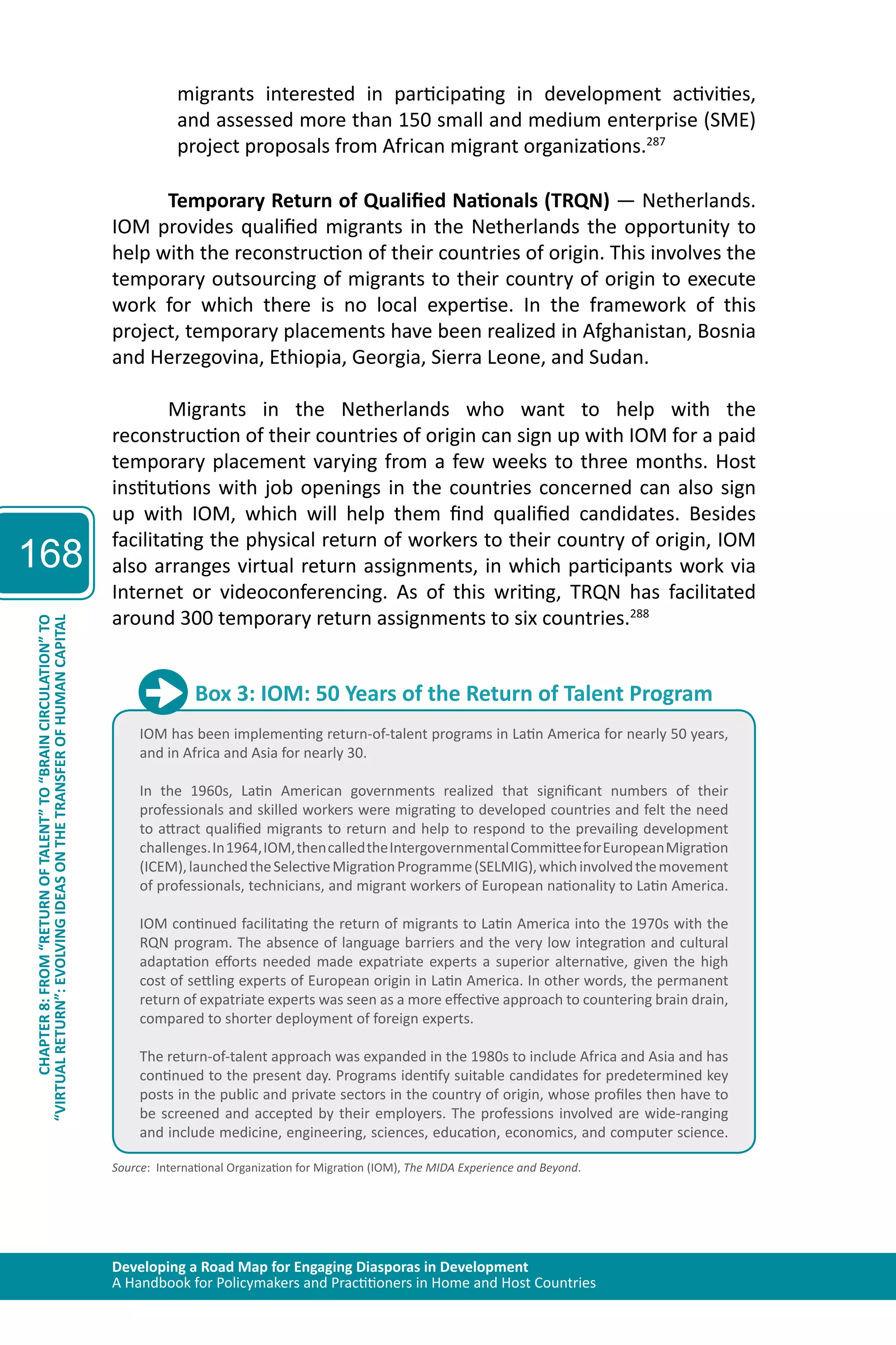 Developing a Road Map for Engaging Diasporas in Development 
A Handbook for Policymakers and Practitioners in Home and Host Countries 
168 
“VIRTUAL RETURN”: EVOLVING IDEAS ON THE TRANSFER OF HUMAN CAPITAL 
CHAPTER 8: FROM “RETURN OF TALENT” TO “BRAIN CIRCULATION” TO 
migrants interested in participating in development activities, 
and assessed more than 150 small and medium enterprise (SME) 
project proposals from African migrant organizations.287 
Temporary Return of Qualified Nationals (TRQN) — Netherlands. 
IOM provides qualified migrants in the Netherlands the opportunity to 
help with the reconstruction of their countries of origin. This involves the 
temporary outsourcing of migrants to their country of origin to execute 
work for which there is no local expertise. In the framework of this 
project, temporary placements have been realized in Afghanistan, Bosnia 
and Herzegovina, Ethiopia, Georgia, Sierra Leone, and Sudan. 
Migrants in the Netherlands who want to help with the 
reconstruction of their countries of origin can sign up with IOM for a paid 
temporary placement varying from a few weeks to three months. Host 
institutions with job openings in the countries concerned can also sign 
up with IOM, which will help them find qualified candidates. Besides 
facilitating the physical return of workers to their country of origin, IOM 
also arranges virtual return assignments, in which participants work via 
Internet or videoconferencing. As of this writing, TRQN has facilitated 
around 300 temporary return assignments to six countries.288 
Box 3: IOM: 50 Years of the Return of Talent Program 
IOM has been implementing return-of-talent programs in Latin America for nearly 50 years, 
and in Africa and Asia for nearly 30. 
In the 1960s, Latin American governments realized that significant numbers of their 
professionals and skilled workers were migrating to developed countries and felt the need 
to attract qualified migrants to return and help to respond to the prevailing development 
challenges. In 1964, IOM, then called the Intergovernmental Committee for European Migration 
(ICEM), launched the Selective Migration Programme (SELMIG), which involved the movement 
of professionals, technicians, and migrant workers of European nationality to Latin America. 
IOM continued facilitating the return of migrants to Latin America into the 1970s with the 
RQN program. The absence of language barriers and the very low integration and cultural 
adaptation efforts needed made expatriate experts a superior alternative, given the high 
cost of settling experts of European origin in Latin America. In other words, the permanent 
return of expatriate experts was seen as a more effective approach to countering brain drain, 
compared to shorter deployment of foreign experts. 
The return-of-talent approach was expanded in the 1980s to include Africa and Asia and has 
continued to the present day. Programs identify suitable candidates for predetermined key 
posts in the public and private sectors in the country of origin, whose profiles then have to 
be screened and accepted by their employers. The professions involved are wide-ranging 
and include medicine, engineering, sciences, education, economics, and computer science. 
Source: International Organization for Migration (IOM), The MIDA Experience and Beyond. 
 