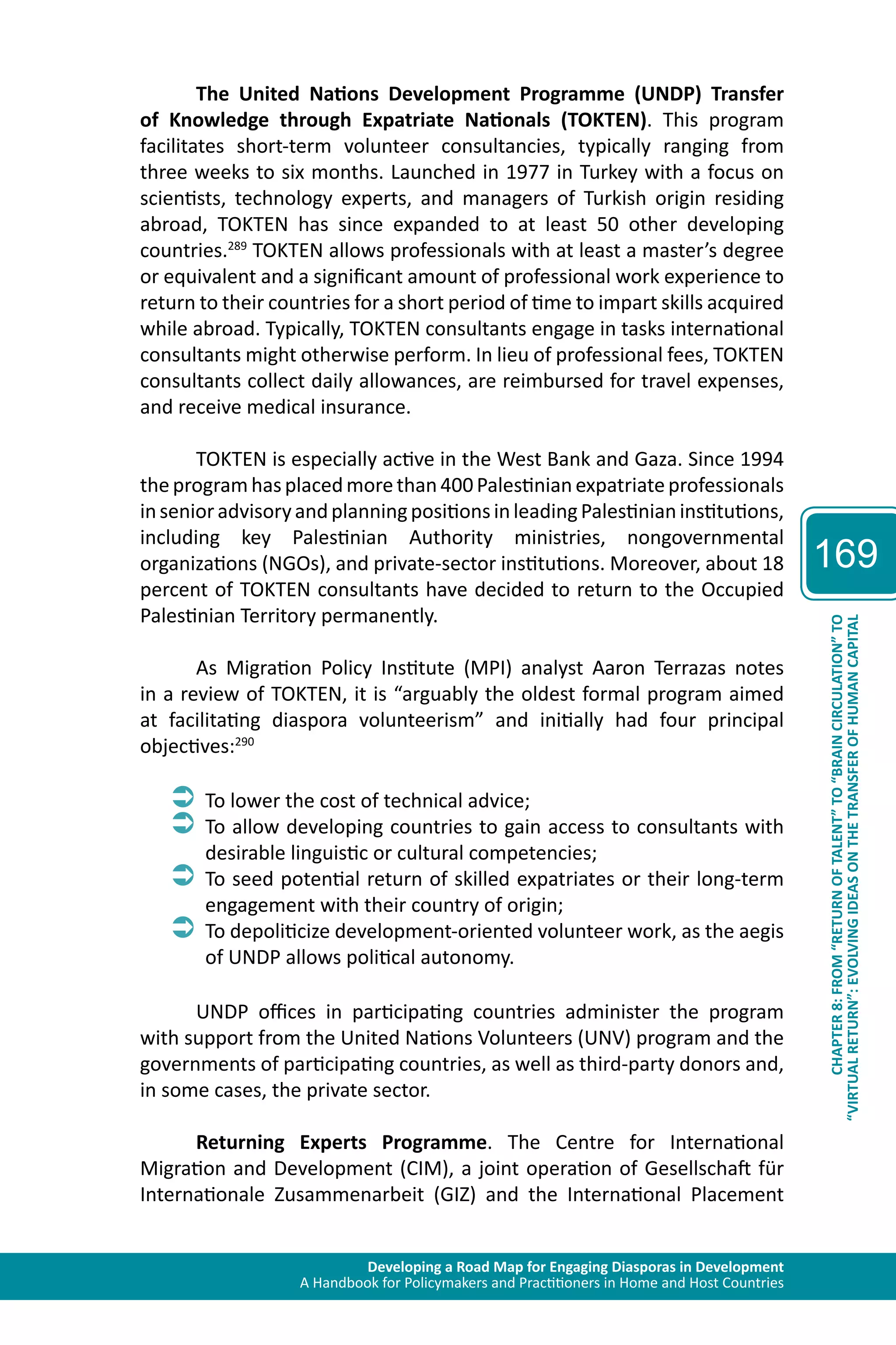 Developing a Road Map for Engaging Diasporas in Development 
A Handbook for Policymakers and Practitioners in Home and Host Countries 
169 
“VIRTUAL RETURN”: EVOLVING IDEAS ON THE TRANSFER OF HUMAN CAPITAL 
CHAPTER 8: FROM “RETURN OF TALENT” TO “BRAIN CIRCULATION” TO 
The United Nations Development Programme (UNDP) Transfer 
of Knowledge through Expatriate Nationals (TOKTEN). This program 
facilitates short-term volunteer consultancies, typically ranging from 
three weeks to six months. Launched in 1977 in Turkey with a focus on 
scientists, technology experts, and managers of Turkish origin residing 
abroad, TOKTEN has since expanded to at least 50 other developing 
countries.289 TOKTEN allows professionals with at least a master’s degree 
or equivalent and a significant amount of professional work experience to 
return to their countries for a short period of time to impart skills acquired 
while abroad. Typically, TOKTEN consultants engage in tasks international 
consultants might otherwise perform. In lieu of professional fees, TOKTEN 
consultants collect daily allowances, are reimbursed for travel expenses, 
and receive medical insurance. 
TOKTEN is especially active in the West Bank and Gaza. Since 1994 
the program has placed more than 400 Palestinian expatriate professionals 
in senior advisory and planning positions in leading Palestinian institutions, 
including key Palestinian Authority ministries, nongovernmental 
organizations (NGOs), and private-sector institutions. Moreover, about 18 
percent of TOKTEN consultants have decided to return to the Occupied 
Palestinian Territory permanently. 
As Migration Policy Institute (MPI) analyst Aaron Terrazas notes 
in a review of TOKTEN, it is “arguably the oldest formal program aimed 
at facilitating diaspora volunteerism” and initially had four principal 
objectives:290 
ÂÂTo lower the cost of technical advice; 
ÂÂTo allow developing countries to gain access to consultants with 
desirable linguistic or cultural competencies; 
ÂÂTo seed potential return of skilled expatriates or their long-term 
engagement with their country of origin; 
ÂÂTo depoliticize development-oriented volunteer work, as the aegis 
of UNDP allows political autonomy. 
UNDP offices in participating countries administer the program 
with support from the United Nations Volunteers (UNV) program and the 
governments of participating countries, as well as third-party donors and, 
in some cases, the private sector. 
Returning Experts Programme. The Centre for International 
Migration and Development (CIM), a joint operation of Gesellschaft für 
Internationale Zusammenarbeit (GIZ) and the International Placement 
 