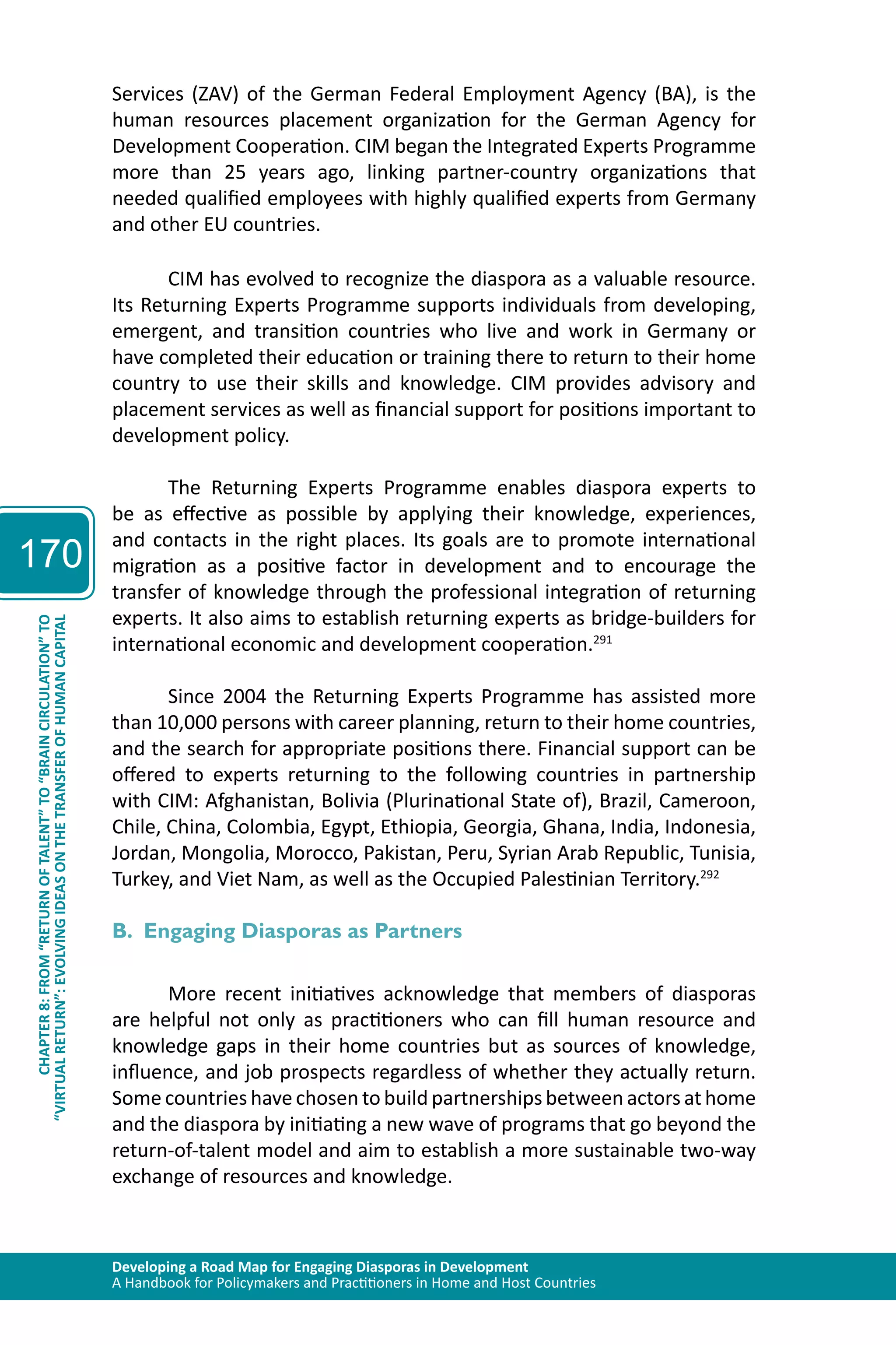 Developing a Road Map for Engaging Diasporas in Development 
A Handbook for Policymakers and Practitioners in Home and Host Countries 
170 
“VIRTUAL RETURN”: EVOLVING IDEAS ON THE TRANSFER OF HUMAN CAPITAL 
CHAPTER 8: FROM “RETURN OF TALENT” TO “BRAIN CIRCULATION” TO 
Services (ZAV) of the German Federal Employment Agency (BA), is the 
human resources placement organization for the German Agency for 
Development Cooperation. CIM began the Integrated Experts Programme 
more than 25 years ago, linking partner-country organizations that 
needed qualified employees with highly qualified experts from Germany 
and other EU countries. 
CIM has evolved to recognize the diaspora as a valuable resource. 
Its Returning Experts Programme supports individuals from developing, 
emergent, and transition countries who live and work in Germany or 
have completed their education or training there to return to their home 
country to use their skills and knowledge. CIM provides advisory and 
placement services as well as financial support for positions important to 
development policy. 
The Returning Experts Programme enables diaspora experts to 
be as effective as possible by applying their knowledge, experiences, 
and contacts in the right places. Its goals are to promote international 
migration as a positive factor in development and to encourage the 
transfer of knowledge through the professional integration of returning 
experts. It also aims to establish returning experts as bridge-builders for 
international economic and development cooperation.291 
Since 2004 the Returning Experts Programme has assisted more 
than 10,000 persons with career planning, return to their home countries, 
and the search for appropriate positions there. Financial support can be 
offered to experts returning to the following countries in partnership 
with CIM: Afghanistan, Bolivia (Plurinational State of), Brazil, Cameroon, 
Chile, China, Colombia, Egypt, Ethiopia, Georgia, Ghana, India, Indonesia, 
Jordan, Mongolia, Morocco, Pakistan, Peru, Syrian Arab Republic, Tunisia, 
Turkey, and Viet Nam, as well as the Occupied Palestinian Territory.292 
B. Engaging Diasporas as Partners 
More recent initiatives acknowledge that members of diasporas 
are helpful not only as practitioners who can fill human resource and 
knowledge gaps in their home countries but as sources of knowledge, 
influence, and job prospects regardless of whether they actually return. 
Some countries have chosen to build partnerships between actors at home 
and the diaspora by initiating a new wave of programs that go beyond the 
return-of-talent model and aim to establish a more sustainable two-way 
exchange of resources and knowledge. 
 