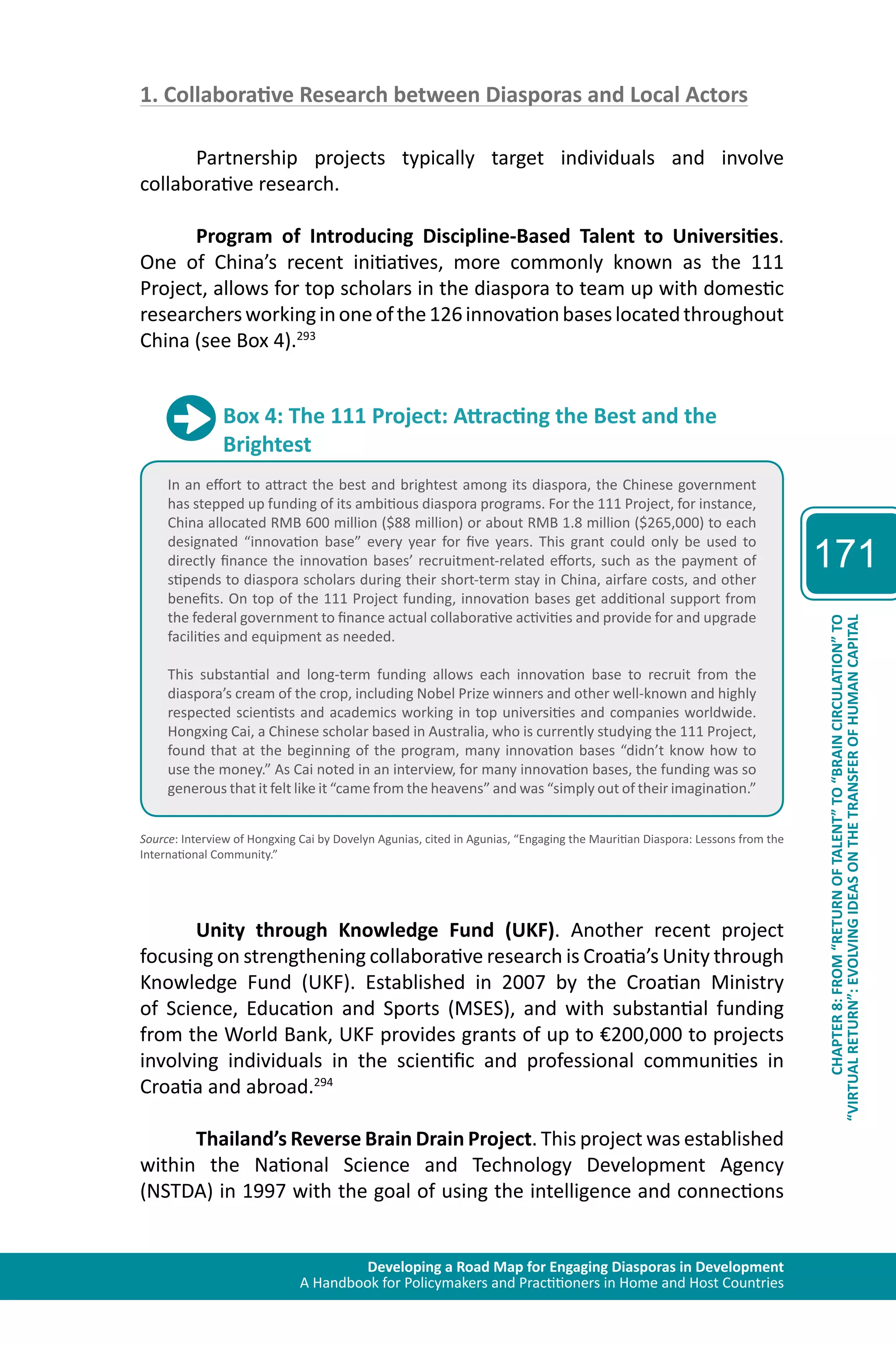 Developing a Road Map for Engaging Diasporas in Development 
A Handbook for Policymakers and Practitioners in Home and Host Countries 
171 
“VIRTUAL RETURN”: EVOLVING IDEAS ON THE TRANSFER OF HUMAN CAPITAL 
CHAPTER 8: FROM “RETURN OF TALENT” TO “BRAIN CIRCULATION” TO 
1. Collaborative Research between Diasporas and Local Actors 
Partnership projects typically target individuals and involve 
collaborative research. 
Program of Introducing Discipline-Based Talent to Universities. 
One of China’s recent initiatives, more commonly known as the 111 
Project, allows for top scholars in the diaspora to team up with domestic 
researchers working in one of the 126 innovation bases located throughout 
China (see Box 4).293 
Box 4: The 111 Project: Attracting the Best and the 
Brightest 
In an effort to attract the best and brightest among its diaspora, the Chinese government 
has stepped up funding of its ambitious diaspora programs. For the 111 Project, for instance, 
China allocated RMB 600 million ($88 million) or about RMB 1.8 million ($265,000) to each 
designated “innovation base” every year for five years. This grant could only be used to 
directly finance the innovation bases’ recruitment-related efforts, such as the payment of 
stipends to diaspora scholars during their short-term stay in China, airfare costs, and other 
benefits. On top of the 111 Project funding, innovation bases get additional support from 
the federal government to finance actual collaborative activities and provide for and upgrade 
facilities and equipment as needed. 
This substantial and long-term funding allows each innovation base to recruit from the 
diaspora’s cream of the crop, including Nobel Prize winners and other well-known and highly 
respected scientists and academics working in top universities and companies worldwide. 
Hongxing Cai, a Chinese scholar based in Australia, who is currently studying the 111 Project, 
found that at the beginning of the program, many innovation bases “didn’t know how to 
use the money.” As Cai noted in an interview, for many innovation bases, the funding was so 
generous that it felt like it “came from the heavens” and was “simply out of their imagination.” 
Source: Interview of Hongxing Cai by Dovelyn Agunias, cited in Agunias, “Engaging the Mauritian Diaspora: Lessons from the 
International Community.” 
Unity through Knowledge Fund (UKF). Another recent project 
focusing on strengthening collaborative research is Croatia’s Unity through 
Knowledge Fund (UKF). Established in 2007 by the Croatian Ministry 
of Science, Education and Sports (MSES), and with substantial funding 
from the World Bank, UKF provides grants of up to €200,000 to projects 
involving individuals in the scientific and professional communities in 
Croatia and abroad.294 
Thailand’s Reverse Brain Drain Project. This project was established 
within the National Science and Technology Development Agency 
(NSTDA) in 1997 with the goal of using the intelligence and connections 
 