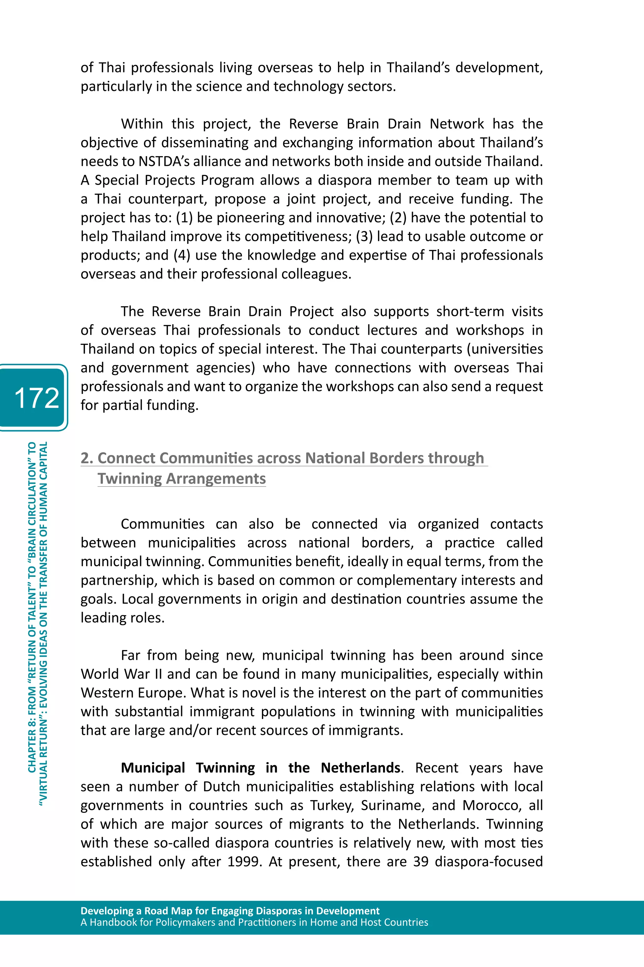 Developing a Road Map for Engaging Diasporas in Development 
A Handbook for Policymakers and Practitioners in Home and Host Countries 
172 
“VIRTUAL RETURN”: EVOLVING IDEAS ON THE TRANSFER OF HUMAN CAPITAL 
CHAPTER 8: FROM “RETURN OF TALENT” TO “BRAIN CIRCULATION” TO 
of Thai professionals living overseas to help in Thailand’s development, 
particularly in the science and technology sectors. 
Within this project, the Reverse Brain Drain Network has the 
objective of disseminating and exchanging information about Thailand’s 
needs to NSTDA’s alliance and networks both inside and outside Thailand. 
A Special Projects Program allows a diaspora member to team up with 
a Thai counterpart, propose a joint project, and receive funding. The 
project has to: (1) be pioneering and innovative; (2) have the potential to 
help Thailand improve its competitiveness; (3) lead to usable outcome or 
products; and (4) use the knowledge and expertise of Thai professionals 
overseas and their professional colleagues. 
The Reverse Brain Drain Project also supports short-term visits 
of overseas Thai professionals to conduct lectures and workshops in 
Thailand on topics of special interest. The Thai counterparts (universities 
and government agencies) who have connections with overseas Thai 
professionals and want to organize the workshops can also send a request 
for partial funding. 
2. Connect Communities across National Borders through 
Twinning Arrangements 
Communities can also be connected via organized contacts 
between municipalities across national borders, a practice called 
municipal twinning. Communities benefit, ideally in equal terms, from the 
partnership, which is based on common or complementary interests and 
goals. Local governments in origin and destination countries assume the 
leading roles. 
Far from being new, municipal twinning has been around since 
World War II and can be found in many municipalities, especially within 
Western Europe. What is novel is the interest on the part of communities 
with substantial immigrant populations in twinning with municipalities 
that are large and/or recent sources of immigrants. 
Municipal Twinning in the Netherlands. Recent years have 
seen a number of Dutch municipalities establishing relations with local 
governments in countries such as Turkey, Suriname, and Morocco, all 
of which are major sources of migrants to the Netherlands. Twinning 
with these so-called diaspora countries is relatively new, with most ties 
established only after 1999. At present, there are 39 diaspora-focused 
 