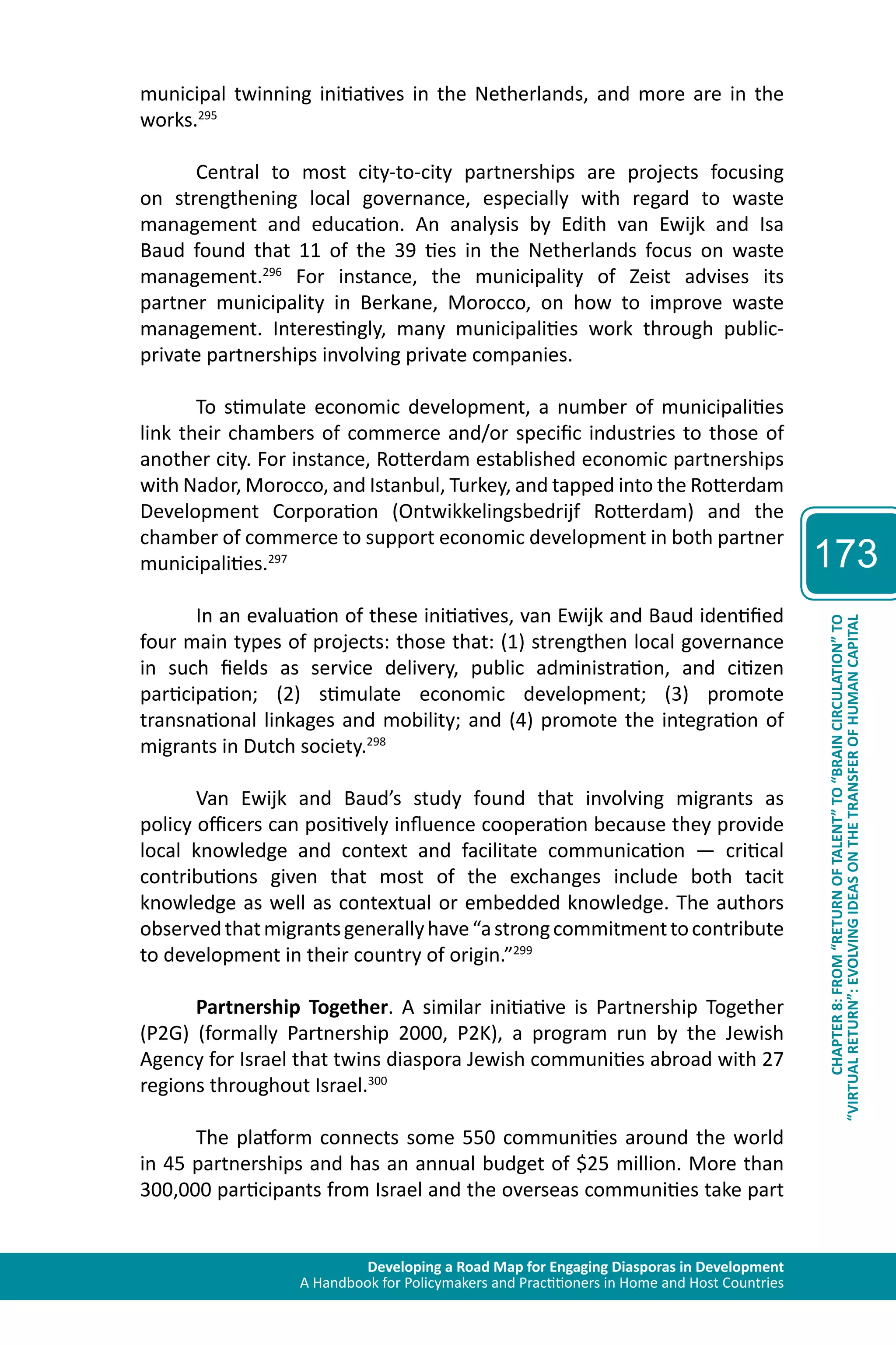 Developing a Road Map for Engaging Diasporas in Development 
A Handbook for Policymakers and Practitioners in Home and Host Countries 
173 
“VIRTUAL RETURN”: EVOLVING IDEAS ON THE TRANSFER OF HUMAN CAPITAL 
CHAPTER 8: FROM “RETURN OF TALENT” TO “BRAIN CIRCULATION” TO 
municipal twinning initiatives in the Netherlands, and more are in the 
works.295 
Central to most city-to-city partnerships are projects focusing 
on strengthening local governance, especially with regard to waste 
management and education. An analysis by Edith van Ewijk and Isa 
Baud found that 11 of the 39 ties in the Netherlands focus on waste 
management.296 For instance, the municipality of Zeist advises its 
partner municipality in Berkane, Morocco, on how to improve waste 
management. Interestingly, many municipalities work through public-private 
partnerships involving private companies. 
To stimulate economic development, a number of municipalities 
link their chambers of commerce and/or specific industries to those of 
another city. For instance, Rotterdam established economic partnerships 
with Nador, Morocco, and Istanbul, Turkey, and tapped into the Rotterdam 
Development Corporation (Ontwikkelingsbedrijf Rotterdam) and the 
chamber of commerce to support economic development in both partner 
municipalities.297 
In an evaluation of these initiatives, van Ewijk and Baud identified 
four main types of projects: those that: (1) strengthen local governance 
in such fields as service delivery, public administration, and citizen 
participation; (2) stimulate economic development; (3) promote 
transnational linkages and mobility; and (4) promote the integration of 
migrants in Dutch society.298 
Van Ewijk and Baud’s study found that involving migrants as 
policy officers can positively influence cooperation because they provide 
local knowledge and context and facilitate communication — critical 
contributions given that most of the exchanges include both tacit 
knowledge as well as contextual or embedded knowledge. The authors 
observed that migrants generally have “a strong commitment to contribute 
to development in their country of origin.”299 
Partnership Together. A similar initiative is Partnership Together 
(P2G) (formally Partnership 2000, P2K), a program run by the Jewish 
Agency for Israel that twins diaspora Jewish communities abroad with 27 
regions throughout Israel.300 
The platform connects some 550 communities around the world 
in 45 partnerships and has an annual budget of $25 million. More than 
300,000 participants from Israel and the overseas communities take part 
 
