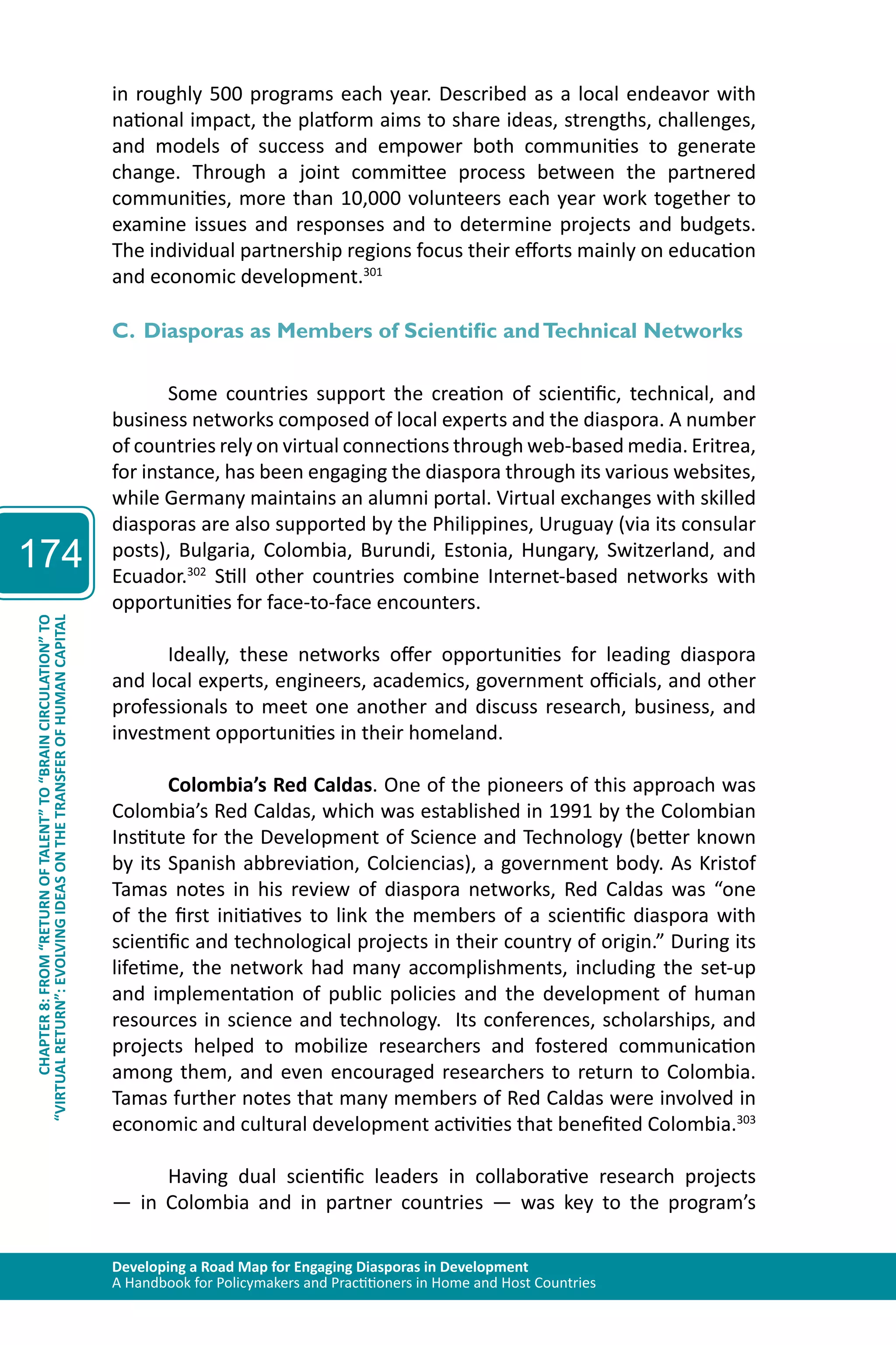 Developing a Road Map for Engaging Diasporas in Development 
A Handbook for Policymakers and Practitioners in Home and Host Countries 
174 
“VIRTUAL RETURN”: EVOLVING IDEAS ON THE TRANSFER OF HUMAN CAPITAL 
CHAPTER 8: FROM “RETURN OF TALENT” TO “BRAIN CIRCULATION” TO 
in roughly 500 programs each year. Described as a local endeavor with 
national impact, the platform aims to share ideas, strengths, challenges, 
and models of success and empower both communities to generate 
change. Through a joint committee process between the partnered 
communities, more than 10,000 volunteers each year work together to 
examine issues and responses and to determine projects and budgets. 
The individual partnership regions focus their efforts mainly on education 
and economic development.301 
C. Diasporas as Members of Scientific and Technical Networks 
Some countries support the creation of scientific, technical, and 
business networks composed of local experts and the diaspora. A number 
of countries rely on virtual connections through web-based media. Eritrea, 
for instance, has been engaging the diaspora through its various websites, 
while Germany maintains an alumni portal. Virtual exchanges with skilled 
diasporas are also supported by the Philippines, Uruguay (via its consular 
posts), Bulgaria, Colombia, Burundi, Estonia, Hungary, Switzerland, and 
Ecuador.302 Still other countries combine Internet-based networks with 
opportunities for face-to-face encounters. 
Ideally, these networks offer opportunities for leading diaspora 
and local experts, engineers, academics, government officials, and other 
professionals to meet one another and discuss research, business, and 
investment opportunities in their homeland. 
Colombia’s Red Caldas. One of the pioneers of this approach was 
Colombia’s Red Caldas, which was established in 1991 by the Colombian 
Institute for the Development of Science and Technology (better known 
by its Spanish abbreviation, Colciencias), a government body. As Kristof 
Tamas notes in his review of diaspora networks, Red Caldas was “one 
of the first initiatives to link the members of a scientific diaspora with 
scientific and technological projects in their country of origin.” During its 
lifetime, the network had many accomplishments, including the set-up 
and implementation of public policies and the development of human 
resources in science and technology. Its conferences, scholarships, and 
projects helped to mobilize researchers and fostered communication 
among them, and even encouraged researchers to return to Colombia. 
Tamas further notes that many members of Red Caldas were involved in 
economic and cultural development activities that benefited Colombia.303 
Having dual scientific leaders in collaborative research projects 
— in Colombia and in partner countries — was key to the program’s 
 