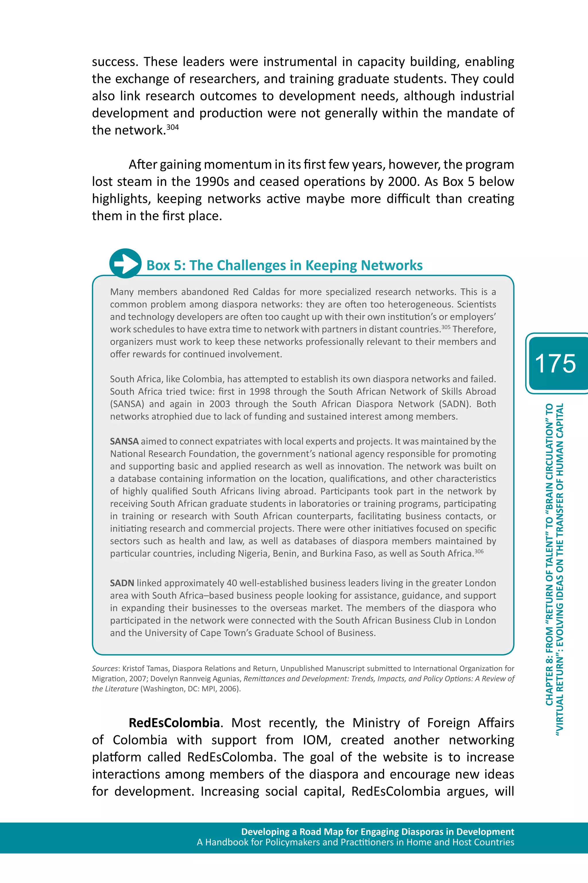Developing a Road Map for Engaging Diasporas in Development 
A Handbook for Policymakers and Practitioners in Home and Host Countries 
175 
“VIRTUAL RETURN”: EVOLVING IDEAS ON THE TRANSFER OF HUMAN CAPITAL 
CHAPTER 8: FROM “RETURN OF TALENT” TO “BRAIN CIRCULATION” TO 
success. These leaders were instrumental in capacity building, enabling 
the exchange of researchers, and training graduate students. They could 
also link research outcomes to development needs, although industrial 
development and production were not generally within the mandate of 
the network.304 
After gaining momentum in its first few years, however, the program 
lost steam in the 1990s and ceased operations by 2000. As Box 5 below 
highlights, keeping networks active maybe more difficult than creating 
them in the first place. 
Box 5: The Challenges in Keeping Networks 
Many members abandoned Red Caldas for more specialized research networks. This is a 
common problem among diaspora networks: they are often too heterogeneous. Scientists 
and technology developers are often too caught up with their own institution’s or employers’ 
work schedules to have extra time to network with partners in distant countries.305 Therefore, 
organizers must work to keep these networks professionally relevant to their members and 
offer rewards for continued involvement. 
South Africa, like Colombia, has attempted to establish its own diaspora networks and failed. 
South Africa tried twice: first in 1998 through the South African Network of Skills Abroad 
(SANSA) and again in 2003 through the South African Diaspora Network (SADN). Both 
networks atrophied due to lack of funding and sustained interest among members. 
SANSA aimed to connect expatriates with local experts and projects. It was maintained by the 
National Research Foundation, the government’s national agency responsible for promoting 
and supporting basic and applied research as well as innovation. The network was built on 
a database containing information on the location, qualifications, and other characteristics 
of highly qualified South Africans living abroad. Participants took part in the network by 
receiving South African graduate students in laboratories or training programs, participating 
in training or research with South African counterparts, facilitating business contacts, or 
initiating research and commercial projects. There were other initiatives focused on specific 
sectors such as health and law, as well as databases of diaspora members maintained by 
particular countries, including Nigeria, Benin, and Burkina Faso, as well as South Africa.306 
SADN linked approximately 40 well-established business leaders living in the greater London 
area with South Africa–based business people looking for assistance, guidance, and support 
in expanding their businesses to the overseas market. The members of the diaspora who 
participated in the network were connected with the South African Business Club in London 
and the University of Cape Town’s Graduate School of Business. 
Sources: Kristof Tamas, Diaspora Relations and Return, Unpublished Manuscript submitted to International Organization for 
Migration, 2007; Dovelyn Rannveig Agunias, Remittances and Development: Trends, Impacts, and Policy Options: A Review of 
the Literature (Washington, DC: MPI, 2006). 
RedEsColombia. Most recently, the Ministry of Foreign Affairs 
of Colombia with support from IOM, created another networking 
platform called RedEsColomba. The goal of the website is to increase 
interactions among members of the diaspora and encourage new ideas 
for development. Increasing social capital, RedEsColombia argues, will 
 