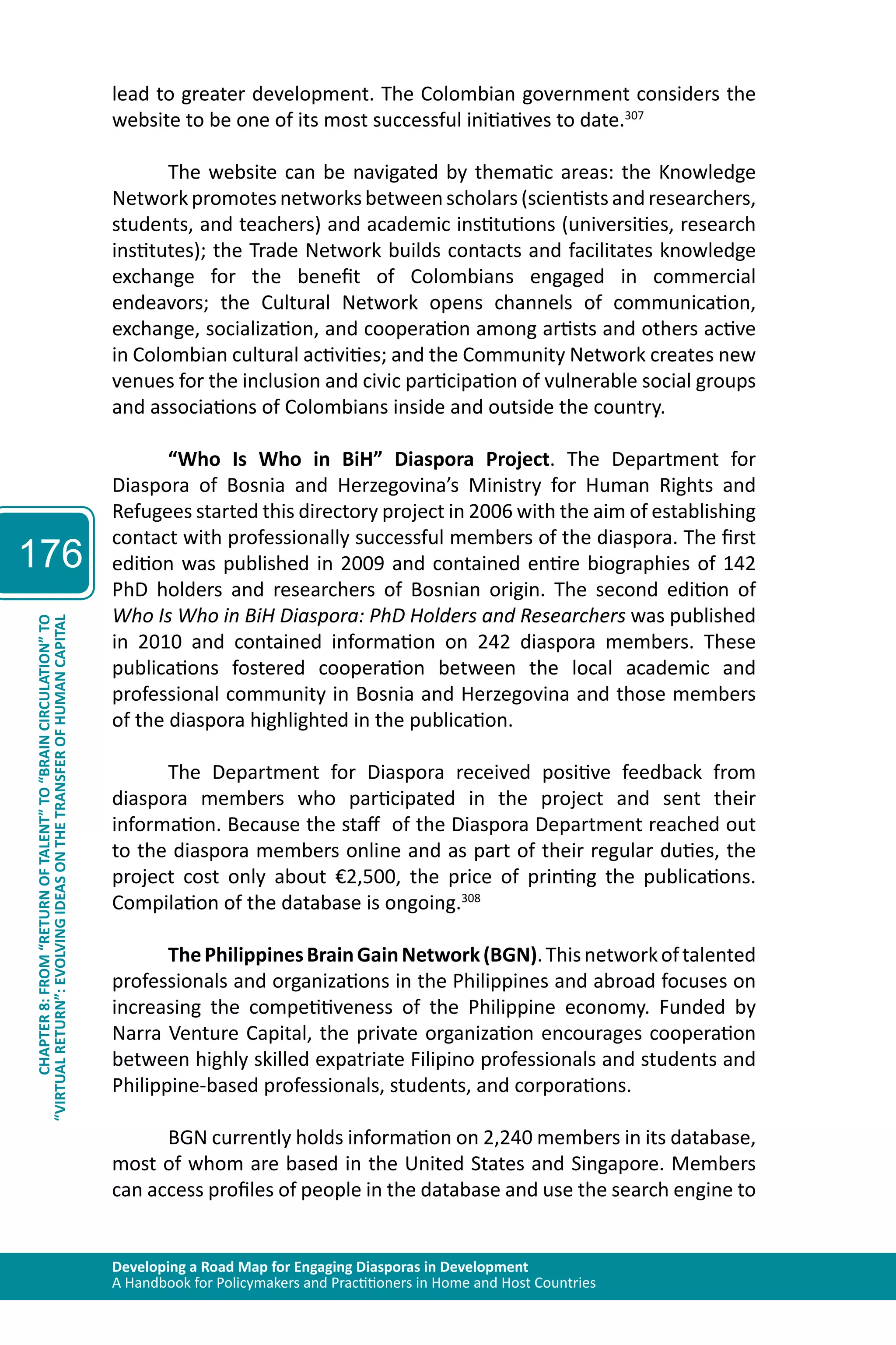 Developing a Road Map for Engaging Diasporas in Development 
A Handbook for Policymakers and Practitioners in Home and Host Countries 
176 
“VIRTUAL RETURN”: EVOLVING IDEAS ON THE TRANSFER OF HUMAN CAPITAL 
CHAPTER 8: FROM “RETURN OF TALENT” TO “BRAIN CIRCULATION” TO 
lead to greater development. The Colombian government considers the 
website to be one of its most successful initiatives to date.307 
The website can be navigated by thematic areas: the Knowledge 
Network promotes networks between scholars (scientists and researchers, 
students, and teachers) and academic institutions (universities, research 
institutes); the Trade Network builds contacts and facilitates knowledge 
exchange for the benefit of Colombians engaged in commercial 
endeavors; the Cultural Network opens channels of communication, 
exchange, socialization, and cooperation among artists and others active 
in Colombian cultural activities; and the Community Network creates new 
venues for the inclusion and civic participation of vulnerable social groups 
and associations of Colombians inside and outside the country. 
“Who Is Who in BiH” Diaspora Project. The Department for 
Diaspora of Bosnia and Herzegovina’s Ministry for Human Rights and 
Refugees started this directory project in 2006 with the aim of establishing 
contact with professionally successful members of the diaspora. The first 
edition was published in 2009 and contained entire biographies of 142 
PhD holders and researchers of Bosnian origin. The second edition of 
Who Is Who in BiH Diaspora: PhD Holders and Researchers was published 
in 2010 and contained information on 242 diaspora members. These 
publications fostered cooperation between the local academic and 
professional community in Bosnia and Herzegovina and those members 
of the diaspora highlighted in the publication. 
The Department for Diaspora received positive feedback from 
diaspora members who participated in the project and sent their 
information. Because the staff of the Diaspora Department reached out 
to the diaspora members online and as part of their regular duties, the 
project cost only about €2,500, the price of printing the publications. 
Compilation of the database is ongoing.308 
The Philippines Brain Gain Network (BGN). This network of talented 
professionals and organizations in the Philippines and abroad focuses on 
increasing the competitiveness of the Philippine economy. Funded by 
Narra Venture Capital, the private organization encourages cooperation 
between highly skilled expatriate Filipino professionals and students and 
Philippine-based professionals, students, and corporations. 
BGN currently holds information on 2,240 members in its database, 
most of whom are based in the United States and Singapore. Members 
can access profiles of people in the database and use the search engine to 
 