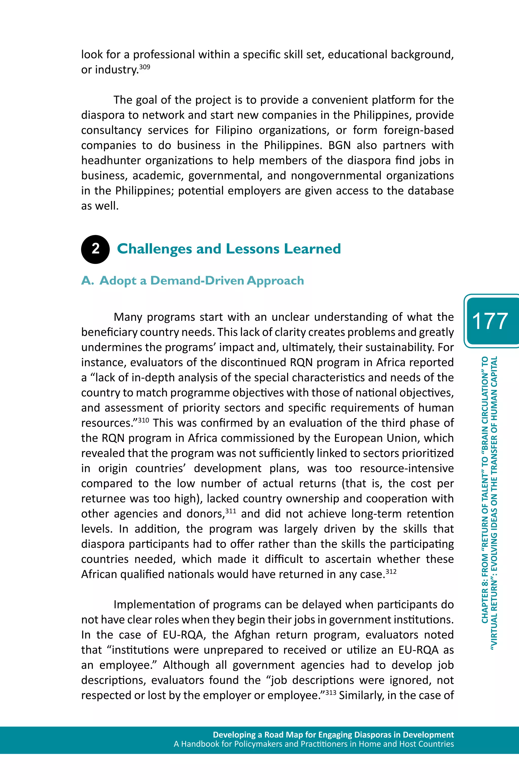 Developing a Road Map for Engaging Diasporas in Development 
A Handbook for Policymakers and Practitioners in Home and Host Countries 
177 
“VIRTUAL RETURN”: EVOLVING IDEAS ON THE TRANSFER OF HUMAN CAPITAL 
CHAPTER 8: FROM “RETURN OF TALENT” TO “BRAIN CIRCULATION” TO 
look for a professional within a specific skill set, educational background, 
or industry.309 
The goal of the project is to provide a convenient platform for the 
diaspora to network and start new companies in the Philippines, provide 
consultancy services for Filipino organizations, or form foreign-based 
companies to do business in the Philippines. BGN also partners with 
headhunter organizations to help members of the diaspora find jobs in 
business, academic, governmental, and nongovernmental organizations 
in the Philippines; potential employers are given access to the database 
as well. 
2 Challenges and Lessons Learned 
A. Adopt a Demand-Driven Approach 
Many programs start with an unclear understanding of what the 
beneficiary country needs. This lack of clarity creates problems and greatly 
undermines the programs’ impact and, ultimately, their sustainability. For 
instance, evaluators of the discontinued RQN program in Africa reported 
a “lack of in-depth analysis of the special characteristics and needs of the 
country to match programme objectives with those of national objectives, 
and assessment of priority sectors and specific requirements of human 
resources.”310 This was confirmed by an evaluation of the third phase of 
the RQN program in Africa commissioned by the European Union, which 
revealed that the program was not sufficiently linked to sectors prioritized 
in origin countries’ development plans, was too resource-intensive 
compared to the low number of actual returns (that is, the cost per 
returnee was too high), lacked country ownership and cooperation with 
other agencies and donors,311 and did not achieve long-term retention 
levels. In addition, the program was largely driven by the skills that 
diaspora participants had to offer rather than the skills the participating 
countries needed, which made it difficult to ascertain whether these 
African qualified nationals would have returned in any case.312 
Implementation of programs can be delayed when participants do 
not have clear roles when they begin their jobs in government institutions. 
In the case of EU-RQA, the Afghan return program, evaluators noted 
that “institutions were unprepared to received or utilize an EU-RQA as 
an employee.” Although all government agencies had to develop job 
descriptions, evaluators found the “job descriptions were ignored, not 
respected or lost by the employer or employee.”313 Similarly, in the case of 
 