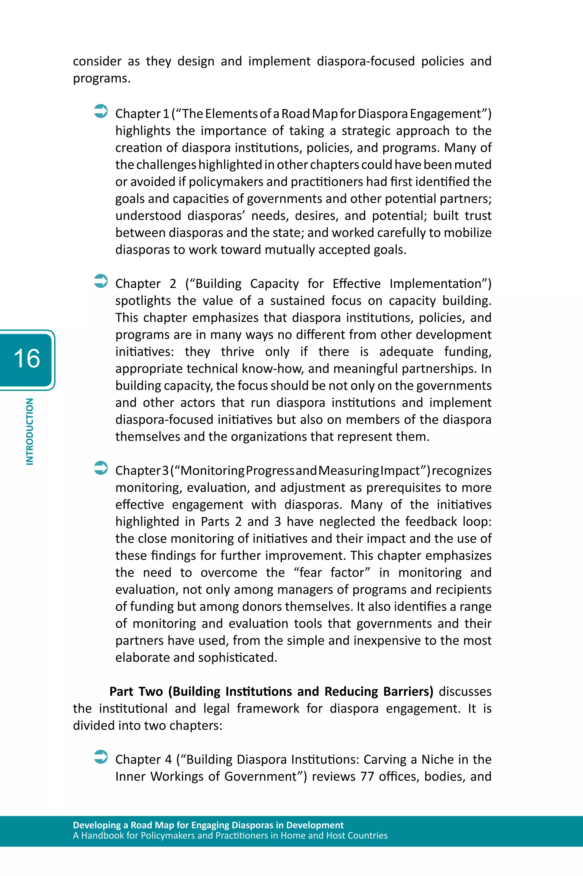 Developing a Road Map for Engaging Diasporas in Development 
A Handbook for Policymakers and Practitioners in Home and Host Countries 
16 
INTRODUCTION 
consider as they design and implement diaspora-focused policies and 
programs. 
ÂÂChapter 1 (“The Elements of a Road Map for Diaspora Engagement”) 
highlights the importance of taking a strategic approach to the 
creation of diaspora institutions, policies, and programs. Many of 
the challenges highlighted in other chapters could have been muted 
or avoided if policymakers and practitioners had first identified the 
goals and capacities of governments and other potential partners; 
understood diasporas’ needs, desires, and potential; built trust 
between diasporas and the state; and worked carefully to mobilize 
diasporas to work toward mutually accepted goals. 
ÂÂChapter 2 (“Building Capacity for Effective Implementation”) 
spotlights the value of a sustained focus on capacity building. 
This chapter emphasizes that diaspora institutions, policies, and 
programs are in many ways no different from other development 
initiatives: they thrive only if there is adequate funding, 
appropriate technical know-how, and meaningful partnerships. In 
building capacity, the focus should be not only on the governments 
and other actors that run diaspora institutions and implement 
diaspora-focused initiatives but also on members of the diaspora 
themselves and the organizations that represent them. 
ÂÂChapter 3 (“Monitoring Progress and Measuring Impact”) recognizes 
monitoring, evaluation, and adjustment as prerequisites to more 
effective engagement with diasporas. Many of the initiatives 
highlighted in Parts 2 and 3 have neglected the feedback loop: 
the close monitoring of initiatives and their impact and the use of 
these findings for further improvement. This chapter emphasizes 
the need to overcome the “fear factor” in monitoring and 
evaluation, not only among managers of programs and recipients 
of funding but among donors themselves. It also identifies a range 
of monitoring and evaluation tools that governments and their 
partners have used, from the simple and inexpensive to the most 
elaborate and sophisticated. 
Part Two (Building Institutions and Reducing Barriers) discusses 
the institutional and legal framework for diaspora engagement. It is 
divided into two chapters: 
ÂÂChapter 4 (“Building Diaspora Institutions: Carving a Niche in the 
Inner Workings of Government”) reviews 77 offices, bodies, and 
 