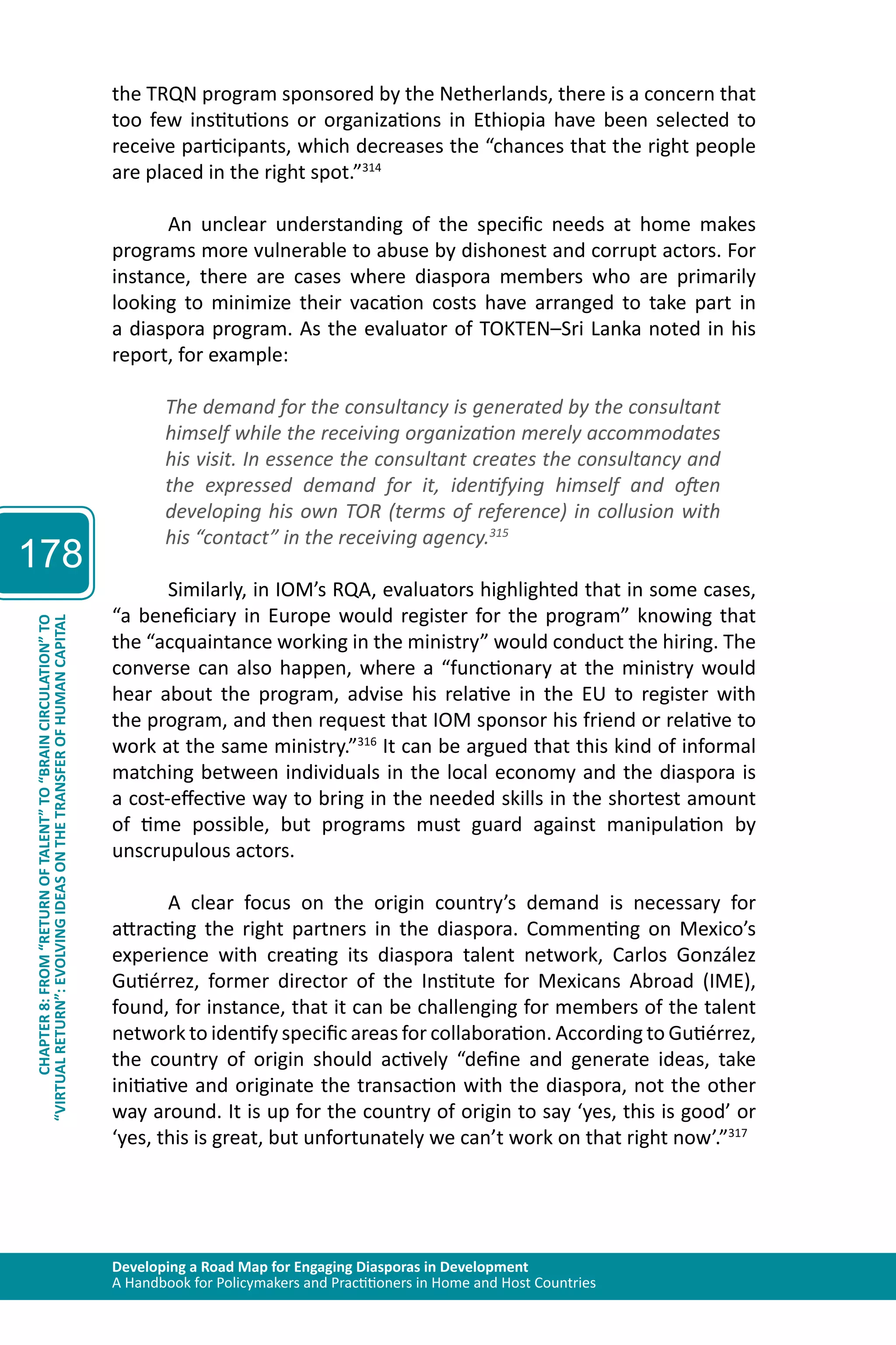 Developing a Road Map for Engaging Diasporas in Development 
A Handbook for Policymakers and Practitioners in Home and Host Countries 
178 
“VIRTUAL RETURN”: EVOLVING IDEAS ON THE TRANSFER OF HUMAN CAPITAL 
CHAPTER 8: FROM “RETURN OF TALENT” TO “BRAIN CIRCULATION” TO 
the TRQN program sponsored by the Netherlands, there is a concern that 
too few institutions or organizations in Ethiopia have been selected to 
receive participants, which decreases the “chances that the right people 
are placed in the right spot.”314 
An unclear understanding of the specific needs at home makes 
programs more vulnerable to abuse by dishonest and corrupt actors. For 
instance, there are cases where diaspora members who are primarily 
looking to minimize their vacation costs have arranged to take part in 
a diaspora program. As the evaluator of TOKTEN–Sri Lanka noted in his 
report, for example: 
The demand for the consultancy is generated by the consultant 
himself while the receiving organization merely accommodates 
his visit. In essence the consultant creates the consultancy and 
the expressed demand for it, identifying himself and often 
developing his own TOR (terms of reference) in collusion with 
his “contact” in the receiving agency.315 
Similarly, in IOM’s RQA, evaluators highlighted that in some cases, 
“a beneficiary in Europe would register for the program” knowing that 
the “acquaintance working in the ministry” would conduct the hiring. The 
converse can also happen, where a “functionary at the ministry would 
hear about the program, advise his relative in the EU to register with 
the program, and then request that IOM sponsor his friend or relative to 
work at the same ministry.”316 It can be argued that this kind of informal 
matching between individuals in the local economy and the diaspora is 
a cost-effective way to bring in the needed skills in the shortest amount 
of time possible, but programs must guard against manipulation by 
unscrupulous actors. 
A clear focus on the origin country’s demand is necessary for 
attracting the right partners in the diaspora. Commenting on Mexico’s 
experience with creating its diaspora talent network, Carlos González 
Gutiérrez, former director of the Institute for Mexicans Abroad (IME), 
found, for instance, that it can be challenging for members of the talent 
network to identify specific areas for collaboration. According to Gutiérrez, 
the country of origin should actively “define and generate ideas, take 
initiative and originate the transaction with the diaspora, not the other 
way around. It is up for the country of origin to say ‘yes, this is good’ or 
‘yes, this is great, but unfortunately we can’t work on that right now’.”317 
 