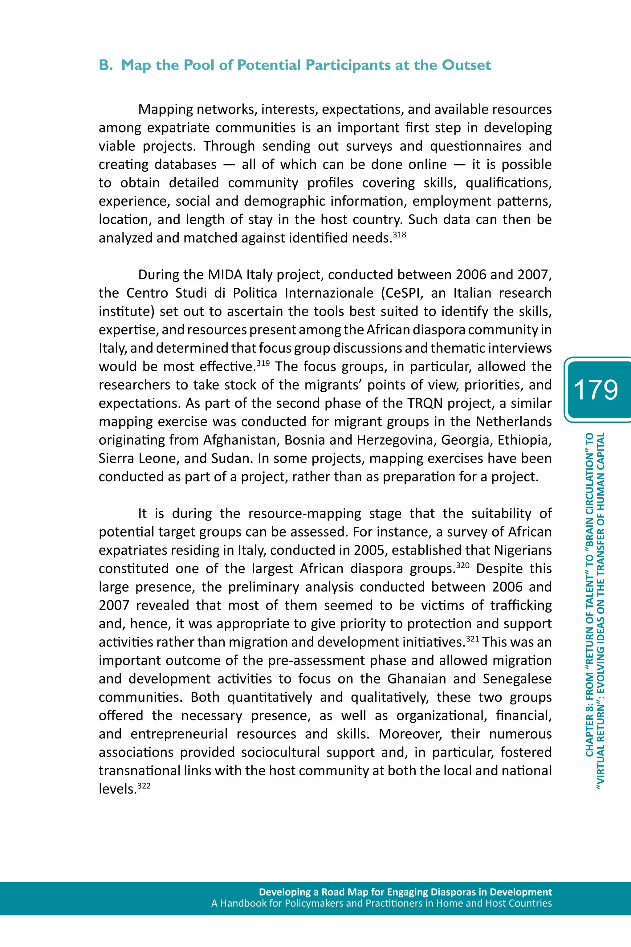 Developing a Road Map for Engaging Diasporas in Development 
A Handbook for Policymakers and Practitioners in Home and Host Countries 
179 
“VIRTUAL RETURN”: EVOLVING IDEAS ON THE TRANSFER OF HUMAN CAPITAL 
CHAPTER 8: FROM “RETURN OF TALENT” TO “BRAIN CIRCULATION” TO 
B. Map the Pool of Potential Participants at the Outset 
Mapping networks, interests, expectations, and available resources 
among expatriate communities is an important first step in developing 
viable projects. Through sending out surveys and questionnaires and 
creating databases — all of which can be done online — it is possible 
to obtain detailed community profiles covering skills, qualifications, 
experience, social and demographic information, employment patterns, 
location, and length of stay in the host country. Such data can then be 
analyzed and matched against identified needs.318 
During the MIDA Italy project, conducted between 2006 and 2007, 
the Centro Studi di Politica Internazionale (CeSPI, an Italian research 
institute) set out to ascertain the tools best suited to identify the skills, 
expertise, and resources present among the African diaspora community in 
Italy, and determined that focus group discussions and thematic interviews 
would be most effective.319 The focus groups, in particular, allowed the 
researchers to take stock of the migrants’ points of view, priorities, and 
expectations. As part of the second phase of the TRQN project, a similar 
mapping exercise was conducted for migrant groups in the Netherlands 
originating from Afghanistan, Bosnia and Herzegovina, Georgia, Ethiopia, 
Sierra Leone, and Sudan. In some projects, mapping exercises have been 
conducted as part of a project, rather than as preparation for a project. 
It is during the resource-mapping stage that the suitability of 
potential target groups can be assessed. For instance, a survey of African 
expatriates residing in Italy, conducted in 2005, established that Nigerians 
constituted one of the largest African diaspora groups.320 Despite this 
large presence, the preliminary analysis conducted between 2006 and 
2007 revealed that most of them seemed to be victims of trafficking 
and, hence, it was appropriate to give priority to protection and support 
activities rather than migration and development initiatives.321 This was an 
important outcome of the pre-assessment phase and allowed migration 
and development activities to focus on the Ghanaian and Senegalese 
communities. Both quantitatively and qualitatively, these two groups 
offered the necessary presence, as well as organizational, financial, 
and entrepreneurial resources and skills. Moreover, their numerous 
associations provided sociocultural support and, in particular, fostered 
transnational links with the host community at both the local and national 
levels.322 
 