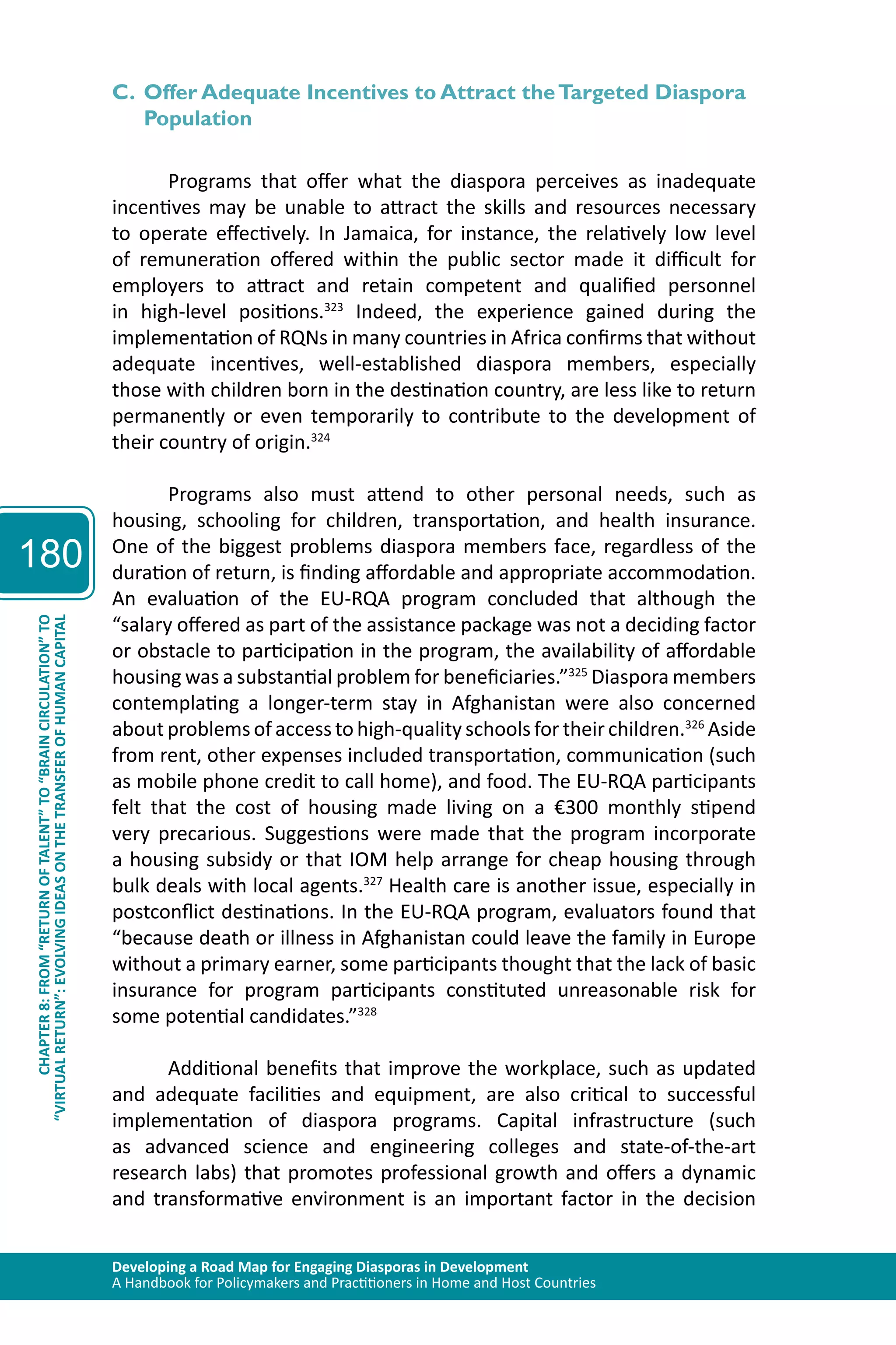 Developing a Road Map for Engaging Diasporas in Development 
A Handbook for Policymakers and Practitioners in Home and Host Countries 
180 
“VIRTUAL RETURN”: EVOLVING IDEAS ON THE TRANSFER OF HUMAN CAPITAL 
CHAPTER 8: FROM “RETURN OF TALENT” TO “BRAIN CIRCULATION” TO 
C. Offer Adequate Incentives to Attract the Targeted Diaspora 
Population 
Programs that offer what the diaspora perceives as inadequate 
incentives may be unable to attract the skills and resources necessary 
to operate effectively. In Jamaica, for instance, the relatively low level 
of remuneration offered within the public sector made it difficult for 
employers to attract and retain competent and qualified personnel 
in high-level positions.323 Indeed, the experience gained during the 
implementation of RQNs in many countries in Africa confirms that without 
adequate incentives, well-established diaspora members, especially 
those with children born in the destination country, are less like to return 
permanently or even temporarily to contribute to the development of 
their country of origin.324 
Programs also must attend to other personal needs, such as 
housing, schooling for children, transportation, and health insurance. 
One of the biggest problems diaspora members face, regardless of the 
duration of return, is finding affordable and appropriate accommodation. 
An evaluation of the EU-RQA program concluded that although the 
“salary offered as part of the assistance package was not a deciding factor 
or obstacle to participation in the program, the availability of affordable 
housing was a substantial problem for beneficiaries.”325 Diaspora members 
contemplating a longer-term stay in Afghanistan were also concerned 
about problems of access to high-quality schools for their children.326 Aside 
from rent, other expenses included transportation, communication (such 
as mobile phone credit to call home), and food. The EU-RQA participants 
felt that the cost of housing made living on a €300 monthly stipend 
very precarious. Suggestions were made that the program incorporate 
a housing subsidy or that IOM help arrange for cheap housing through 
bulk deals with local agents.327 Health care is another issue, especially in 
postconflict destinations. In the EU-RQA program, evaluators found that 
“because death or illness in Afghanistan could leave the family in Europe 
without a primary earner, some participants thought that the lack of basic 
insurance for program participants constituted unreasonable risk for 
some potential candidates.”328 
Additional benefits that improve the workplace, such as updated 
and adequate facilities and equipment, are also critical to successful 
implementation of diaspora programs. Capital infrastructure (such 
as advanced science and engineering colleges and state-of-the-art 
research labs) that promotes professional growth and offers a dynamic 
and transformative environment is an important factor in the decision 
 