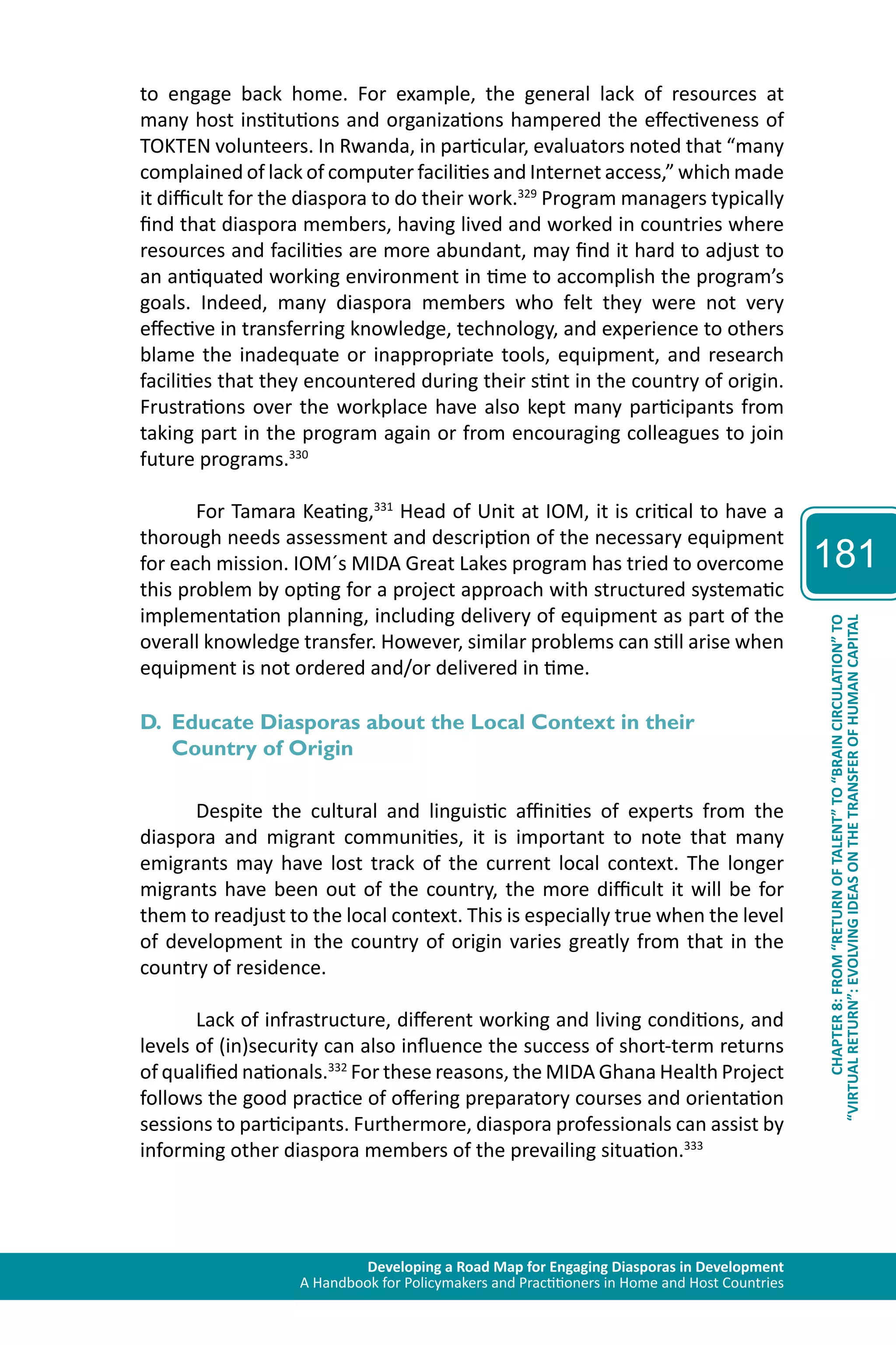 Developing a Road Map for Engaging Diasporas in Development 
A Handbook for Policymakers and Practitioners in Home and Host Countries 
181 
“VIRTUAL RETURN”: EVOLVING IDEAS ON THE TRANSFER OF HUMAN CAPITAL 
CHAPTER 8: FROM “RETURN OF TALENT” TO “BRAIN CIRCULATION” TO 
to engage back home. For example, the general lack of resources at 
many host institutions and organizations hampered the effectiveness of 
TOKTEN volunteers. In Rwanda, in particular, evaluators noted that “many 
complained of lack of computer facilities and Internet access,” which made 
it difficult for the diaspora to do their work.329 Program managers typically 
find that diaspora members, having lived and worked in countries where 
resources and facilities are more abundant, may find it hard to adjust to 
an antiquated working environment in time to accomplish the program’s 
goals. Indeed, many diaspora members who felt they were not very 
effective in transferring knowledge, technology, and experience to others 
blame the inadequate or inappropriate tools, equipment, and research 
facilities that they encountered during their stint in the country of origin. 
Frustrations over the workplace have also kept many participants from 
taking part in the program again or from encouraging colleagues to join 
future programs.330 
For Tamara Keating,331 Head of Unit at IOM, it is critical to have a 
thorough needs assessment and description of the necessary equipment 
for each mission. IOM´s MIDA Great Lakes program has tried to overcome 
this problem by opting for a project approach with structured systematic 
implementation planning, including delivery of equipment as part of the 
overall knowledge transfer. However, similar problems can still arise when 
equipment is not ordered and/or delivered in time. 
D. Educate Diasporas about the Local Context in their 
Country of Origin 
Despite the cultural and linguistic affinities of experts from the 
diaspora and migrant communities, it is important to note that many 
emigrants may have lost track of the current local context. The longer 
migrants have been out of the country, the more difficult it will be for 
them to readjust to the local context. This is especially true when the level 
of development in the country of origin varies greatly from that in the 
country of residence. 
Lack of infrastructure, different working and living conditions, and 
levels of (in)security can also influence the success of short-term returns 
of qualified nationals.332 For these reasons, the MIDA Ghana Health Project 
follows the good practice of offering preparatory courses and orientation 
sessions to participants. Furthermore, diaspora professionals can assist by 
informing other diaspora members of the prevailing situation.333 
 