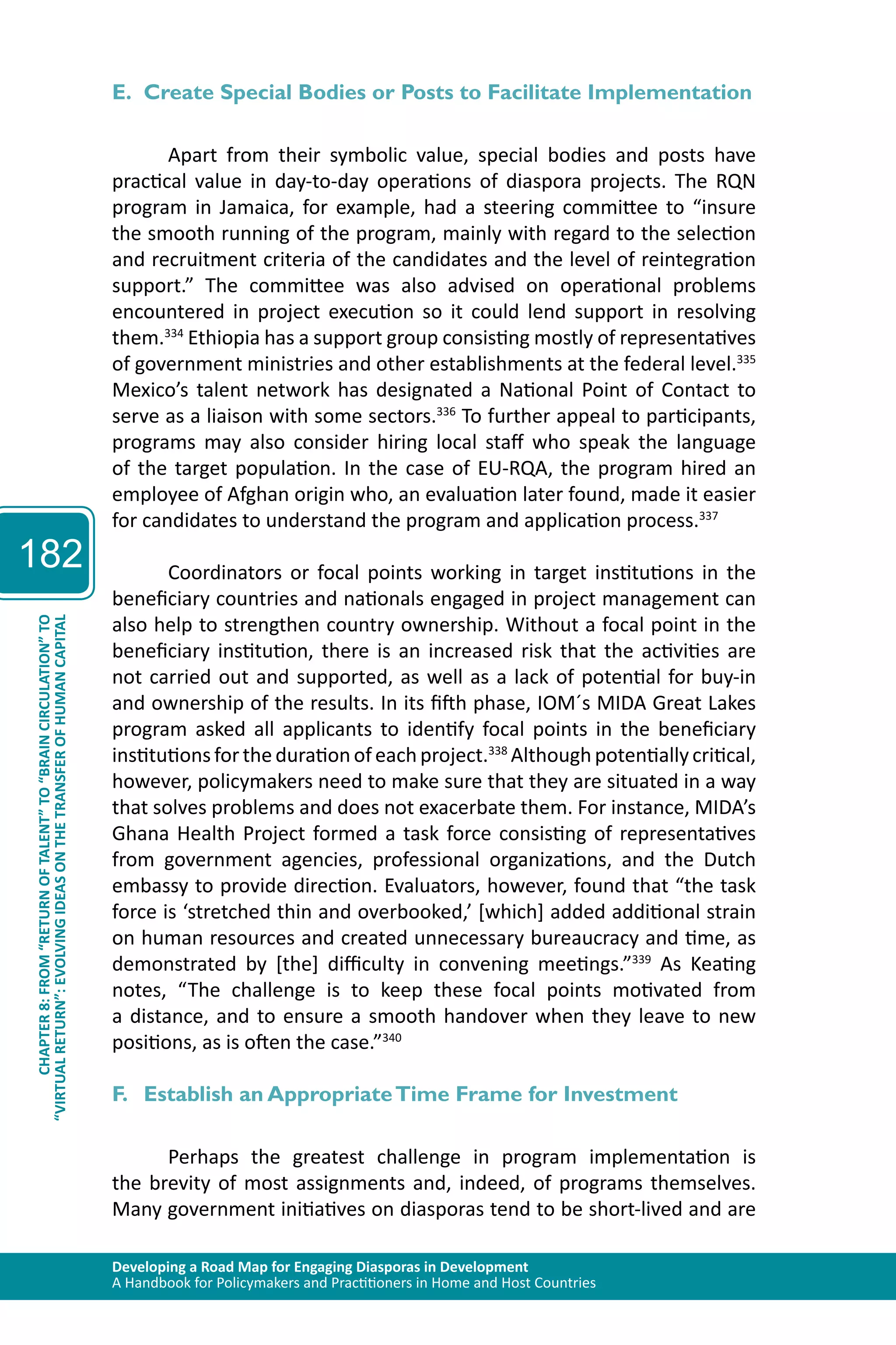 Developing a Road Map for Engaging Diasporas in Development 
A Handbook for Policymakers and Practitioners in Home and Host Countries 
182 
“VIRTUAL RETURN”: EVOLVING IDEAS ON THE TRANSFER OF HUMAN CAPITAL 
CHAPTER 8: FROM “RETURN OF TALENT” TO “BRAIN CIRCULATION” TO 
E. Create Special Bodies or Posts to Facilitate Implementation 
Apart from their symbolic value, special bodies and posts have 
practical value in day-to-day operations of diaspora projects. The RQN 
program in Jamaica, for example, had a steering committee to “insure 
the smooth running of the program, mainly with regard to the selection 
and recruitment criteria of the candidates and the level of reintegration 
support.” The committee was also advised on operational problems 
encountered in project execution so it could lend support in resolving 
them.334 Ethiopia has a support group consisting mostly of representatives 
of government ministries and other establishments at the federal level.335 
Mexico’s talent network has designated a National Point of Contact to 
serve as a liaison with some sectors.336 To further appeal to participants, 
programs may also consider hiring local staff who speak the language 
of the target population. In the case of EU-RQA, the program hired an 
employee of Afghan origin who, an evaluation later found, made it easier 
for candidates to understand the program and application process.337 
Coordinators or focal points working in target institutions in the 
beneficiary countries and nationals engaged in project management can 
also help to strengthen country ownership. Without a focal point in the 
beneficiary institution, there is an increased risk that the activities are 
not carried out and supported, as well as a lack of potential for buy-in 
and ownership of the results. In its fifth phase, IOM´s MIDA Great Lakes 
program asked all applicants to identify focal points in the beneficiary 
institutions for the duration of each project.338 Although potentially critical, 
however, policymakers need to make sure that they are situated in a way 
that solves problems and does not exacerbate them. For instance, MIDA’s 
Ghana Health Project formed a task force consisting of representatives 
from government agencies, professional organizations, and the Dutch 
embassy to provide direction. Evaluators, however, found that “the task 
force is ‘stretched thin and overbooked,’ [which] added additional strain 
on human resources and created unnecessary bureaucracy and time, as 
demonstrated by [the] difficulty in convening meetings.”339 As Keating 
notes, “The challenge is to keep these focal points motivated from 
a distance, and to ensure a smooth handover when they leave to new 
positions, as is often the case.”340 
F. Establish an Appropriate Time Frame for Investment 
Perhaps the greatest challenge in program implementation is 
the brevity of most assignments and, indeed, of programs themselves. 
Many government initiatives on diasporas tend to be short-lived and are 
 