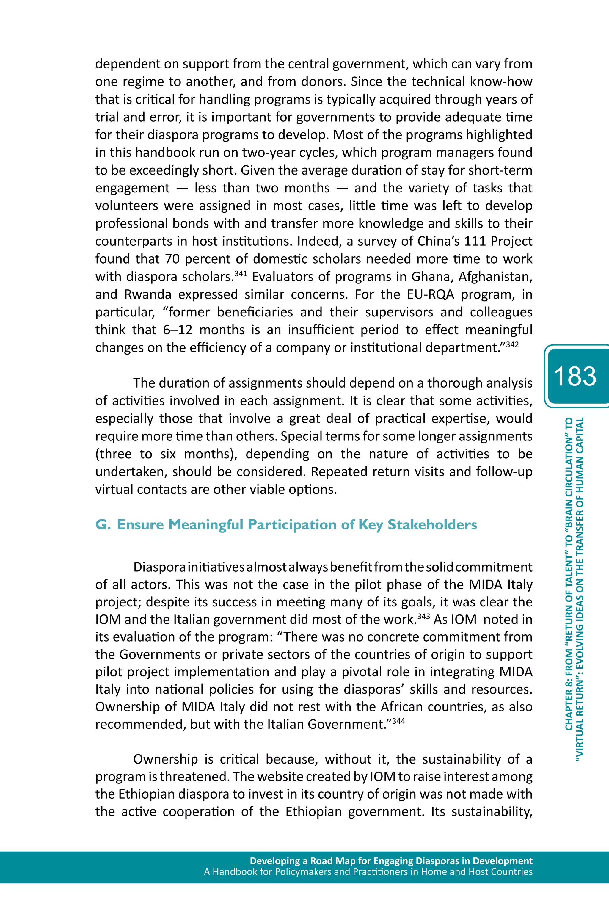 Developing a Road Map for Engaging Diasporas in Development 
A Handbook for Policymakers and Practitioners in Home and Host Countries 
183 
“VIRTUAL RETURN”: EVOLVING IDEAS ON THE TRANSFER OF HUMAN CAPITAL 
CHAPTER 8: FROM “RETURN OF TALENT” TO “BRAIN CIRCULATION” TO 
dependent on support from the central government, which can vary from 
one regime to another, and from donors. Since the technical know-how 
that is critical for handling programs is typically acquired through years of 
trial and error, it is important for governments to provide adequate time 
for their diaspora programs to develop. Most of the programs highlighted 
in this handbook run on two-year cycles, which program managers found 
to be exceedingly short. Given the average duration of stay for short-term 
engagement — less than two months — and the variety of tasks that 
volunteers were assigned in most cases, little time was left to develop 
professional bonds with and transfer more knowledge and skills to their 
counterparts in host institutions. Indeed, a survey of China’s 111 Project 
found that 70 percent of domestic scholars needed more time to work 
with diaspora scholars.341 Evaluators of programs in Ghana, Afghanistan, 
and Rwanda expressed similar concerns. For the EU-RQA program, in 
particular, “former beneficiaries and their supervisors and colleagues 
think that 6–12 months is an insufficient period to effect meaningful 
changes on the efficiency of a company or institutional department.”342 
The duration of assignments should depend on a thorough analysis 
of activities involved in each assignment. It is clear that some activities, 
especially those that involve a great deal of practical expertise, would 
require more time than others. Special terms for some longer assignments 
(three to six months), depending on the nature of activities to be 
undertaken, should be considered. Repeated return visits and follow-up 
virtual contacts are other viable options. 
G. Ensure Meaningful Participation of Key Stakeholders 
Diaspora initiatives almost always benefit from the solid commitment 
of all actors. This was not the case in the pilot phase of the MIDA Italy 
project; despite its success in meeting many of its goals, it was clear the 
IOM and the Italian government did most of the work.343 As IOM noted in 
its evaluation of the program: “There was no concrete commitment from 
the Governments or private sectors of the countries of origin to support 
pilot project implementation and play a pivotal role in integrating MIDA 
Italy into national policies for using the diasporas’ skills and resources. 
Ownership of MIDA Italy did not rest with the African countries, as also 
recommended, but with the Italian Government.”344 
Ownership is critical because, without it, the sustainability of a 
program is threatened. The website created by IOM to raise interest among 
the Ethiopian diaspora to invest in its country of origin was not made with 
the active cooperation of the Ethiopian government. Its sustainability, 
 