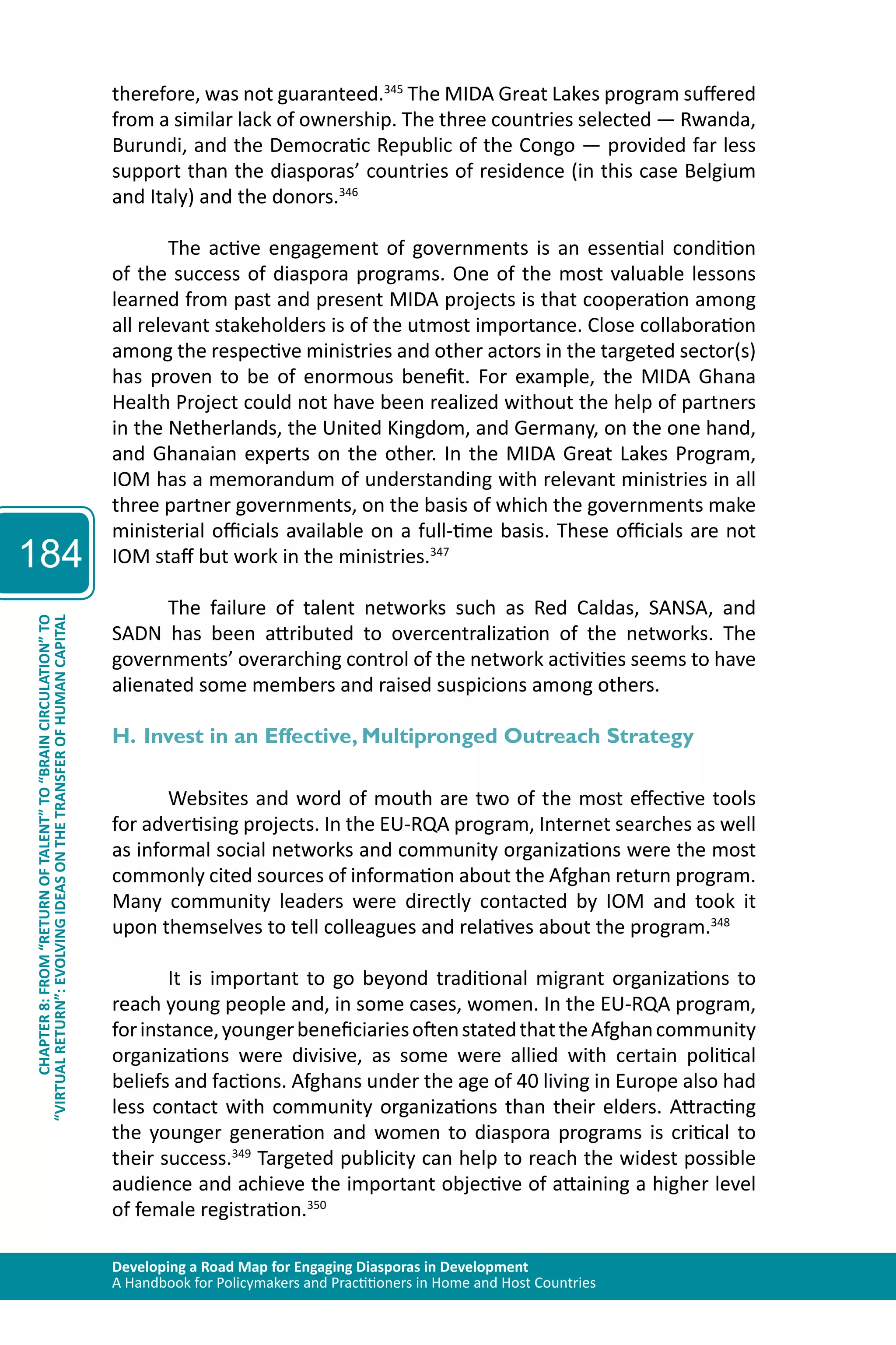 Developing a Road Map for Engaging Diasporas in Development 
A Handbook for Policymakers and Practitioners in Home and Host Countries 
184 
“VIRTUAL RETURN”: EVOLVING IDEAS ON THE TRANSFER OF HUMAN CAPITAL 
CHAPTER 8: FROM “RETURN OF TALENT” TO “BRAIN CIRCULATION” TO 
therefore, was not guaranteed.345 The MIDA Great Lakes program suffered 
from a similar lack of ownership. The three countries selected — Rwanda, 
Burundi, and the Democratic Republic of the Congo — provided far less 
support than the diasporas’ countries of residence (in this case Belgium 
and Italy) and the donors.346 
The active engagement of governments is an essential condition 
of the success of diaspora programs. One of the most valuable lessons 
learned from past and present MIDA projects is that cooperation among 
all relevant stakeholders is of the utmost importance. Close collaboration 
among the respective ministries and other actors in the targeted sector(s) 
has proven to be of enormous benefit. For example, the MIDA Ghana 
Health Project could not have been realized without the help of partners 
in the Netherlands, the United Kingdom, and Germany, on the one hand, 
and Ghanaian experts on the other. In the MIDA Great Lakes Program, 
IOM has a memorandum of understanding with relevant ministries in all 
three partner governments, on the basis of which the governments make 
ministerial officials available on a full-time basis. These officials are not 
IOM staff but work in the ministries.347 
The failure of talent networks such as Red Caldas, SANSA, and 
SADN has been attributed to overcentralization of the networks. The 
governments’ overarching control of the network activities seems to have 
alienated some members and raised suspicions among others. 
H. Invest in an Effective, Multipronged Outreach Strategy 
Websites and word of mouth are two of the most effective tools 
for advertising projects. In the EU-RQA program, Internet searches as well 
as informal social networks and community organizations were the most 
commonly cited sources of information about the Afghan return program. 
Many community leaders were directly contacted by IOM and took it 
upon themselves to tell colleagues and relatives about the program.348 
It is important to go beyond traditional migrant organizations to 
reach young people and, in some cases, women. In the EU-RQA program, 
for instance, younger beneficiaries often stated that the Afghan community 
organizations were divisive, as some were allied with certain political 
beliefs and factions. Afghans under the age of 40 living in Europe also had 
less contact with community organizations than their elders. Attracting 
the younger generation and women to diaspora programs is critical to 
their success.349 Targeted publicity can help to reach the widest possible 
audience and achieve the important objective of attaining a higher level 
of female registration.350 
 