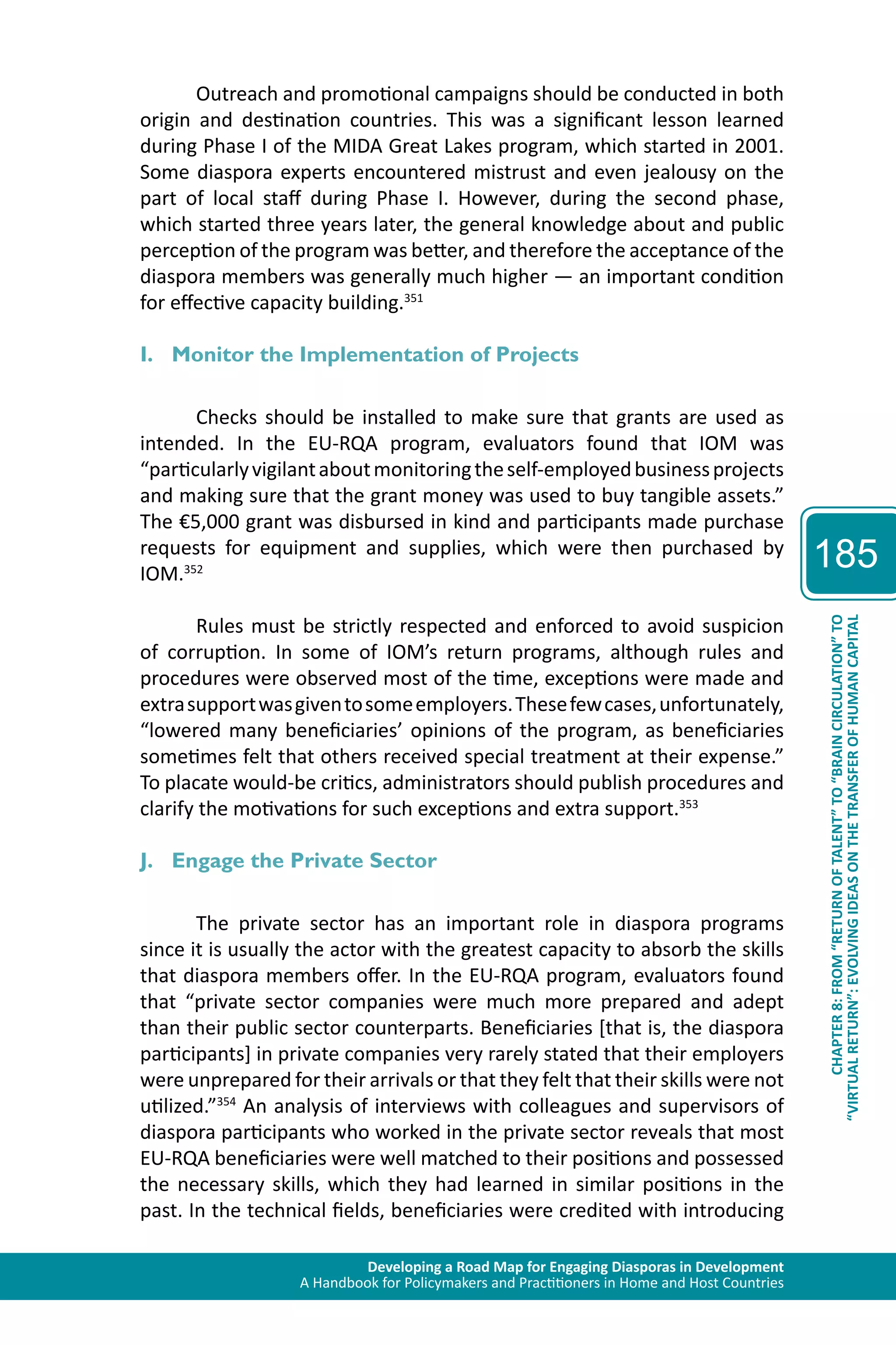 Developing a Road Map for Engaging Diasporas in Development 
A Handbook for Policymakers and Practitioners in Home and Host Countries 
185 
“VIRTUAL RETURN”: EVOLVING IDEAS ON THE TRANSFER OF HUMAN CAPITAL 
CHAPTER 8: FROM “RETURN OF TALENT” TO “BRAIN CIRCULATION” TO 
Outreach and promotional campaigns should be conducted in both 
origin and destination countries. This was a significant lesson learned 
during Phase I of the MIDA Great Lakes program, which started in 2001. 
Some diaspora experts encountered mistrust and even jealousy on the 
part of local staff during Phase I. However, during the second phase, 
which started three years later, the general knowledge about and public 
perception of the program was better, and therefore the acceptance of the 
diaspora members was generally much higher — an important condition 
for effective capacity building.351 
I. Monitor the Implementation of Projects 
Checks should be installed to make sure that grants are used as 
intended. In the EU-RQA program, evaluators found that IOM was 
“particularly vigilant about monitoring the self-employed business projects 
and making sure that the grant money was used to buy tangible assets.” 
The €5,000 grant was disbursed in kind and participants made purchase 
requests for equipment and supplies, which were then purchased by 
IOM.352 
Rules must be strictly respected and enforced to avoid suspicion 
of corruption. In some of IOM’s return programs, although rules and 
procedures were observed most of the time, exceptions were made and 
extra support was given to some employers. These few cases, unfortunately, 
“lowered many beneficiaries’ opinions of the program, as beneficiaries 
sometimes felt that others received special treatment at their expense.” 
To placate would-be critics, administrators should publish procedures and 
clarify the motivations for such exceptions and extra support.353 
J. Engage the Private Sector 
The private sector has an important role in diaspora programs 
since it is usually the actor with the greatest capacity to absorb the skills 
that diaspora members offer. In the EU-RQA program, evaluators found 
that “private sector companies were much more prepared and adept 
than their public sector counterparts. Beneficiaries [that is, the diaspora 
participants] in private companies very rarely stated that their employers 
were unprepared for their arrivals or that they felt that their skills were not 
utilized.”354 An analysis of interviews with colleagues and supervisors of 
diaspora participants who worked in the private sector reveals that most 
EU-RQA beneficiaries were well matched to their positions and possessed 
the necessary skills, which they had learned in similar positions in the 
past. In the technical fields, beneficiaries were credited with introducing 
 