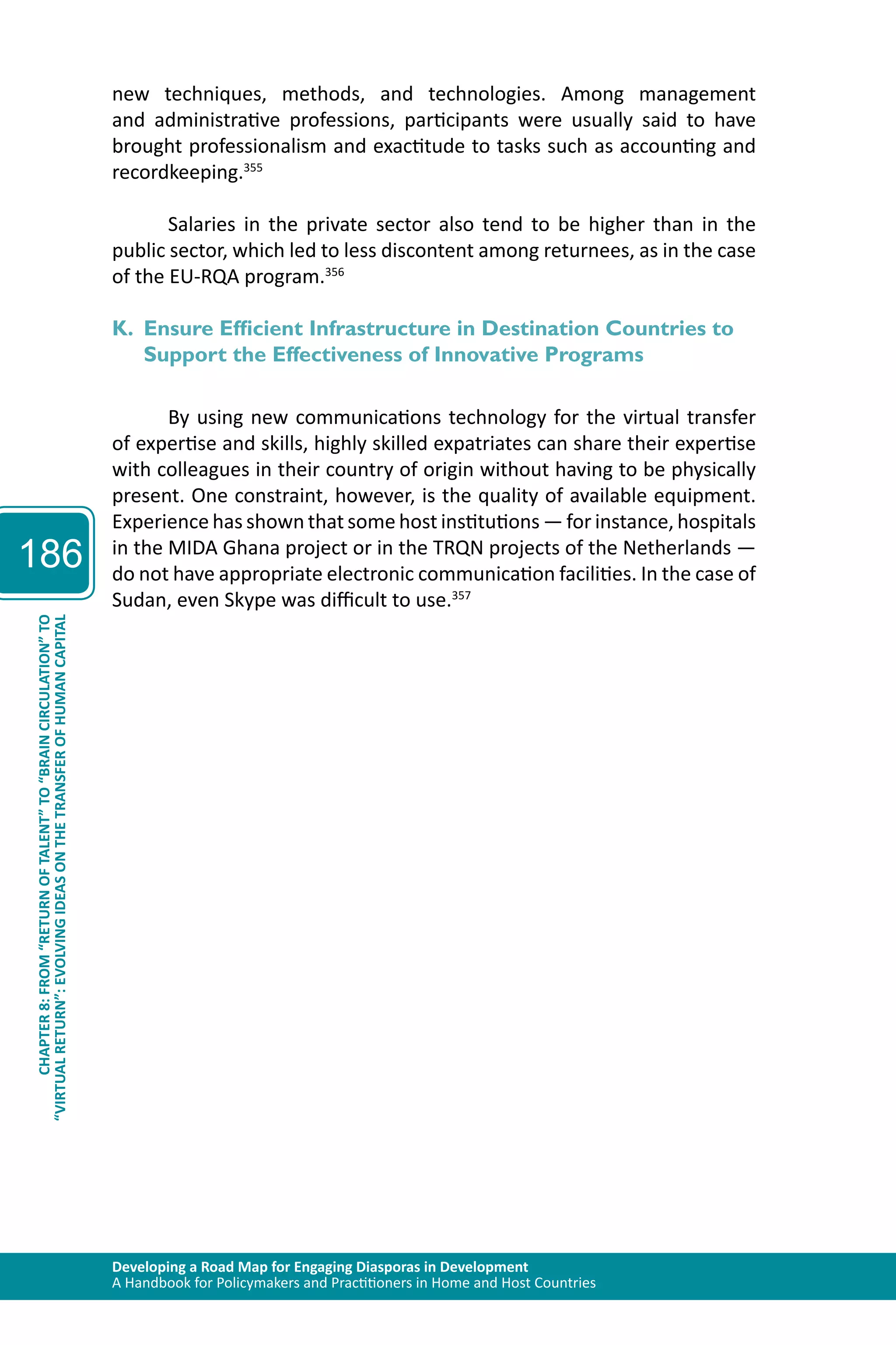 Developing a Road Map for Engaging Diasporas in Development 
A Handbook for Policymakers and Practitioners in Home and Host Countries 
186 
“VIRTUAL RETURN”: EVOLVING IDEAS ON THE TRANSFER OF HUMAN CAPITAL 
CHAPTER 8: FROM “RETURN OF TALENT” TO “BRAIN CIRCULATION” TO 
new techniques, methods, and technologies. Among management 
and administrative professions, participants were usually said to have 
brought professionalism and exactitude to tasks such as accounting and 
recordkeeping.355 
Salaries in the private sector also tend to be higher than in the 
public sector, which led to less discontent among returnees, as in the case 
of the EU-RQA program.356 
K. Ensure Efficient Infrastructure in Destination Countries to 
Support the Effectiveness of Innovative Programs 
By using new communications technology for the virtual transfer 
of expertise and skills, highly skilled expatriates can share their expertise 
with colleagues in their country of origin without having to be physically 
present. One constraint, however, is the quality of available equipment. 
Experience has shown that some host institutions — for instance, hospitals 
in the MIDA Ghana project or in the TRQN projects of the Netherlands — 
do not have appropriate electronic communication facilities. In the case of 
Sudan, even Skype was difficult to use.357 
 