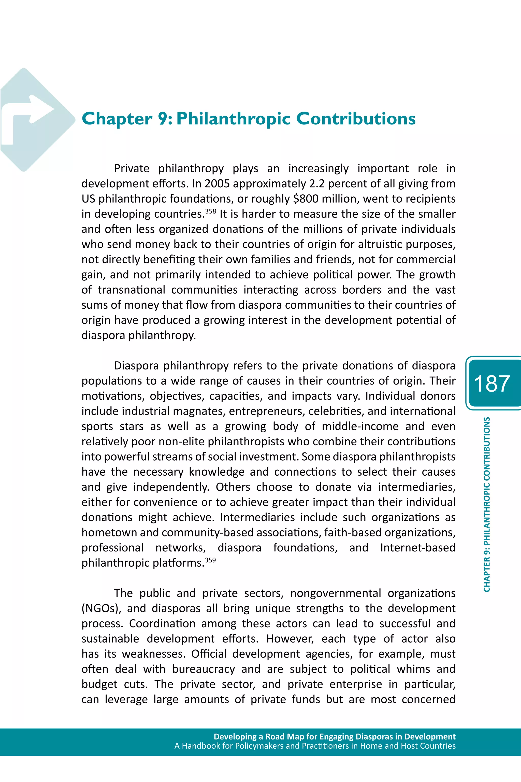 Developing a Road Map for Engaging Diasporas in Development 
A Handbook for Policymakers and Practitioners in Home and Host Countries 
187 
CHAPTER 9: PHILANTHROPIC CONTRIBUTIONS 
Chapter 9: Philanthropic Contributions 
Private philanthropy plays an increasingly important role in 
development efforts. In 2005 approximately 2.2 percent of all giving from 
US philanthropic foundations, or roughly $800 million, went to recipients 
in developing countries.358 It is harder to measure the size of the smaller 
and often less organized donations of the millions of private individuals 
who send money back to their countries of origin for altruistic purposes, 
not directly benefiting their own families and friends, not for commercial 
gain, and not primarily intended to achieve political power. The growth 
of transnational communities interacting across borders and the vast 
sums of money that flow from diaspora communities to their countries of 
origin have produced a growing interest in the development potential of 
diaspora philanthropy. 
Diaspora philanthropy refers to the private donations of diaspora 
populations to a wide range of causes in their countries of origin. Their 
motivations, objectives, capacities, and impacts vary. Individual donors 
include industrial magnates, entrepreneurs, celebrities, and international 
sports stars as well as a growing body of middle-income and even 
relatively poor non-elite philanthropists who combine their contributions 
into powerful streams of social investment. Some diaspora philanthropists 
have the necessary knowledge and connections to select their causes 
and give independently. Others choose to donate via intermediaries, 
either for convenience or to achieve greater impact than their individual 
donations might achieve. Intermediaries include such organizations as 
hometown and community-based associations, faith-based organizations, 
professional networks, diaspora foundations, and Internet-based 
philanthropic platforms.359 
The public and private sectors, nongovernmental organizations 
(NGOs), and diasporas all bring unique strengths to the development 
process. Coordination among these actors can lead to successful and 
sustainable development efforts. However, each type of actor also 
has its weaknesses. Official development agencies, for example, must 
often deal with bureaucracy and are subject to political whims and 
budget cuts. The private sector, and private enterprise in particular, 
can leverage large amounts of private funds but are most concerned 
 