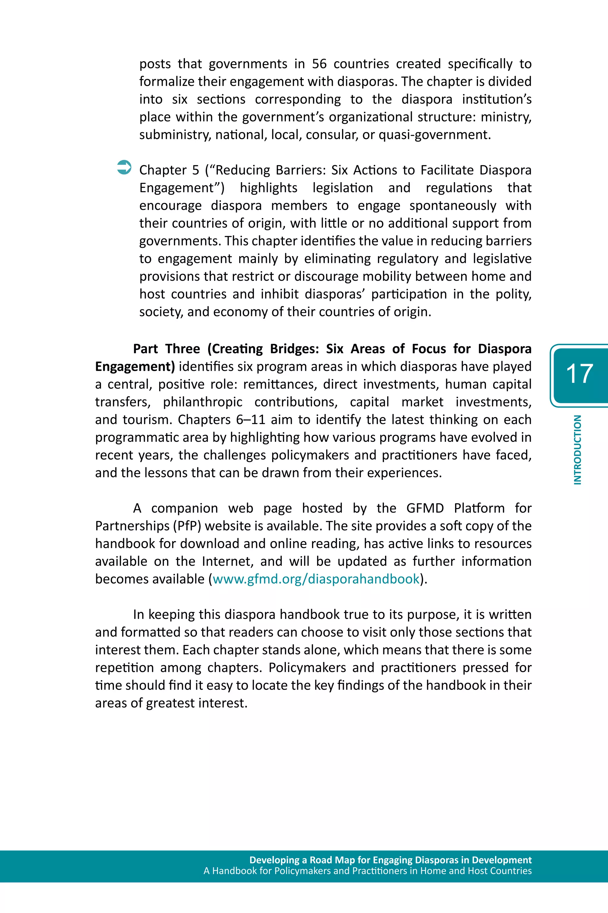Developing a Road Map for Engaging Diasporas in Development 
A Handbook for Policymakers and Practitioners in Home and Host Countries 
17 
INTRODUCTION 
posts that governments in 56 countries created specifically to 
formalize their engagement with diasporas. The chapter is divided 
into six sections corresponding to the diaspora institution’s 
place within the government’s organizational structure: ministry, 
subministry, national, local, consular, or quasi-government. 
ÂÂChapter 5 (“Reducing Barriers: Six Actions to Facilitate Diaspora 
Engagement”) highlights legislation and regulations that 
encourage diaspora members to engage spontaneously with 
their countries of origin, with little or no additional support from 
governments. This chapter identifies the value in reducing barriers 
to engagement mainly by eliminating regulatory and legislative 
provisions that restrict or discourage mobility between home and 
host countries and inhibit diasporas’ participation in the polity, 
society, and economy of their countries of origin. 
Part Three (Creating Bridges: Six Areas of Focus for Diaspora 
Engagement) identifies six program areas in which diasporas have played 
a central, positive role: remittances, direct investments, human capital 
transfers, philanthropic contributions, capital market investments, 
and tourism. Chapters 6–11 aim to identify the latest thinking on each 
programmatic area by highlighting how various programs have evolved in 
recent years, the challenges policymakers and practitioners have faced, 
and the lessons that can be drawn from their experiences. 
A companion web page hosted by the GFMD Platform for 
Partnerships (PfP) website is available. The site provides a soft copy of the 
handbook for download and online reading, has active links to resources 
available on the Internet, and will be updated as further information 
becomes available (www.gfmd.org/diasporahandbook). 
In keeping this diaspora handbook true to its purpose, it is written 
and formatted so that readers can choose to visit only those sections that 
interest them. Each chapter stands alone, which means that there is some 
repetition among chapters. Policymakers and practitioners pressed for 
time should find it easy to locate the key findings of the handbook in their 
areas of greatest interest. 
 