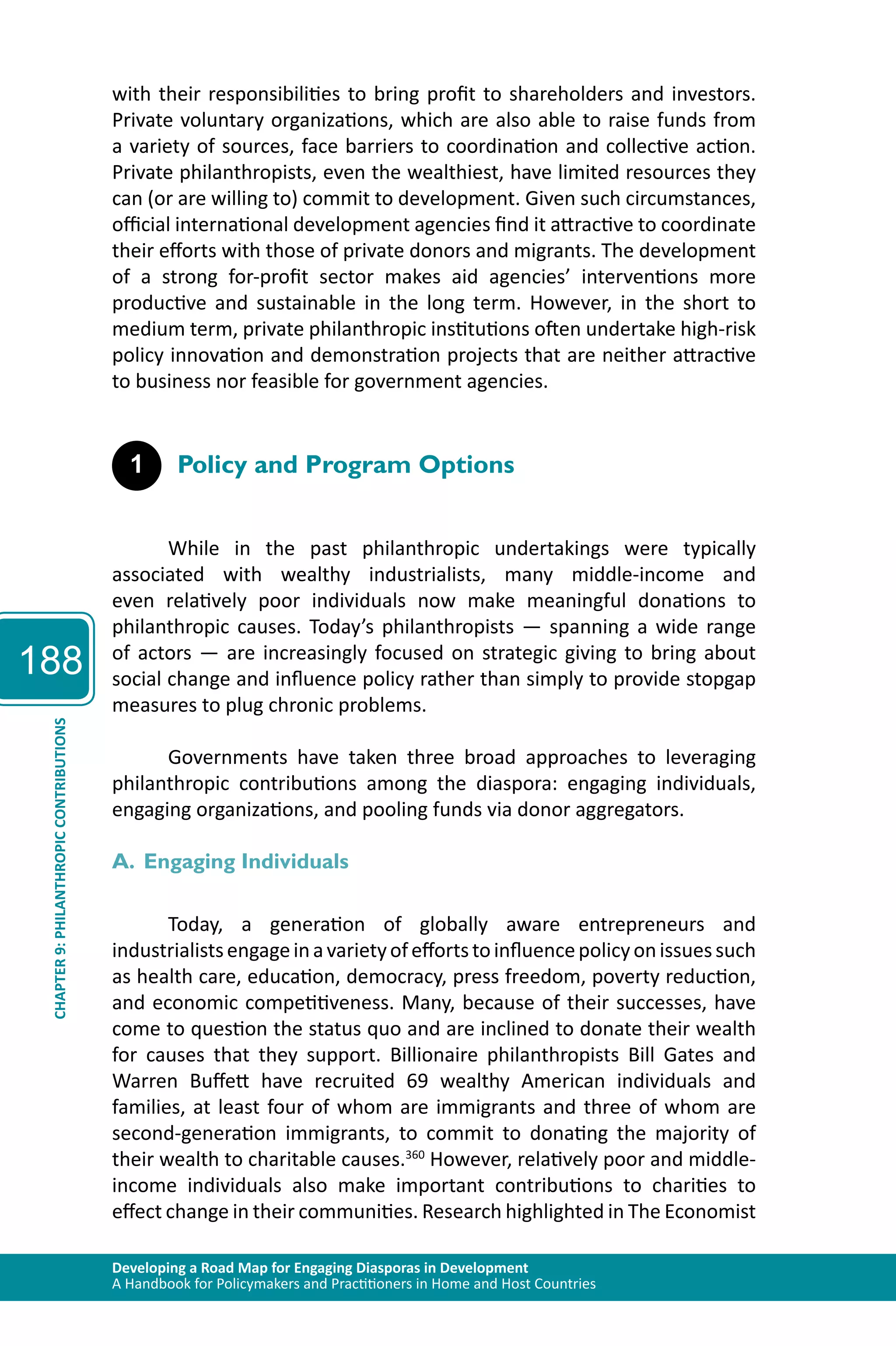188 
with their responsibilities to bring profit to shareholders and investors. 
Private voluntary organizations, which are also able to raise funds from 
a variety of sources, face barriers to coordination and collective action. 
Private philanthropists, even the wealthiest, have limited resources they 
can (or are willing to) commit to development. Given such circumstances, 
official international development agencies find it attractive to coordinate 
their efforts with those of private donors and migrants. The development 
of a strong for-profit sector makes aid agencies’ interventions more 
productive and sustainable in the long term. However, in the short to 
medium term, private philanthropic institutions often undertake high-risk 
policy innovation and demonstration projects that are neither attractive 
to business nor feasible for government agencies. 
1 Policy and Program Options 
While in the past philanthropic undertakings were typically 
associated with wealthy industrialists, many middle-income and 
even relatively poor individuals now make meaningful donations to 
philanthropic causes. Today’s philanthropists — spanning a wide range 
of actors — are increasingly focused on strategic giving to bring about 
social change and influence policy rather than simply to provide stopgap 
measures to plug chronic problems. 
Developing a Road Map for Engaging Diasporas in Development 
A Handbook for Policymakers and Practitioners in Home and Host Countries CHAPTER 9: PHILANTHROPIC CONTRIBUTIONS 
Governments have taken three broad approaches to leveraging 
philanthropic contributions among the diaspora: engaging individuals, 
engaging organizations, and pooling funds via donor aggregators. 
A. Engaging Individuals 
Today, a generation of globally aware entrepreneurs and 
industrialists engage in a variety of efforts to influence policy on issues such 
as health care, education, democracy, press freedom, poverty reduction, 
and economic competitiveness. Many, because of their successes, have 
come to question the status quo and are inclined to donate their wealth 
for causes that they support. Billionaire philanthropists Bill Gates and 
Warren Buffett have recruited 69 wealthy American individuals and 
families, at least four of whom are immigrants and three of whom are 
second-generation immigrants, to commit to donating the majority of 
their wealth to charitable causes.360 However, relatively poor and middle-income 
individuals also make important contributions to charities to 
effect change in their communities. Research highlighted in The Economist 
 