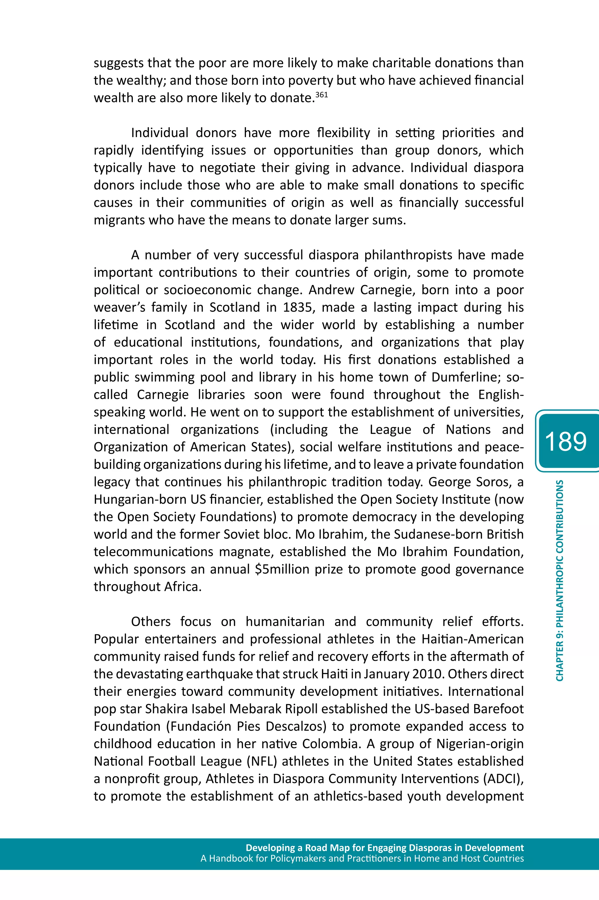 Developing a Road Map for Engaging Diasporas in Development 
A Handbook for Policymakers and Practitioners in Home and Host Countries 
189 
CHAPTER 9: PHILANTHROPIC CONTRIBUTIONS 
suggests that the poor are more likely to make charitable donations than 
the wealthy; and those born into poverty but who have achieved financial 
wealth are also more likely to donate.361 
Individual donors have more flexibility in setting priorities and 
rapidly identifying issues or opportunities than group donors, which 
typically have to negotiate their giving in advance. Individual diaspora 
donors include those who are able to make small donations to specific 
causes in their communities of origin as well as financially successful 
migrants who have the means to donate larger sums. 
A number of very successful diaspora philanthropists have made 
important contributions to their countries of origin, some to promote 
political or socioeconomic change. Andrew Carnegie, born into a poor 
weaver’s family in Scotland in 1835, made a lasting impact during his 
lifetime in Scotland and the wider world by establishing a number 
of educational institutions, foundations, and organizations that play 
important roles in the world today. His first donations established a 
public swimming pool and library in his home town of Dumferline; so-called 
Carnegie libraries soon were found throughout the English-speaking 
world. He went on to support the establishment of universities, 
international organizations (including the League of Nations and 
Organization of American States), social welfare institutions and peace-building 
organizations during his lifetime, and to leave a private foundation 
legacy that continues his philanthropic tradition today. George Soros, a 
Hungarian-born US financier, established the Open Society Institute (now 
the Open Society Foundations) to promote democracy in the developing 
world and the former Soviet bloc. Mo Ibrahim, the Sudanese-born British 
telecommunications magnate, established the Mo Ibrahim Foundation, 
which sponsors an annual $5million prize to promote good governance 
throughout Africa. 
Others focus on humanitarian and community relief efforts. 
Popular entertainers and professional athletes in the Haitian-American 
community raised funds for relief and recovery efforts in the aftermath of 
the devastating earthquake that struck Haiti in January 2010. Others direct 
their energies toward community development initiatives. International 
pop star Shakira Isabel Mebarak Ripoll established the US-based Barefoot 
Foundation (Fundación Pies Descalzos) to promote expanded access to 
childhood education in her native Colombia. A group of Nigerian-origin 
National Football League (NFL) athletes in the United States established 
a nonprofit group, Athletes in Diaspora Community Interventions (ADCI), 
to promote the establishment of an athletics-based youth development 
 