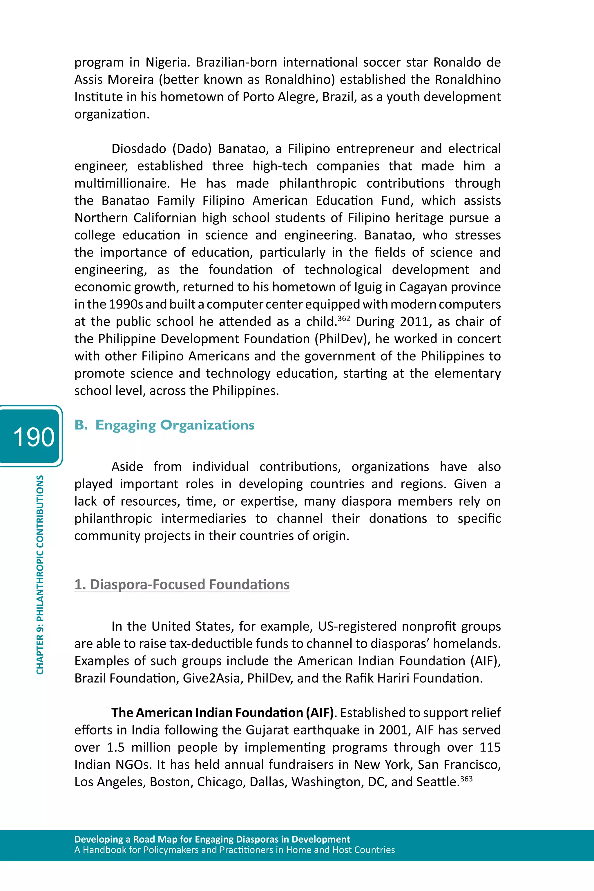 190 
program in Nigeria. Brazilian-born international soccer star Ronaldo de 
Assis Moreira (better known as Ronaldhino) established the Ronaldhino 
Institute in his hometown of Porto Alegre, Brazil, as a youth development 
organization. 
Diosdado (Dado) Banatao, a Filipino entrepreneur and electrical 
engineer, established three high-tech companies that made him a 
multimillionaire. He has made philanthropic contributions through 
the Banatao Family Filipino American Education Fund, which assists 
Northern Californian high school students of Filipino heritage pursue a 
college education in science and engineering. Banatao, who stresses 
the importance of education, particularly in the fields of science and 
engineering, as the foundation of technological development and 
economic growth, returned to his hometown of Iguig in Cagayan province 
in the 1990s and built a computer center equipped with modern computers 
at the public school he attended as a child.362 During 2011, as chair of 
the Philippine Development Foundation (PhilDev), he worked in concert 
with other Filipino Americans and the government of the Philippines to 
promote science and technology education, starting at the elementary 
school level, across the Philippines. 
B. Engaging Organizations 
Aside from individual contributions, organizations have also 
played important roles in developing countries and regions. Given a 
lack of resources, time, or expertise, many diaspora members rely on 
philanthropic intermediaries to channel their donations to specific 
community projects in their countries of origin. 
CONTRIBUTIONS 
PHILANTHROPIC 1. Diaspora-Focused Foundations 
9: CHAPTER Developing a Road Map for Engaging Diasporas in Development 
A Handbook for Policymakers and Practitioners in Home and Host Countries In the United States, for example, US-registered nonprofit groups 
are able to raise tax-deductible funds to channel to diasporas’ homelands. 
Examples of such groups include the American Indian Foundation (AIF), 
Brazil Foundation, Give2Asia, PhilDev, and the Rafik Hariri Foundation. 
The American Indian Foundation (AIF). Established to support relief 
efforts in India following the Gujarat earthquake in 2001, AIF has served 
over 1.5 million people by implementing programs through over 115 
Indian NGOs. It has held annual fundraisers in New York, San Francisco, 
Los Angeles, Boston, Chicago, Dallas, Washington, DC, and Seattle.363 
 