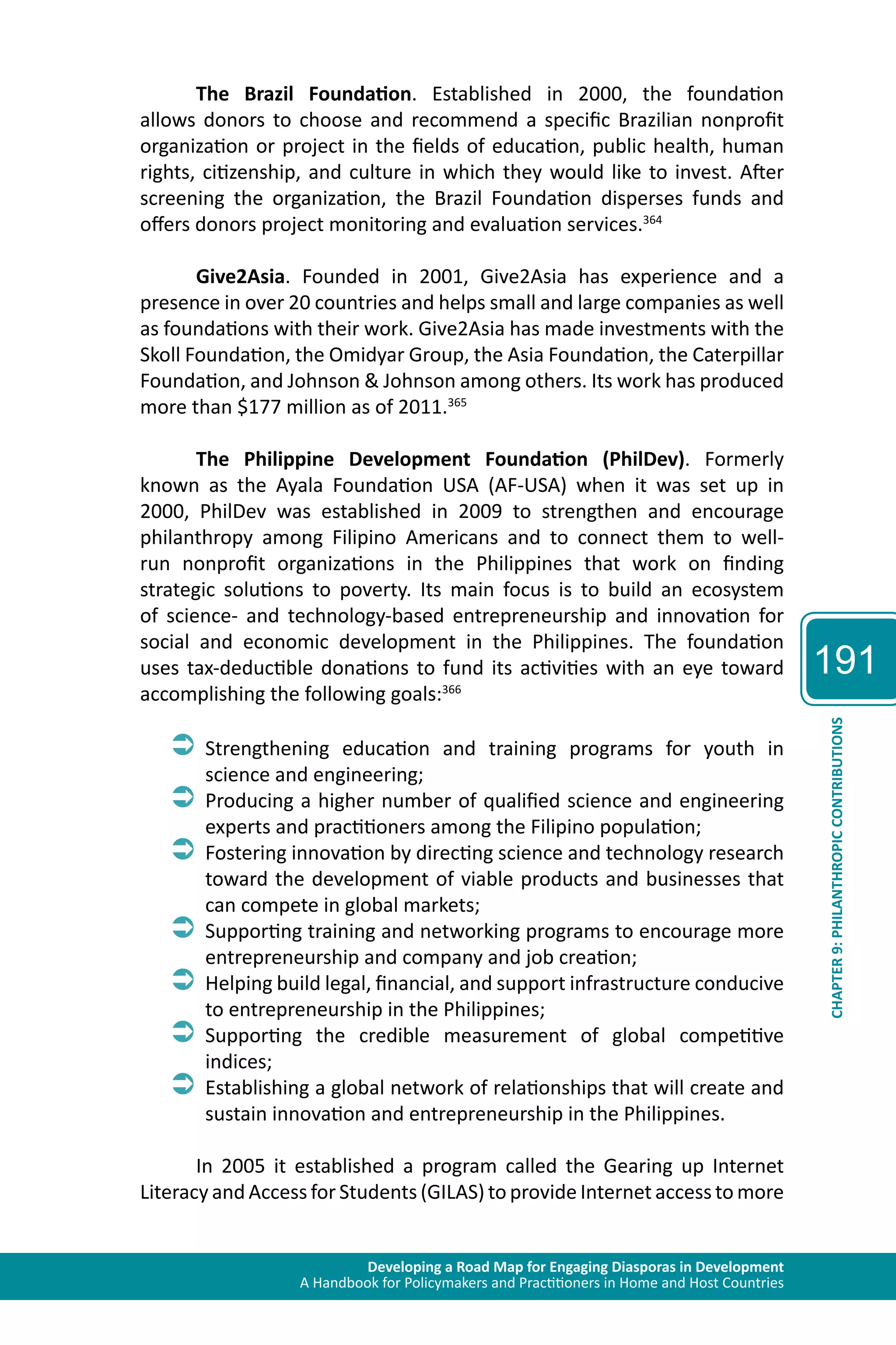Developing a Road Map for Engaging Diasporas in Development 
A Handbook for Policymakers and Practitioners in Home and Host Countries 
191 
CHAPTER 9: PHILANTHROPIC CONTRIBUTIONS 
The Brazil Foundation. Established in 2000, the foundation 
allows donors to choose and recommend a specific Brazilian nonprofit 
organization or project in the fields of education, public health, human 
rights, citizenship, and culture in which they would like to invest. After 
screening the organization, the Brazil Foundation disperses funds and 
offers donors project monitoring and evaluation services.364 
Give2Asia. Founded in 2001, Give2Asia has experience and a 
presence in over 20 countries and helps small and large companies as well 
as foundations with their work. Give2Asia has made investments with the 
Skoll Foundation, the Omidyar Group, the Asia Foundation, the Caterpillar 
Foundation, and Johnson & Johnson among others. Its work has produced 
more than $177 million as of 2011.365 
The Philippine Development Foundation (PhilDev). Formerly 
known as the Ayala Foundation USA (AF-USA) when it was set up in 
2000, PhilDev was established in 2009 to strengthen and encourage 
philanthropy among Filipino Americans and to connect them to well-run 
nonprofit organizations in the Philippines that work on finding 
strategic solutions to poverty. Its main focus is to build an ecosystem 
of science- and technology-based entrepreneurship and innovation for 
social and economic development in the Philippines. The foundation 
uses tax-deductible donations to fund its activities with an eye toward 
accomplishing the following goals:366 
ÂÂStrengthening education and training programs for youth in 
science and engineering; 
ÂÂProducing a higher number of qualified science and engineering 
experts and practitioners among the Filipino population; 
ÂÂFostering innovation by directing science and technology research 
toward the development of viable products and businesses that 
can compete in global markets; 
ÂÂSupporting training and networking programs to encourage more 
entrepreneurship and company and job creation; 
ÂÂHelping build legal, financial, and support infrastructure conducive 
to entrepreneurship in the Philippines; 
ÂÂSupporting the credible measurement of global competitive 
indices; 
ÂÂEstablishing a global network of relationships that will create and 
sustain innovation and entrepreneurship in the Philippines. 
In 2005 it established a program called the Gearing up Internet 
Literacy and Access for Students (GILAS) to provide Internet access to more 
 