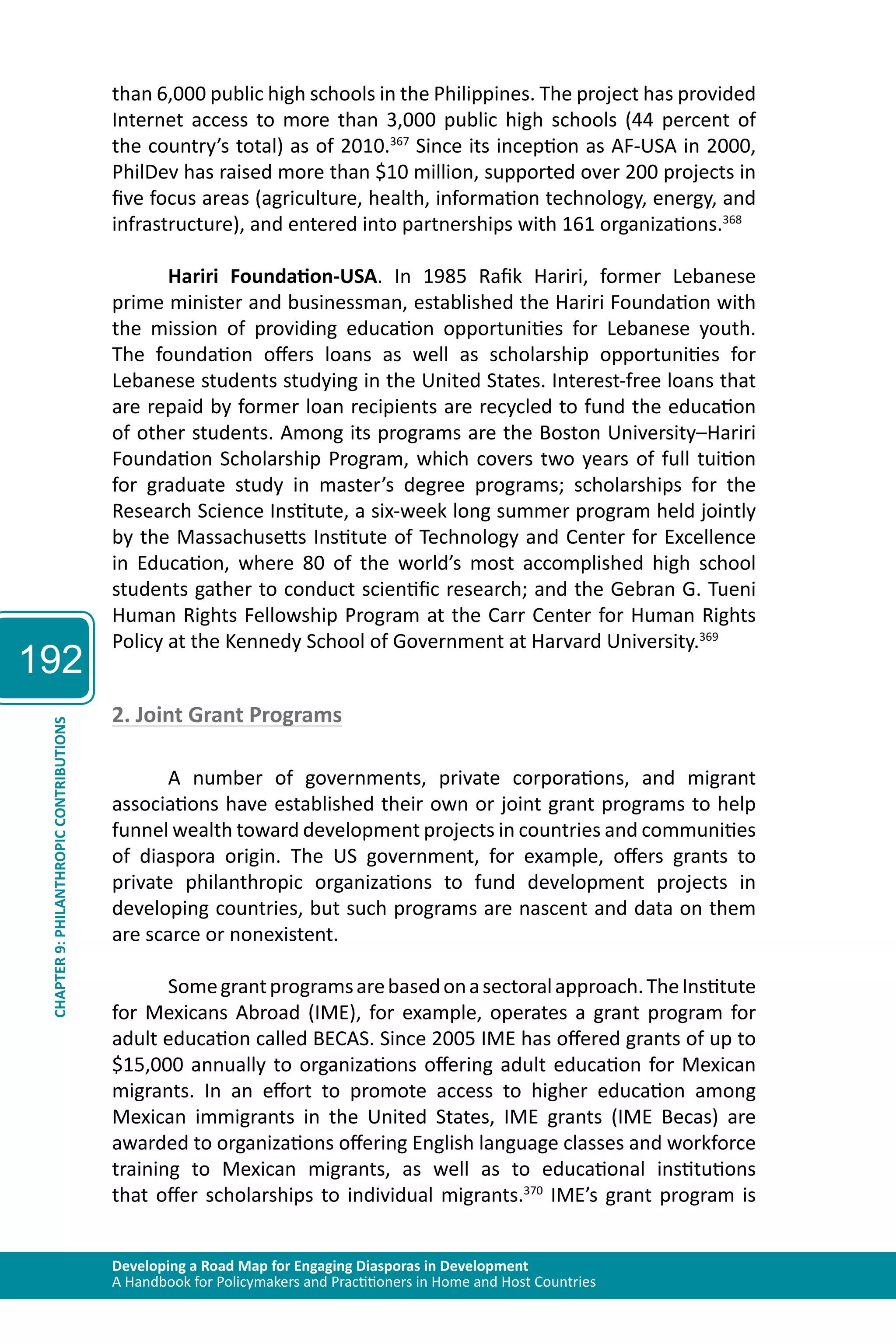 192 
than 6,000 public high schools in the Philippines. The project has provided 
Internet access to more than 3,000 public high schools (44 percent of 
the country’s total) as of 2010.367 Since its inception as AF-USA in 2000, 
PhilDev has raised more than $10 million, supported over 200 projects in 
five focus areas (agriculture, health, information technology, energy, and 
infrastructure), and entered into partnerships with 161 organizations.368 
Hariri Foundation-USA. In 1985 Rafik Hariri, former Lebanese 
prime minister and businessman, established the Hariri Foundation with 
the mission of providing education opportunities for Lebanese youth. 
The foundation offers loans as well as scholarship opportunities for 
Lebanese students studying in the United States. Interest-free loans that 
are repaid by former loan recipients are recycled to fund the education 
of other students. Among its programs are the Boston University–Hariri 
Foundation Scholarship Program, which covers two years of full tuition 
for graduate study in master’s degree programs; scholarships for the 
Research Science Institute, a six-week long summer program held jointly 
by the Massachusetts Institute of Technology and Center for Excellence 
in Education, where 80 of the world’s most accomplished high school 
students gather to conduct scientific research; and the Gebran G. Tueni 
Human Rights Fellowship Program at the Carr Center for Human Rights 
Policy at the Kennedy School of Government at Harvard University.369 
2. Joint Grant Programs 
Developing a Road Map for Engaging Diasporas in Development 
A Handbook for Policymakers and Practitioners in Home and Host Countries CHAPTER 9: PHILANTHROPIC CONTRIBUTIONS 
A number of governments, private corporations, and migrant 
associations have established their own or joint grant programs to help 
funnel wealth toward development projects in countries and communities 
of diaspora origin. The US government, for example, offers grants to 
private philanthropic organizations to fund development projects in 
developing countries, but such programs are nascent and data on them 
are scarce or nonexistent. 
Some grant programs are based on a sectoral approach. The Institute 
for Mexicans Abroad (IME), for example, operates a grant program for 
adult education called BECAS. Since 2005 IME has offered grants of up to 
$15,000 annually to organizations offering adult education for Mexican 
migrants. In an effort to promote access to higher education among 
Mexican immigrants in the United States, IME grants (IME Becas) are 
awarded to organizations offering English language classes and workforce 
training to Mexican migrants, as well as to educational institutions 
that offer scholarships to individual migrants.370 IME’s grant program is 
 