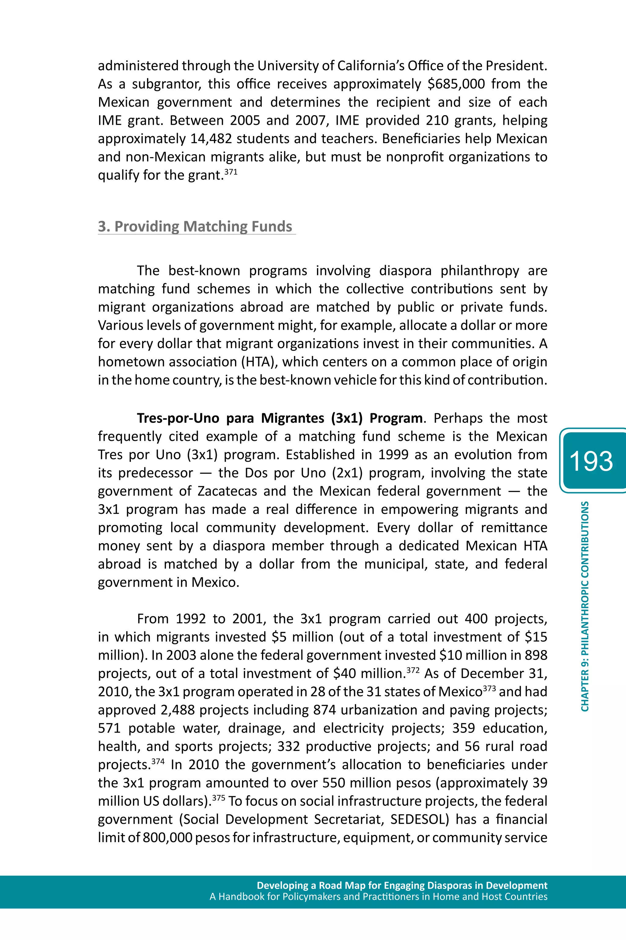 Developing a Road Map for Engaging Diasporas in Development 
A Handbook for Policymakers and Practitioners in Home and Host Countries 
193 
CHAPTER 9: PHILANTHROPIC CONTRIBUTIONS 
administered through the University of California’s Office of the President. 
As a subgrantor, this office receives approximately $685,000 from the 
Mexican government and determines the recipient and size of each 
IME grant. Between 2005 and 2007, IME provided 210 grants, helping 
approximately 14,482 students and teachers. Beneficiaries help Mexican 
and non-Mexican migrants alike, but must be nonprofit organizations to 
qualify for the grant.371 
3. Providing Matching Funds 
The best-known programs involving diaspora philanthropy are 
matching fund schemes in which the collective contributions sent by 
migrant organizations abroad are matched by public or private funds. 
Various levels of government might, for example, allocate a dollar or more 
for every dollar that migrant organizations invest in their communities. A 
hometown association (HTA), which centers on a common place of origin 
in the home country, is the best-known vehicle for this kind of contribution. 
Tres-por-Uno para Migrantes (3x1) Program. Perhaps the most 
frequently cited example of a matching fund scheme is the Mexican 
Tres por Uno (3x1) program. Established in 1999 as an evolution from 
its predecessor — the Dos por Uno (2x1) program, involving the state 
government of Zacatecas and the Mexican federal government — the 
3x1 program has made a real difference in empowering migrants and 
promoting local community development. Every dollar of remittance 
money sent by a diaspora member through a dedicated Mexican HTA 
abroad is matched by a dollar from the municipal, state, and federal 
government in Mexico. 
From 1992 to 2001, the 3x1 program carried out 400 projects, 
in which migrants invested $5 million (out of a total investment of $15 
million). In 2003 alone the federal government invested $10 million in 898 
projects, out of a total investment of $40 million.372 As of December 31, 
2010, the 3x1 program operated in 28 of the 31 states of Mexico373 and had 
approved 2,488 projects including 874 urbanization and paving projects; 
571 potable water, drainage, and electricity projects; 359 education, 
health, and sports projects; 332 productive projects; and 56 rural road 
projects.374 In 2010 the government’s allocation to beneficiaries under 
the 3x1 program amounted to over 550 million pesos (approximately 39 
million US dollars).375 To focus on social infrastructure projects, the federal 
government (Social Development Secretariat, SEDESOL) has a financial 
limit of 800,000 pesos for infrastructure, equipment, or community service 
 