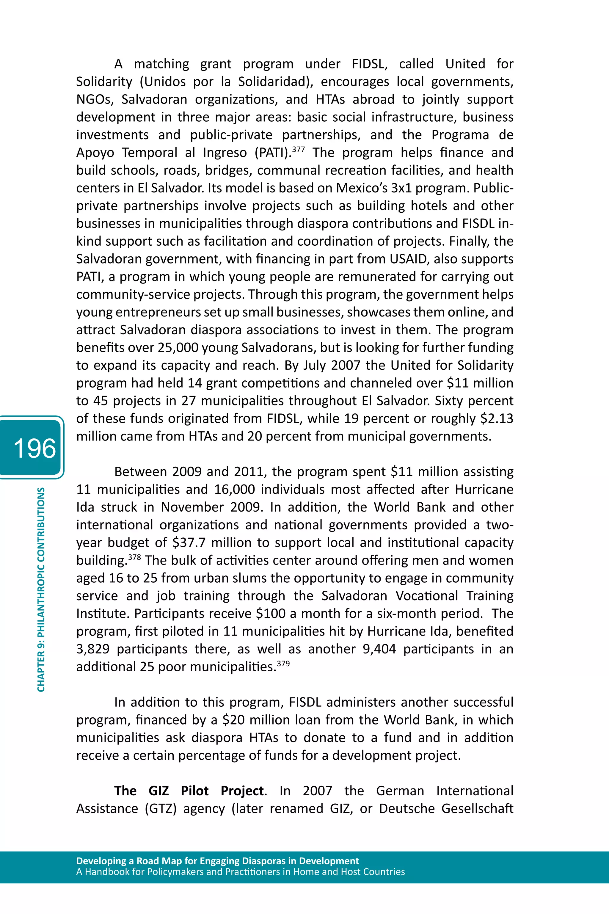 196 
A matching grant program under FIDSL, called United for 
Solidarity (Unidos por la Solidaridad), encourages local governments, 
NGOs, Salvadoran organizations, and HTAs abroad to jointly support 
development in three major areas: basic social infrastructure, business 
investments and public-private partnerships, and the Programa de 
Apoyo Temporal al Ingreso (PATI).377 The program helps finance and 
build schools, roads, bridges, communal recreation facilities, and health 
centers in El Salvador. Its model is based on Mexico’s 3x1 program. Public-private 
partnerships involve projects such as building hotels and other 
businesses in municipalities through diaspora contributions and FISDL in-kind 
support such as facilitation and coordination of projects. Finally, the 
Salvadoran government, with financing in part from USAID, also supports 
PATI, a program in which young people are remunerated for carrying out 
community-service projects. Through this program, the government helps 
young entrepreneurs set up small businesses, showcases them online, and 
attract Salvadoran diaspora associations to invest in them. The program 
benefits over 25,000 young Salvadorans, but is looking for further funding 
to expand its capacity and reach. By July 2007 the United for Solidarity 
program had held 14 grant competitions and channeled over $11 million 
to 45 projects in 27 municipalities throughout El Salvador. Sixty percent 
of these funds originated from FIDSL, while 19 percent or roughly $2.13 
million came from HTAs and 20 percent from municipal governments. 
Between 2009 and 2011, the program spent $11 million assisting 
11 municipalities and 16,000 individuals most affected after Hurricane 
Ida struck in November 2009. In addition, the World Bank and other 
international organizations and national governments provided a two-year 
Developing a Road Map for Engaging Diasporas in Development 
A Handbook for Policymakers and Practitioners in Home and Host Countries CHAPTER 9: PHILANTHROPIC CONTRIBUTIONS 
budget of $37.7 million to support local and institutional capacity 
building.378 The bulk of activities center around offering men and women 
aged 16 to 25 from urban slums the opportunity to engage in community 
service and job training through the Salvadoran Vocational Training 
Institute. Participants receive $100 a month for a six-month period. The 
program, first piloted in 11 municipalities hit by Hurricane Ida, benefited 
3,829 participants there, as well as another 9,404 participants in an 
additional 25 poor municipalities.379 
In addition to this program, FISDL administers another successful 
program, financed by a $20 million loan from the World Bank, in which 
municipalities ask diaspora HTAs to donate to a fund and in addition 
receive a certain percentage of funds for a development project. 
The GIZ Pilot Project. In 2007 the German International 
Assistance (GTZ) agency (later renamed GIZ, or Deutsche Gesellschaft 
 