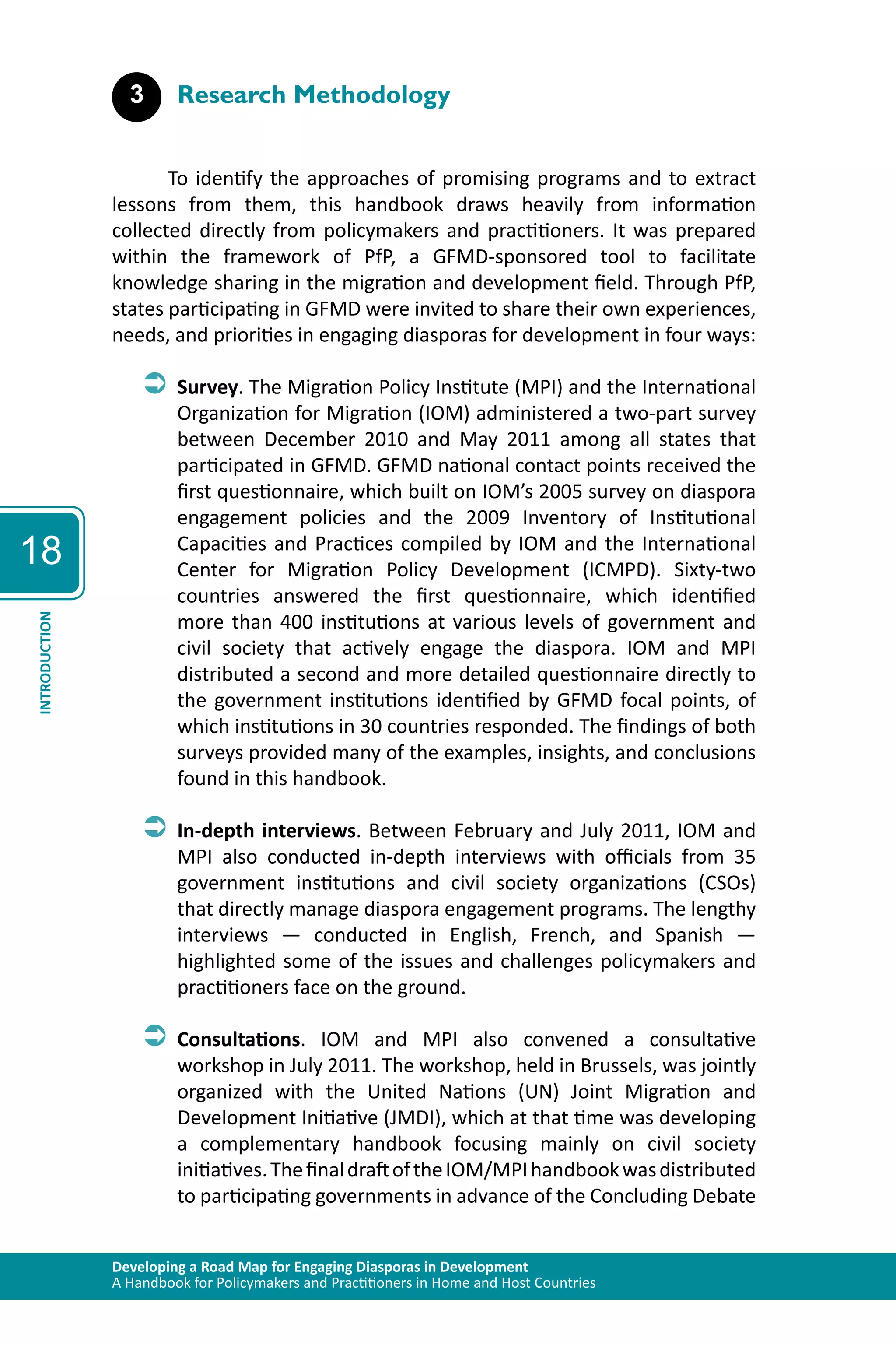 Developing a Road Map for Engaging Diasporas in Development 
A Handbook for Policymakers and Practitioners in Home and Host Countries 
18 
INTRODUCTION 
3 Research Methodology 
To identify the approaches of promising programs and to extract 
lessons from them, this handbook draws heavily from information 
collected directly from policymakers and practitioners. It was prepared 
within the framework of PfP, a GFMD-sponsored tool to facilitate 
knowledge sharing in the migration and development field. Through PfP, 
states participating in GFMD were invited to share their own experiences, 
needs, and priorities in engaging diasporas for development in four ways: 
ÂÂSurvey. The Migration Policy Institute (MPI) and the International 
Organization for Migration (IOM) administered a two-part survey 
between December 2010 and May 2011 among all states that 
participated in GFMD. GFMD national contact points received the 
first questionnaire, which built on IOM’s 2005 survey on diaspora 
engagement policies and the 2009 Inventory of Institutional 
Capacities and Practices compiled by IOM and the International 
Center for Migration Policy Development (ICMPD). Sixty-two 
countries answered the first questionnaire, which identified 
more than 400 institutions at various levels of government and 
civil society that actively engage the diaspora. IOM and MPI 
distributed a second and more detailed questionnaire directly to 
the government institutions identified by GFMD focal points, of 
which institutions in 30 countries responded. The findings of both 
surveys provided many of the examples, insights, and conclusions 
found in this handbook. 
ÂÂIn-depth interviews. Between February and July 2011, IOM and 
MPI also conducted in-depth interviews with officials from 35 
government institutions and civil society organizations (CSOs) 
that directly manage diaspora engagement programs. The lengthy 
interviews — conducted in English, French, and Spanish — 
highlighted some of the issues and challenges policymakers and 
practitioners face on the ground. 
ÂÂConsultations. IOM and MPI also convened a consultative 
workshop in July 2011. The workshop, held in Brussels, was jointly 
organized with the United Nations (UN) Joint Migration and 
Development Initiative (JMDI), which at that time was developing 
a complementary handbook focusing mainly on civil society 
initiatives. The final draft of the IOM/MPI handbook was distributed 
to participating governments in advance of the Concluding Debate 
 
