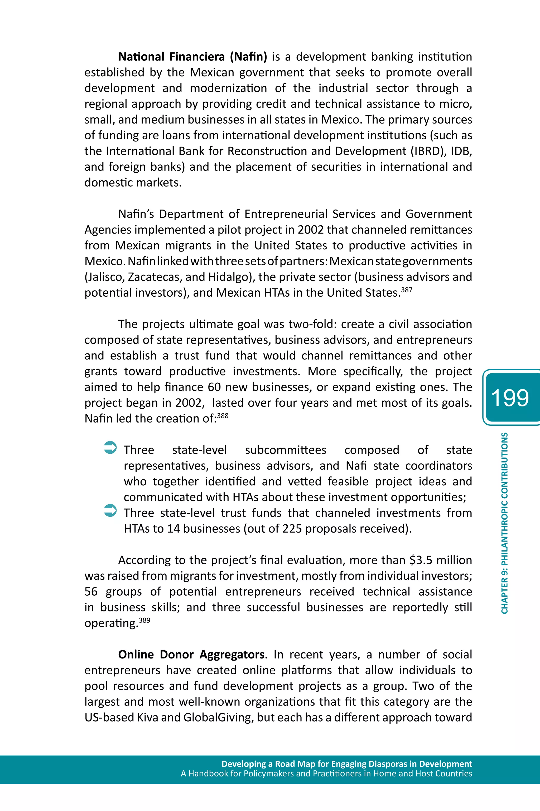 Developing a Road Map for Engaging Diasporas in Development 
A Handbook for Policymakers and Practitioners in Home and Host Countries 
199 
CHAPTER 9: PHILANTHROPIC CONTRIBUTIONS 
National Financiera (Nafin) is a development banking institution 
established by the Mexican government that seeks to promote overall 
development and modernization of the industrial sector through a 
regional approach by providing credit and technical assistance to micro, 
small, and medium businesses in all states in Mexico. The primary sources 
of funding are loans from international development institutions (such as 
the International Bank for Reconstruction and Development (IBRD), IDB, 
and foreign banks) and the placement of securities in international and 
domestic markets. 
Nafin’s Department of Entrepreneurial Services and Government 
Agencies implemented a pilot project in 2002 that channeled remittances 
from Mexican migrants in the United States to productive activities in 
Mexico. Nafin linked with three sets of partners: Mexican state governments 
(Jalisco, Zacatecas, and Hidalgo), the private sector (business advisors and 
potential investors), and Mexican HTAs in the United States.387 
The projects ultimate goal was two-fold: create a civil association 
composed of state representatives, business advisors, and entrepreneurs 
and establish a trust fund that would channel remittances and other 
grants toward productive investments. More specifically, the project 
aimed to help finance 60 new businesses, or expand existing ones. The 
project began in 2002, lasted over four years and met most of its goals. 
Nafin led the creation of:388 
ÂÂThree state-level subcommittees composed of state 
representatives, business advisors, and Nafi state coordinators 
who together identified and vetted feasible project ideas and 
communicated with HTAs about these investment opportunities; 
ÂÂThree state-level trust funds that channeled investments from 
HTAs to 14 businesses (out of 225 proposals received). 
According to the project’s final evaluation, more than $3.5 million 
was raised from migrants for investment, mostly from individual investors; 
56 groups of potential entrepreneurs received technical assistance 
in business skills; and three successful businesses are reportedly still 
operating.389 
Online Donor Aggregators. In recent years, a number of social 
entrepreneurs have created online platforms that allow individuals to 
pool resources and fund development projects as a group. Two of the 
largest and most well-known organizations that fit this category are the 
US-based Kiva and GlobalGiving, but each has a different approach toward 
 