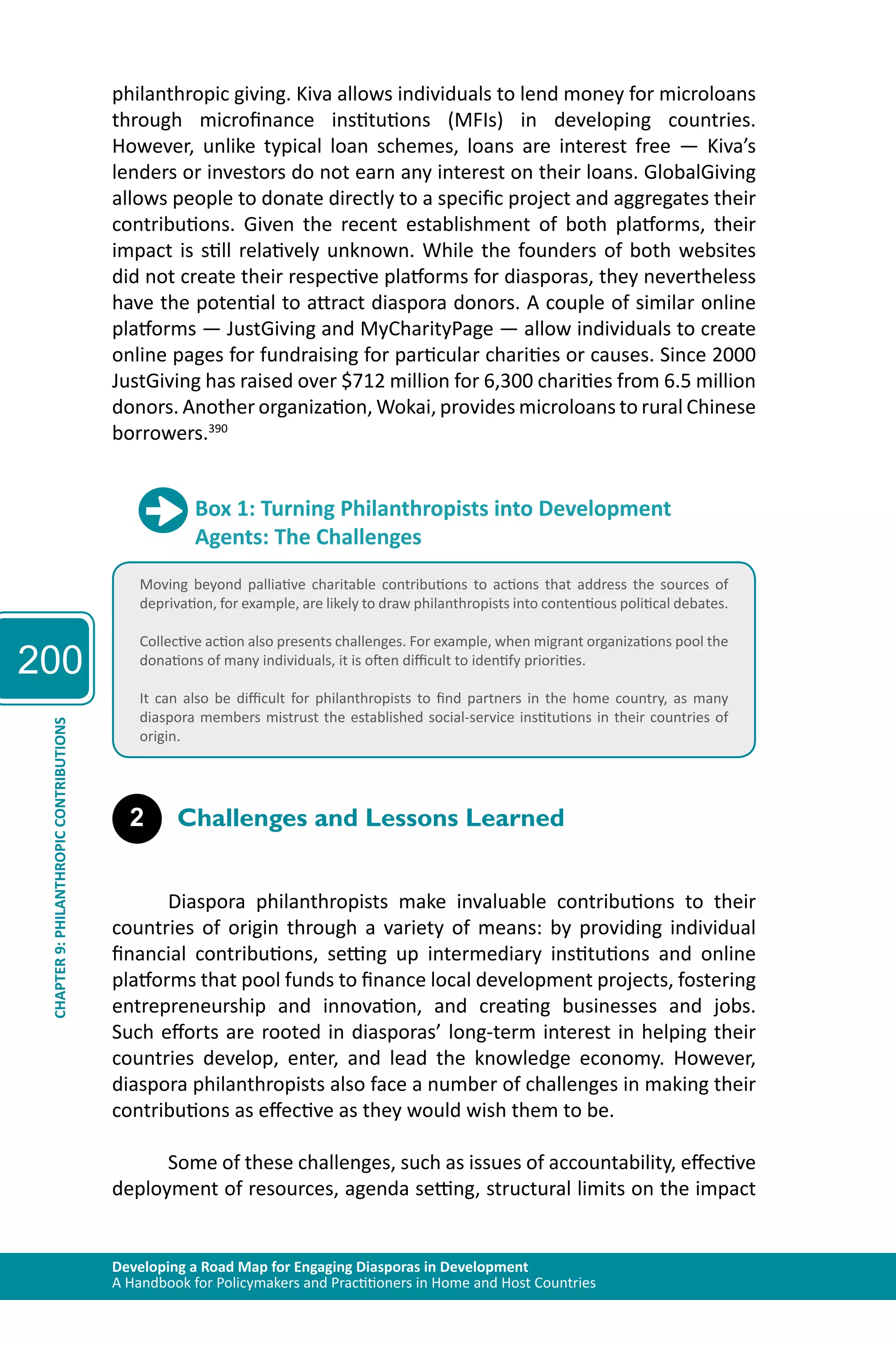 200 
philanthropic giving. Kiva allows individuals to lend money for microloans 
through microfinance institutions (MFIs) in developing countries. 
However, unlike typical loan schemes, loans are interest free — Kiva’s 
lenders or investors do not earn any interest on their loans. GlobalGiving 
allows people to donate directly to a specific project and aggregates their 
contributions. Given the recent establishment of both platforms, their 
impact is still relatively unknown. While the founders of both websites 
did not create their respective platforms for diasporas, they nevertheless 
have the potential to attract diaspora donors. A couple of similar online 
platforms — JustGiving and MyCharityPage — allow individuals to create 
online pages for fundraising for particular charities or causes. Since 2000 
JustGiving has raised over $712 million for 6,300 charities from 6.5 million 
donors. Another organization, Wokai, provides microloans to rural Chinese 
borrowers.390 
Box 1: Turning Philanthropists into Development 
Agents: The Challenges 
Moving beyond palliative charitable contributions to actions that address the sources of 
deprivation, for example, are likely to draw philanthropists into contentious political debates. 
Collective action also presents challenges. For example, when migrant organizations pool the 
donations of many individuals, it is often difficult to identify priorities. 
It can also be difficult for philanthropists to find partners in the home country, as many 
diaspora members mistrust the established social-service institutions in their countries of 
origin. 
CONTRIBUTIONS 
2 Challenges and Lessons Learned 
PHILANTHROPIC 9: CHAPTER Developing a Road Map for Engaging Diasporas in Development 
A Handbook for Policymakers and Practitioners in Home and Host Countries Diaspora philanthropists make invaluable contributions to their 
countries of origin through a variety of means: by providing individual 
financial contributions, setting up intermediary institutions and online 
platforms that pool funds to finance local development projects, fostering 
entrepreneurship and innovation, and creating businesses and jobs. 
Such efforts are rooted in diasporas’ long-term interest in helping their 
countries develop, enter, and lead the knowledge economy. However, 
diaspora philanthropists also face a number of challenges in making their 
contributions as effective as they would wish them to be. 
Some of these challenges, such as issues of accountability, effective 
deployment of resources, agenda setting, structural limits on the impact 
 